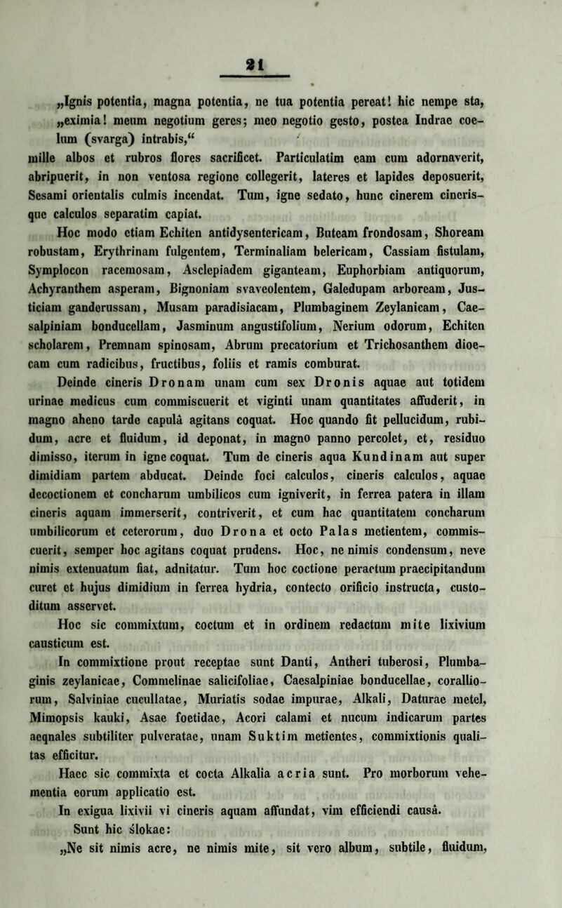 „Ignis potentia, magna potentia, ne tua potentia pereat 1 hic nempe sta, „eximia! meum negotium geres; meo negotio gesto, postea Indrac coe¬ lum (svarga) intrabis,“ / mille albos et rubros flores sacrificet. Particulatim eam cum adornaverit, abripuerit, in non ventosa regione collegerit, lateres et lapides deposuerit, Sesami orientalis culmis incendat. Tum, igne sedato, hunc cinerem cincris- que calculos separatim capiat. Hoc modo etiam Echitcn antidysentericam, Butcam frondosam, Shoream robustam, Erythrinam fulgentem, Terminaliam bclericam, Cassiam fistulam, Symplocon racemosam, Asclepiadem giganteam, Euphorbiam antiquorum, Achyranthem asperam, Bignoniam svavcolentcm, Galedupam arboream, Jus- ticiam ganderussam, Musam paradisiacam, Plumbaginem Zeylanicam, Cac- salpiniam bonducellam, Jasminum angustifolium, Ncrium odorum, Echitcn scholarem, Premnam spinosam, Abrum prccatorium et Trichosanthem dioe- cam cum radicibus, fructibus, foliis et ramis comburat. Deinde cineris Dronam unam cum sex Dronis aquae aut totidem urinae medicus cum commiscuerit et viginti unam quantitates affuderit, in magno aheno tarde capula agitans coquat. Hoc quando fit pellucidum, rubi¬ dum, acre et fluidum, id deponat, in magno panno percolet, et, residuo dimisso, iterum in igne coquat. Tum de cineris aqua Kundinam aut super dimidiam partem abducat. Deinde foci calculos, cineris calculos, aquae decoctionem et concharum umbilicos cum igniverit, in ferrea patera in illam cineris aquam immerserit, contriverit, et cum hac quantitatem concharum umbilicorum et ceterorum, duo Drona et octo Palas metientem, commis¬ cuerit , semper hoc agitans coquat prudens. Hoc, ne nimis condensum, neve nimis extenuatum fiat, adnitatur. Tum hoc coctione peractum praecipitandum curet et hujus dimidium in ferrea hydria, contecto orificio instructa, custo¬ ditum asservet. Hoc sic commixtum, coctum et in ordinem redactum mite lixivium causticum est. In commixtione prout receptae sunt Danti, Antheri tuberosi, Plumba¬ ginis zeylanicae, Commelinae salicifoliac, Caesalpiniac bonducellac, corallio¬ rum, Salviniae cucullatae, Muriatis sodae impurae, Alkali, Daturae raetel, Mimopsis kauki, Asae foetidae, Acori calami et nucum indicarum partes acqnalcs subtiliter pulvcratac, unam Suktim metientes, commixtionis quali¬ tas efficitur. Haec sic commixta ct cocta Alkalia acria sunt. Pro morborum vehe¬ mentia eorum applicatio est. In exigua lixivii vi cineris aquam affundat, vim efficiendi causa. Sunt hic slokac: „Nc sit nimis acre, ne nimis mite, sit vero album, subtile, fluidum,