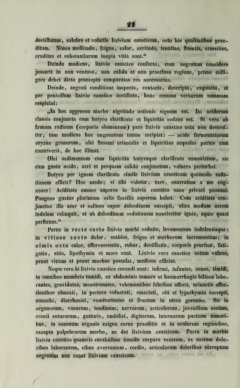 destillatum, salubre ct volatile lixivium causticum, octo his qualitatibus prae¬ ditum. Nimia mollitudo, frigus, calor, acritudo, tenuitas, fluentia, crassities, cruditas ct substantiarum inopia vitia sunt.“ Deinde medicus, lixivio caustico confecto, cum aegrotum considere jusserit in non ventosa, non calida ct non praeclusa regione, primo colli¬ gere debet dicto praecepto comparatas res necessarias. Deinde, aegroti conditione inspecta, contacta, descripta, exquisita, ct per penicillum lixivio caustico instillato, hanc centum verborum summam rcspiciat: „In hoc aggresso morbo nigritudo ustionis signum est. Ibi acidorum classis conjuncta cum butyro clarificato ct liquiritia sedans est. Si vero ob firmam radicem (corporis elementum) pars lixivio caustico usta non destrui¬ tur, tum medicus hoc unguentum totum recipiat: — acide fermentatorum oryzae granorum, olei Sesami orientalis ct liquiritiae aequales partes cum contriverit, de hoc illinat. Olei sedimentum cum liquiritia butyroque clarificato commixtum, sic cum gustu acido, acri et perquam calido conjunctum, vulnera perturbat. Butyro per ignem clarificato simile lixivium causticum quomodo seda¬ tionem efficit? Hoc modo; si tibi videtur, care, enarratum a me cog¬ nosce ! Ariditate omnes sapores in lixivio caustico sane privari possunt. Pungens gustus plurimum salis fossilis saporem habet. Cum aciditate con¬ junctus ille acer et salinus sapor dulcedinem suscipit, ultra modum acrem indolem relinquit, et ob dulcedinem sedationem nanciscitur ignis, aquis quasi perfluxus.“ Porro in recte cocto lixivio morbi sedatio, levamentum indolentiaque; in vitiose cocto dolor, scabies, frigus et morborum incrementum; in nimis usto calor, effervescentia, rubor, destillatio, corporis pruritus, fati¬ gatio, sitis, lipothymia et mors sunt. Lixivio vero caustico ustum vulnus, prout vitium ct prout morbus postulat, medicus efficiat. Neque vero hi lixivio caustico curandi sunt: infirmi, infantes, senes, timidi, in omnibus membris tumidi, ex abdominis tumore et haemorrhagia biliosa labo¬ rantes, gravidatae, menstruantes, vehementibus febribus affecti, urinariis affec¬ tionibus obnoxii, in pectore vulnerati, emaciati, siti et lypothymia correpti, eunuchi, diarrhocici, vomiturientes ct fructum in utero gerentes. Sic in organorum, vasorum, tendinum, nervorum, articulorum, juvenilium ossium, cranii suturarum, gutturis, umbilici, digitorum, internarum partium tumori¬ bus, in sensuum organis exigua carne praeditis ct in oculorum regionibus, excepto palpebrarum morbo, ne det lixivium causticum. Porro in morbis lixivio caustico quamvis curabilibus tumido corpore vexatum, ex ossium dolo¬ ribus laborantem, cibus aversantem, cordis, articulorum doloribus correptum aegrotum non sanat lixivium causticum.