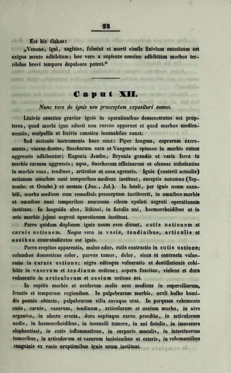 Est hic slokas: „Veneno, igni, sagittae, fulmini ct morti simile lixivium causticum est exigua mente adhibitum; hoc vero a sapiente omnino adhibitum morbos ter¬ ribiles brevi tempore depulsare potest. “ Caput XII. Nunc vero de ignis usu praeceptum exposituri sumus. Lixivio caustico gravior ignis in operationibus demonstratus est prop- terca, quod morbi igne adusti non rursus apparent ct quod morbos medica¬ mentis, scalpellis et lixivio caustico insanabiles sanat. Sed ustionis instrumenta haec sunt: Piper longum, caprarum excre¬ menta, vaccae dentes, Saccharum sara etVangueria spinosa in morbis cutem aggressis adhibentur; Eugenia Jambu, Bryonia grandis ct varia ferra in morbis carnem aggressis; aqua, Saccharum officinarum et oleosae substantiae in morbis vasa, tendines, articulos ct ossa agressis. Ignis (cauterii actualis) actionem omnibus anni temporibus medicus instituat, exceptis autumno (Sep- tembr. et Octobr.) et aestate (Jun., Jul.). In letali, per ignis usum sana¬ bili, morbo medicus cum remediale praeceptum instituerit, in omnibus morbis ct omnibus anni temporibus mucosum cibum epulati aegroti operationem instituat. In languida alvo, lithiasi, in fistulis ani, haemorrhoidibus ct in oris morbis jejuni aegroti operationem instituat. Porro quidam duplicem ignis usum esse dicunt, cutis ustionem et carnis ustionem. Neque vero in vasis, tendinibus, articulis ct ossibus contraindicatus est ignis. Porro crepitus apparentia, malus odor, cutis contractio in cutis ustione; columbae domesticae color, parvus tumor, dolor, sicca et contracta vulne¬ ratio in carnis ustione; nigra editaque vulneratio et destillationis cohi¬ bitio in vasorum et tendinum ustione; aspera fuscitas, violens et dura vulneratio in articulorum et ossium ustione est. In capitis morbis et oculorum malis urat medicus in superciliorum, frontis ct temporum regionibus. In palpebrarum morbis, oculi bulbo humi- dis pannis obtecto, palpebrarum cilia cavaquc urat. In perquam vehemente cutis, carnis, vasorum, tendinum, articulorum et ossium morbo, in aere organico, in ulcere erecta, dura sopitaque carne praedito, in articulorum nodis, in haemorrhoidibus, in insensili tumore, in ani fistulis, in immatura elephantiasi, in cutis inflammatione, in corporis maculis, in intestinorum tumoribus, in articulorum et vasorum incisionibus ct ceteris, in vehementibus sanguinis ex vasis eruptionibus ignis usum instituat.