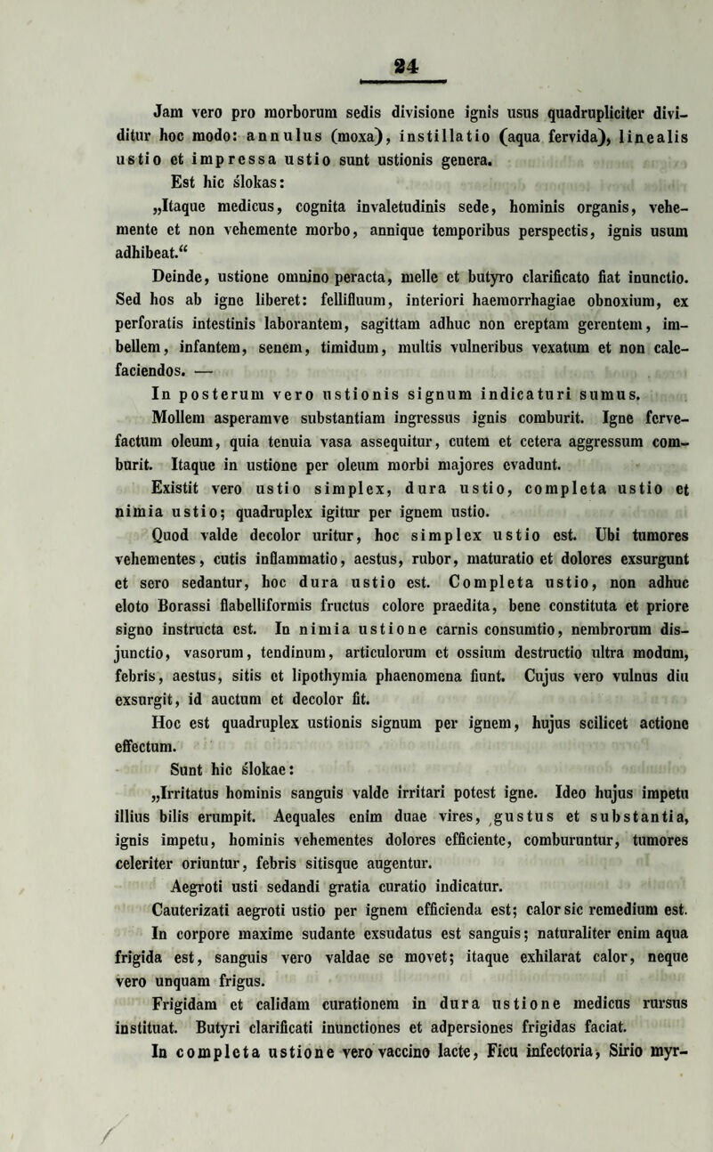 Jam vero pro morborum sedis divisione ignis usus quadrupliciter divi¬ ditur hoc modo: annulus (moxa), instillatio (aqua fervida), linealis ustio et impressa ustio sunt ustionis genera. Est hic slokas: „Itaque medicus, cognita invaletudinis sede, hominis organis, vehe- mente et non vehcmente morbo, annique temporibus perspectis, ignis usum adhibeat.“ Deinde, ustione omnino peracta, meile et butyro clarificato fiat inunctio. Sed hos ab igne liberet: fellifluum, interiori haemorrhagiae obnoxium, ex perforatis intestinis laborantem, sagittam adhuc non ereptam gerentem, im¬ bellem, infantem, senem, timidum, multis vulneribus vexatum et non cale¬ faciendos. — In posterum vero ustionis signum indicaturi sumus. Mollem asperamve substantiam ingressus ignis comburit. Igne ferve¬ factum oleum, quia tenuia vasa assequitur, cutem et cetera aggressum com¬ burit. Itaque in ustione per oleum morbi majores evadunt. Existit vero ustio simplex, dura ustio, completa ustio et nimia ustio; quadruplex igitur per ignem ustio. Quod valde decolor uritur, hoc simplex ustio est. Ubi tumores vehementes, cutis inflammatio, aestus, rubor, maturatio et dolores exsurgunt et sero sedantur, hoc dura ustio est. Completa ustio, non adhuc eloto Borassi flabelliformis fructus colore praedita, bene constituta et priore signo instructa est. In nimia ustione carnis consumtio, nembrorum dis¬ junctio, vasorum, tendinum, articulorum et ossium destructio ultra modum, febris, aestus, sitis et lipothymia phaenomena fiunt. Cujus vero vulnus diu exsurgit, id auctum et decolor fit. Hoc est quadruplex ustionis signum per ignem, hujus scilicet actione effectum. Sunt hic slokae: „Irritatus hominis sanguis valde irritari potest igne. Ideo hujus impetu illius bilis erumpit. Aequales enim duae vires, gustus et substantia, ignis impetu, hominis vehementes dolores efficiente, comburuntur, tumores celeriter oriuntur, febris sitisque augentur. Aegroti usti sedandi gratia curatio indicatur. Cauterizati aegroti ustio per ignem efficienda est; calor sic remedium est. In corpore maxime sudante exsudatus est sanguis; naturaliter enim aqua frigida est, sanguis vero valdae se movet; itaque exhilarat calor, neque vero unquam frigus. Frigidam ct calidam curationem in dura ustione medicus rursus instituat. Butyri clarificati inunctiones et adpersiones frigidas faciat. In completa ustione vero vaccino lacte, Ficu infectoria, Sirio myr- /