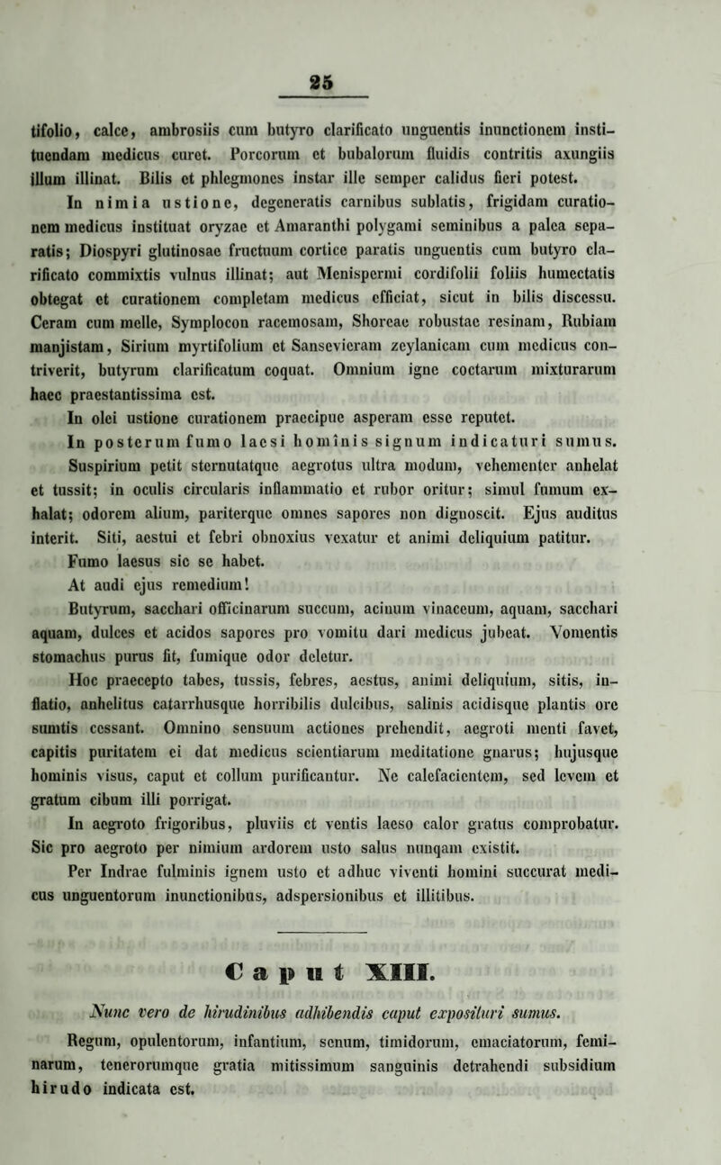 tifolio, calce, ambrosiis cum butyro clarificato unguentis inunctionem insti¬ tuendam medicus curet. Porcorum et bubalorum fluidis contritis axungiis jllum illinat. Bilis et phlegmones instar ille semper calidus fieri potest. In nimia ustione, degeneratis carnibus sublatis, frigidam curatio¬ nem medicus instituat oryzae et Amaranthi polygami seminibus a palea sepa¬ ratis; Diospyri glutinosae fructuum cortice paratis unguentis cum butyro cla¬ rificato commixtis vulnus illinat; aut Menispermi cordifolii foliis humectatis obtegat et curationem completam medicus efficiat, sicut in bilis discessu. Ceram cum meile, Symplocon racemosam, Shoreae robustae resinam, Rubiam manjistara, Sirium myrtifolium et Sansevicram zcylanicam cum medicus con¬ triverit, butyrum clarificatum coquat. Omnium igne coctarum mixturarum haec praestantissima est. In olei ustione curationem praecipue asperam esse reputet. In posterum fumo laesi hominis signum indicaturi sumus. Suspirium petit sternutatque aegrotus ultra modum, vehementer anhelat et tussit; in oculis circularis inflammatio et rubor oritur; simul fumum ex¬ halat; odorem alium, pariterque omnes sapores non dignoscit. Ejus auditus interit. Siti, aestui et febri obnoxius vexatur et animi deliquium patitur. Fumo laesus sic se habet. At audi ejus remedium! Butyrum, sacchari officinarum succum, acinum vinaceum, aquam, sacchari aquam, dulces et acidos sapores pro vomitu dari medicus jubeat. Vomentis stomachus purus fit, fumique odor deletur. Hoc praecepto tabes, tussis, febres, aestus, animi deliquium, sitis, in¬ flatio, anhelitus catarrhusque horribilis dulcibus, salinis acidisque plantis ore sumtis cessant. Omnino sensuum actiones prehendit, aegroti menti favet, capitis puritatem ei dat medicus scientiarum meditatione gnarus; hujusque hominis visus, caput et collum purificantur. Ne calefacientem, sed levem et gratum cibum illi porrigat. In aegroto frigoribus, pluviis et ventis laeso calor gratus comprobatur. Sic pro aegroto per nimium ardorem usto salus nunqam existit. Per Indrae fulminis ignem usto et adhuc viventi homini succurat medi¬ cus unguentorum inunctionibus, adspersionibus et illitibus. Caput XIII. Nunc vero de hirudinibus adhibendis caput exposituri sumus. Regum, opulentorum, infantium, senum, timidorum, emaciatorum, femi¬ narum, tenerorumque gratia mitissimum sanguinis detrahendi subsidium hirudo indicata est.