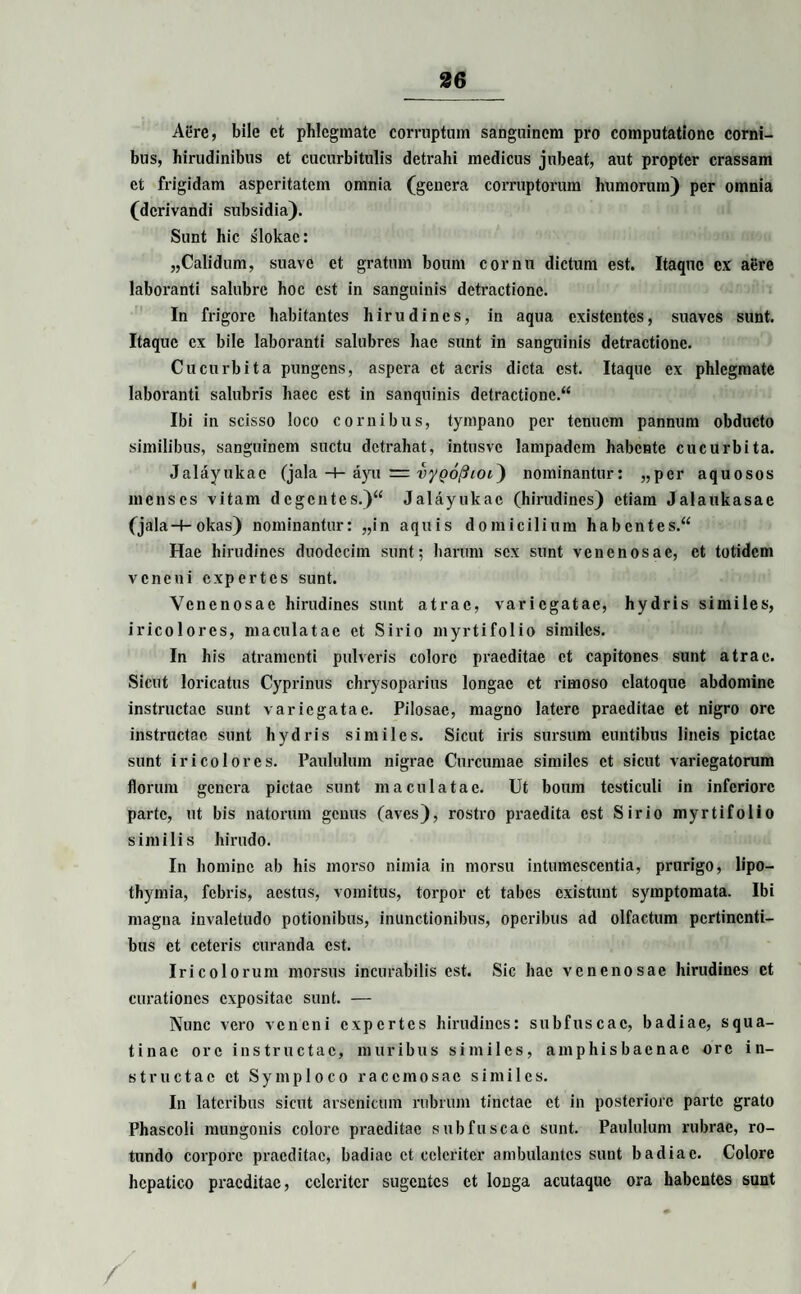 Aere, bile et phlegmate corruptam sanguinem pro computatione corni¬ bus, hirudinibus et cucurbitulis detrahi medicus jubeat, aut propter crassam et frigidam asperitatem omnia (genera corruptorum humorum) per omnia (derivandi subsidia). Sunt hic slokac: „Calidum, suave et gratum boum cornu dictum est. Itaque cx aere laboranti salubre hoc est in sanguinis detractione. In frigore habitantes hirudines, in aqua existentes, suaves sunt. Itaque cx bile laboranti salubres hae sunt in sanguinis detractione. Cucurbita pungens, aspera et acris dicta est. Itaque ex phlegmate laboranti salubris haec est in sanquinis detractione.^ Ibi in scisso loco cornibus, tympano per tenuem pannum obducto similibus, sanguinem suctu detrahat, intusvc lampadcm habente cucurbita. Jalayukac (jala -+- ayu = vyQofiicu') nominantur: „per aquosos menses vitam dcgcntes.)“ Jalayukac (hirudines) etiam Jalaukasae (jala-f- okas) nominantur: „in aquis domicilium habent e s.“ Hae hirudines duodecim sunt; harum sex sunt venenosae, et totidem veneni expertes sunt. Venenosae hirudines sunt atrae, variegatae, hydris similes, iricolores, maculatae et Sirio myrtifolio similes. In his atramenti pulveris colore praeditae et capitones sunt atrae. Sicut loricatus Cyprinus chrysoparius longae ct rimoso clatoque abdomine instructae sunt variegatae. Pilosae, magno latere praeditae et nigro ore instructae sunt hydris similes. Sicut iris sursum euntibus lineis pictae sunt iricolores. Paululum nigrae Curcumae similes ct sicut variegatorum florum genera pictae sunt maculatae. Ut boum testiculi in inferiore parte, ut bis natorum genus (aves), rostro praedita est Sirio myrtifolio similis hirudo. In homine ab his morso nimia in morsu intumescentia, prurigo, lipo— thymia, febris, aestus, vomitus, torpor et tabes existunt symptomata. Ibi magna invaletudo potionibus, inunctionibus, operibus ad olfactum pertinenti¬ bus et ceteris curanda est. Iricolorum morsus incurabilis est. Sic hac venenosae hirudines et curationes expositae sunt. — Nunc vero veneni expertes hirudines: subfuscac, badiae, squa¬ tinae ore instructae, muribus similes, amphisbaenae ore in¬ structae ct Symploco racemosae similes. In lateribus sicut arsenicum rubrum tinctae et in posteriore parte grato Phaseoli mungonis colore praeditae subfuscac sunt. Paululum rubrae, ro¬ tundo corpore praeditae, badiae ct celeriter ambulantes sunt badiae. Colore hepatico praeditae, celeriter sugentes ct longa acutaque ora habentes sunt i