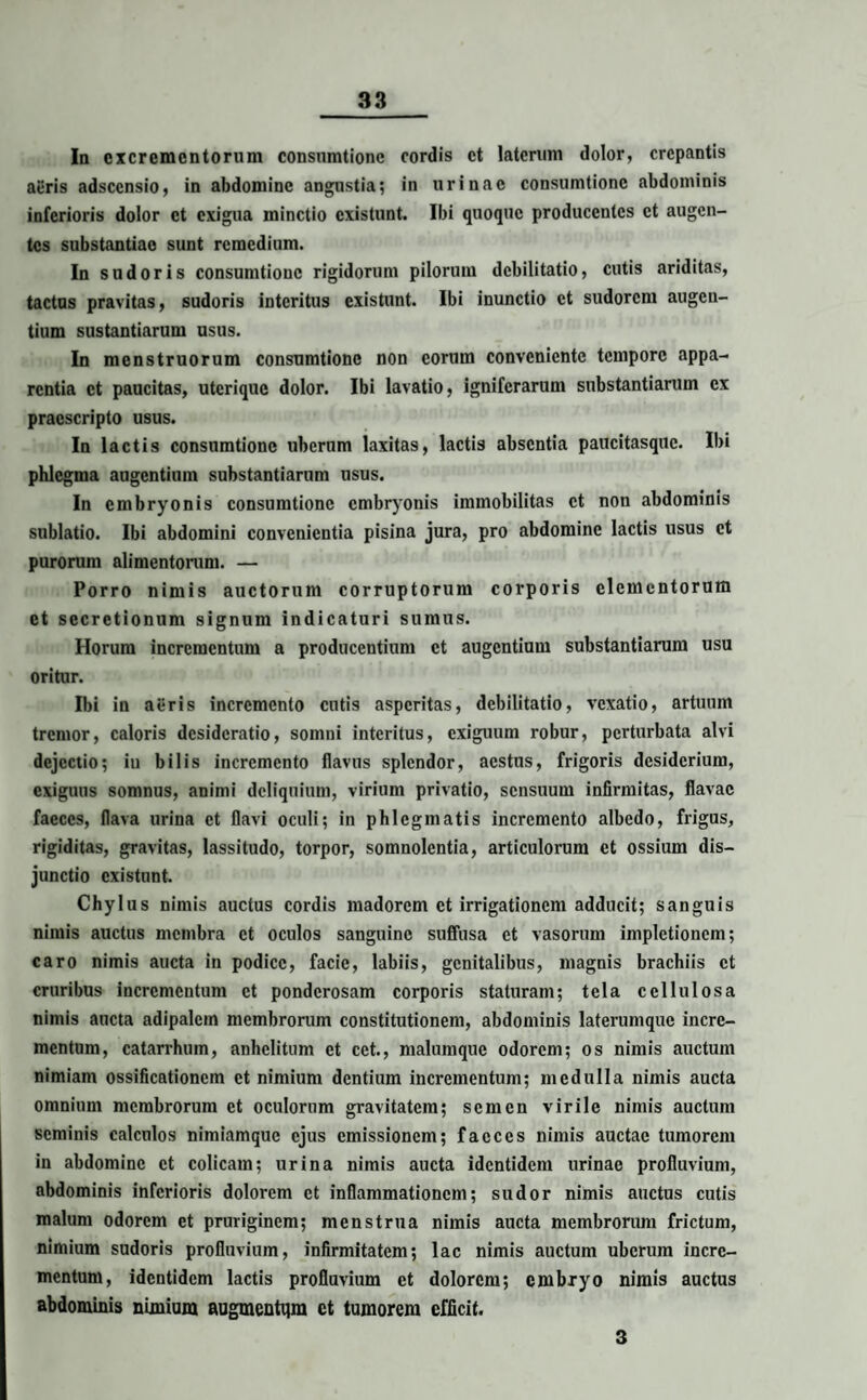 Ia excrementorum consumtionc cordis et laterum dolor, crepantis aeris adseensio, in abdomine angustia; in urinae consumtionc abdominis inferioris dolor et exigua minctio existunt. Ibi quoque producentes et augen¬ tes substantiae sunt remedium. In sudoris consumtionc rigidorum pilorum debilitatio, cutis ariditas, tactus pravitas, sudoris interitus existunt. Ibi inunctio et sudorem augen¬ tium sustantiarum usus. In menstruorum consumtionc non eorum conveniente tempore appa¬ rentia et paucitas, uterique dolor. Ibi lavatio, igniferarum substantiarum ex praescripto usus. In lactis consumtionc uberum laxitas, lactis absentia paucitasque. Ibi phlegma augentium substantiarum usus. In embryonis consumtionc embryonis immobilitas et non abdominis sublatio. Ibi abdomini convenientia pisina jura, pro abdomine lactis usus et purorum alimentorum. — Porro nimis auctorum corruptorum corporis elementorum et secretionum signum indicaturi sumus. Horum incrementum a producentium et augentium substantiarum usu oritur. Ibi in aeris incremento cutis asperitas, debilitatio, vexatio, artuum tremor, caloris desideratio, somni interitus, exiguum robur, perturbata alvi dejectio; iu bilis incremento flavus splendor, aestus, frigoris desiderium, exiguus somnus, animi deliquium, virium privatio, sensuum infirmitas, flavae faeces, flava urina et flavi oculi; in phlegmatis incremento albedo, frigus, rigiditas, gravitas, lassitudo, torpor, somnolentia, articulorum et ossium dis¬ junctio existunt. Chylus nimis auctus cordis madorem et irrigationem adducit; sanguis nimis auctus membra et oculos sanguine suffusa et vasorum impletionem; caro nimis aucta in podice, facie, labiis, genitalibus, magnis brachiis et cruribus incrementum et ponderosam corporis staturam; tela cellulosa nimis aucta adipalcm membrorum constitutionem, abdominis laterumquc incre¬ mentum, catarrhuin, anhelitum et cet., malumque odorem; os nimis auctum nimiam ossificationem et nimium dentium incrementum; medulla nimis aucta omnium membrorum et oculorum gravitatem; seincn virile nimis auctum seminis calculos nimiamque ejus emissionem; faeces nimis auctae tumorem in abdomine et colicam; urina nimis aucta identidem urinae profluvium, abdominis inferioris dolorem et inflammationem; sudor nimis auctus cutis malum odorem et pruriginem; menstrua nimis aucta membrorum frictum, nimium sudoris profluvium, infirmitatem; lac nimis auctum uberum incre¬ mentum, identidem lactis profluvium et dolorem; embryo nimis auctus abdominis nimium augmentqra et tumorem efficit. 3