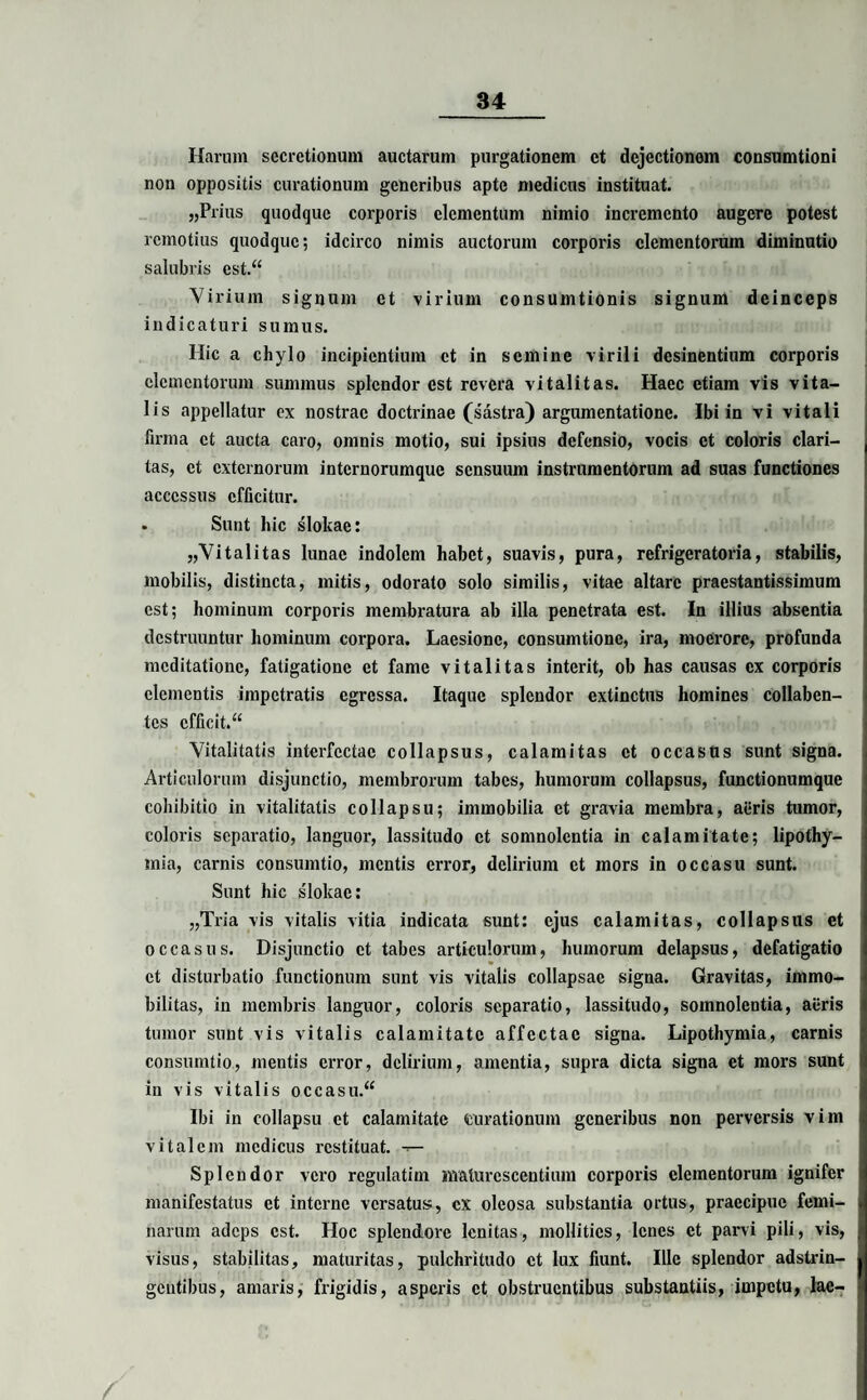 Harum secretionum auctarum purgationem et dejectionem consumtioni non oppositis curationum generibus apte medicus instituat. j,Prius quodque corporis elementum nimio incremento augere potest remotius quodque; idcirco nimis auctorum corporis elementorum diminutio salubris est.“ Virium signum et virium consumtionis signum deinceps indicaturi sumus. Hic a chylo incipientium et in semine virili desinentium corporis elementorum summus splendor est revera vitalitas. Haec etiam vis vita¬ lis appellatur ex nostrae doctrinae (sastra) argumentatione. Ibi in vi vitali firma et aucta caro, omnis motio, sui ipsius defensio, vocis et coloris clari¬ tas, et externorum internorumque sensuum instrumentorum ad suas functiones accessus efficitur. . Sunt hic slokae: „Vitalitas lunae indolem habet, suavis, pura, refrigeratoria, stabilis, mobilis, distincta, mitis, odorato solo similis, vitae altare praestantissimum est; hominum corporis membratura ab illa penetrata est. In illius absentia destruuntur hominum corpora. Laesione, consumtione, ira, moerore, profunda meditatione, fatigatione et fame vitalitas interit, ob has causas ex corporis clementis impetratis egressa. Itaque splendor extinctus homines collaben- tes efficit.44 Vitalitatis interfectae collapsus, calamitas et occasus sunt signa. Articulorum disjunctio, membrorum tabes, humorum collapsus, functionumque cohibitio in vitalitatis collapsu; immobilia et gravia membra, aeris tumor, coloris separatio, languor, lassitudo et somnolentia in calamitate; lipothy- tnia, carnis consumtio, mentis error, delirium et mors in occasu sunt. Sunt hic slokae: „Tria vis vitalis vitia indicata sunt: ejus calamitas, collapsus et occasus. Disjunctio ct tabes articulorum, humorum delapsus, defatigatio et disturbatio functionum sunt vis vitalis collapsae signa. Gravitas, immo¬ bilitas, in membris languor, coloris separatio, lassitudo, somnolentia, aeris tumor sunt vis vitalis calamitate affectae signa. Lipothymia, carnis consumtio, mentis error, delirium, amentia, supra dicta signa et mors sunt in vis vitalis occasu.44 Ibi in collapsu et calamitate curationum generibus non perversis vim vitalem medicus restituat. Splendor vero regulatim maturescentium corporis elementorum ignifer manifestatus et interne versatus, cx oleosa substantia ortus, praecipue femi¬ narum adeps est. Hoc splendore lenitas, mollities, lenes et parvi pili, vis, visus, stabilitas, maturitas, pulchritudo ct lux fiunt. Ille splendor adstrin- gentibus, amaris, frigidis, asperis ct obstruentibus substantiis, impetu, lac-