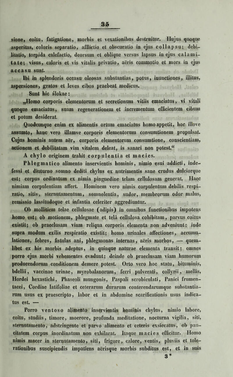sione, coitu, fatigatione, morbis et vexationibus destruitur, llujus quoque asperitas, coloris separatio, afflictio et obscuratio in ejus collapsu; debi¬ litatio, torpida calefactio, deorsum et oblique versus lapsus in ejus calami¬ tate; visus, caloris ct vis vitalis privatio, auris commotio et mors in ejus accasu sunt. Ibi in splendoris occasu oleosas substantias, potus, inunctiones, illitus, aspersiones, gratos ct leves cibos praebeat medicus. Sunt hic slokac: „Homo corporis elementorum ct secretionum vitiis emaciatus, vi vitali quoque emaciatus, suam regenerationem ct incrementum efficientem cibum ct potum desiderat. Quodcunque enim ex alimentis ortum emaciatus homo appetit, hoc illovc assumto, hanc vero illamve corporis elementorum consumtioncm propulsat. Cujus hominis autem aer, corporis elementorum consumtionc, conscientiam, actionem ct debilitatam vim vitalem deleat, is sanari non potcst.“ A chylo originem trahit corpulentia et macies. Phlegmatico alimento inservientis hominis, nimio esui addicti, inde¬ fessi ct diuturno somno dediti chylus ex nutrimentis sane crudus dulciorque est; corpus ordinatum ex nimia pinguedine telam cellulosam geucrat. Haec nimiam corpulentiam affert. Hominem vero nimis corpulentum debilis respi¬ ratio, sitis, sternutamentum, somnolentia, sudor, membrorum odor malus, remissio lassitudoquc ct infantia celeriter aggrediuntur. Ob mollitiem telae cellulosae (adipis) in omnibus functionibus impotens homo est; ob motionem, phlegmate ct tela cellulosa cohibitam, parvus coitus existit; ob praeclusam viam reliqua corporis elementa non adveniunt; inde supra modum exilis respiratio existit; homo urinales affectiones, accumu¬ lationes, febres, fistulas ani, phlegmonas internas, auris morbos, — quem¬ libet ex his morbis adeptus, in quinque naturae elementa transit; omnes porro ejus morbi vehementes evadunt; deinde ob praeclusam viam humorum producendorum conditionem demere potest. Orto vero hoc statu, bituminis, bdellii, vaccinae urinae, myrobalanorum, ferri pulverati, collyrii, mellis, Hordei hexastichi, Phaseoli mungonis, Paspali scrobiculati, Panici frumen¬ tacei, Cordiac latifoliae ct ceterarum durarum contcrendarumquc substantia¬ rum usus ex praescripto, labor et in abdomine scarificationis usus indica¬ tus est. — Porro ventoso alimento inservientis hominis chylus, nimio labore, coitu, studiis, timore, moerore, profunda meditatione, nocturna vigilia, siti, sternutamento, adstringente ct parvo alimento ct ceteris exsiccatus, ob pau¬ citatem corpus inordinatum non exhilarat. Itaque macies efficitur. Homo nimis macer in sternutamento, siti, frigore, calore, ventis, pluviis ct tole¬ rationibus suscipiendis impatiens aurisque morbis subditus est, ct in suis 3 *