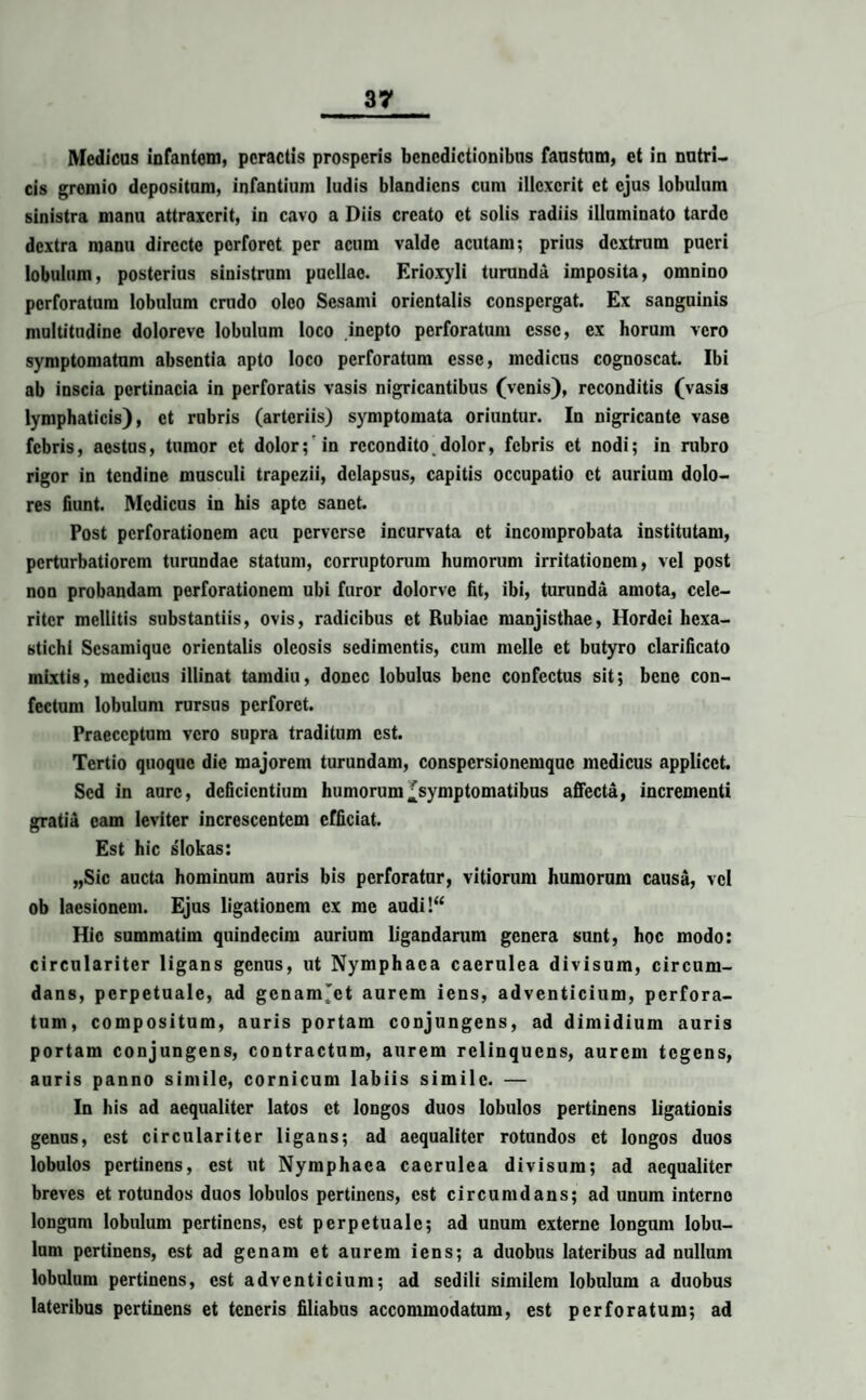 Medicus infantem, peractis prosperis benedictionibus faustum, et in nutri¬ cis gromio depositum, infantium ludis blandicns cum illexerit et ejus lobulum sinistra manu attraxerit, in cavo a Diis creato et solis radiis illuminato tarde dextra manu directe porforot per acum valde acutam; prius dextrum pueri lobulum, posterius sinistrum puellae. Erioxyli turunda imposita, omnino perforatum lobulum crudo oleo Sesami orientalis conspergat. Ex sanguinis multitudine doloreve lobulum loco inepto perforatum esse, ex horum vero symptomatum absentia apto loco perforatum esse, medicus cognoscat. Ibi ab inscia pertinacia in perforatis vasis nigricantibus (venis), reconditis (vasis lymphaticis), et rubris (arteriis) symptomata oriuntur. In nigricante vase febris, aestus, tumor et dolor; in recondito,dolor, febris et nodi; in rubro rigor in tendine musculi trapezii, delapsus, capitis occupatio et aurium dolo¬ res fiunt. Medicus in his apte sanet. Post perforationem acu perverse incurvata et incomprobata institutam, perturbatiorem turundae statum, corruptorum humorum irritationem, vel post non probandam perforationem ubi furor dolorve fit, ibi, turunda amota, cele¬ riter mellitis substantiis, ovis, radicibus et Rubiae manjisthae, Hordei hexa¬ stichi Sesamique orientalis oleosis sedimentis, cum meile et butyro clarificato mixtis, medicus illinat tamdiu, donec lobulus bene confectus sit; bene con¬ fectum lobulum rursus perforet. Praeceptum vero supra traditum est. Tertio quoque dic majorem turundam, conspersionemque medicus applicet. Sed in aure, deficientium humorum ^symptomatibus affecta, incrementi gratia eam leviter increscentem efficiat. Est hic s'lokas: „Sic aucta hominum auris bis perforatur, vitiorum humorum causa, vel ob laesionem. Ejus ligationem ex me audi!“ Hic summatim quindecim aurium ligandarum genera sunt, hoc modo: circulariter ligans genus, ut Nymphaea caerulea divisum, circum¬ dans, perpetuale, ad gcnams'ct aurem iens, adventicium, perfora¬ tum, compositum, auris portam conjungens, ad dimidium auris portam conjungens, contractum, aurem relinquens, aurem tegens, auris panno simile, cornicum labiis simile. — In his ad aequaliter latos et longos duos lobulos pertinens ligationis genus, est circulariter ligans; ad aequaliter rotundos et longos duos lobulos pertinens, est ut Nymphaea caerulea divisum; ad aequaliter breves et rotundos duos lobulos pertinens, est circumdans; ad unum interno longum lobulum pertinens, est perpetuale; ad unum externe longum lobu¬ lum pertinens, est ad genam et aurem iens; a duobus lateribus ad nullum lobulum pertinens, est adventicium; ad sedili similem lobulum a duobus lateribus pertinens et teneris filiabus accommodatum, est perforatum; ad