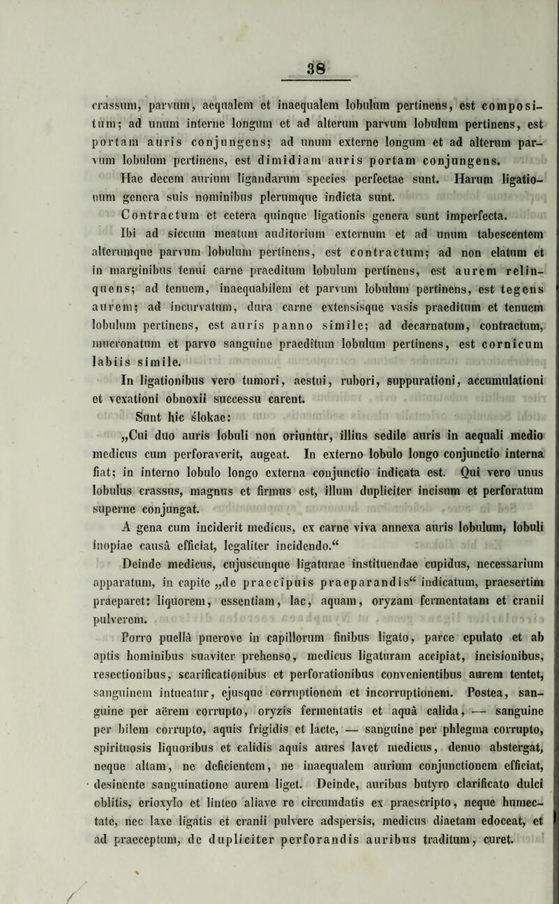 crassum, parvum, aequalem et inaequalem lobulum pertinens, est composi¬ tum; ad unum interne longum ct ad alterum parvum lobulum pertinens, est portam auris conjungens; ad unum externe longum et ad alterum par¬ vum lobulum pertinens, est dimidiam auris portam conjungens. Hae decem aurium ligandarum species perfectae sunt. Harum ligatio¬ num genera suis nominibus plerumque indicta sunt. Contractum ct cetera quinque ligationis genera sunt imperfecta. Ibi ad siccum meatum auditorium externum ct ad unum tabescentem altcrumque parvum lobulum pertinens, est contractum; ad non elatum et in marginibus tenui carne praeditum lobulum pertinens, est aurem relin¬ quens; ad tenuem, inaequabilem ct parvum lobulum pertinens, est tegens aurem; ad incurvatum, dura carne extensisque vasis praeditum ct tenuem lobulum pertinens, est auris panno simile; ad decarnatum, contractum, mucronatum ct parvo sanguine praeditum lobulum pertinens, est cornicum labiis simile. In ligationibus vero tumori, aestui, rubori, suppurationi, accumulationi et vexationi obnoxii successu carent. Sunt hic slokac: „Cui duo auris lobuli non oriuntur, illius sedile auris in aequali medio medicus cum perforaverit, augeat. In externo lobulo longo conjunctio interna fiat; in interno lobulo longo externa conjunctio indicata est. Qui vero unus lobulus crassus, magnus ct firmus est, illum dupliciter incisum et perforatum superne conjungat. A gena cum inciderit medicus, ex carne viva annexa auris lobulum, lobuli inopiae causa efficiat, lcgaliter incidendo.^ Deinde medicus, cnjuscunquc ligaturae instituendae cupidus, necessarium apparatum, in capite „de praecipuis praeparandis“ indicatum, praesertim praeparet: liquorem, essentiam, lac, aquam, oryzam fermentatam et cranii pulverem. Porro puella puerove in capillorum finibus ligato, parce epulato et ab aptis hominibus suaviter prehenso, medicus ligaturam accipiat, incisionibus, resectionibus, scarificationibus ct perforationibus convenientibus aurem tentet, sanguinem intueatur, ejusque corruptionem ct incorruptioncm. Postea, san¬ guine per aerem corrupto, oryzis fermentatis et aqua calida, — sanguine per bilem corrupto, aquis frigidis ct lacte, — sanguine per phlegma corrupto, spirituosis liquoribus et calidis aquis aures lavet medicus, denuo abstergat, neque altam, ne deficientem, ne inaequalem aurium conjunctionem efficiat, desinente sanguinatione aurem liget. Deinde, auribus butyro clarificato dulci oblitis, erioxylo ct linteo aliave re circumdatis ex praescripto, neque humcc- tate, nec laxe ligatis ct cranii pulvere adspersis, medicus diaetam edoceat, ct ad praeceptum, de dupliciter perforandis auribus traditum, curet.