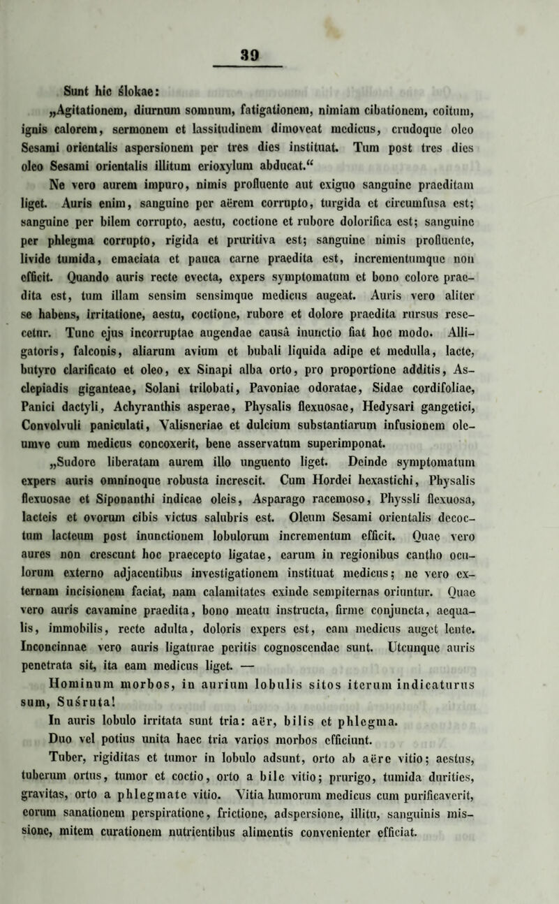 Sunt hio slokae: ^Agitationem, diurnum somnum, fatigationem, nimiam cibationem, coitum, ignis calorem, sermonem et lassitudinem dimoveat medicus, erndoque oleo Sesami orientalis aspersionem per tres dies instituat. Tum post tres dies oleo Sesami orientalis illitum crioxylum abducat.“ Ne vero aurem impuro, nimis profluente aut exiguo sanguine praeditam liget. Auris enim, sanguine per aerem corrupto, turgida et circumfusa est; sanguine per bilem corrupto, aestu, coctione et rubore dolorifica est; sanguine per phlegma corrupto, rigida et pruritiva est; sanguine nimis profluente, livide tumida, emaciata et pauca carne praedita est, incrementumque non efficit. Quando auris recte evecta, expers symptomatum et bono colore prae¬ dita est, tum illam sensim sensimque medicus augeat. Auris vero aliter se habens, irritatione, aestu, coctione, rubore et dolore praedita rursus rese- cclnr. Tunc ejus incorruptae augendae causa inunctio fiat hoc modo. Alli¬ gatoris, falconis, aliarum avium et bubali liquida adipe et medulla, laete, butyro clarificato et oleo, ex Sinapi alba orto, pro proportione additis, As¬ clepiadis giganteae, Solani trilobati, Pavoniac odoratae, Sidae cordifoliae, Panici dactyli, Achyranthis asperae, Physalis flexuosae, Hedysari gangctici, Convolvuli paniculati, Yalisncriae et dulcium substantiarum infusionem olc- umvo cum medicus concoxerit, bene asservatum superimponat. „Sudorc liberatam aurem illo unguento liget. Deinde symptomatum expers auris omninoque robusta increscit. Cum Hordei hexastichi, Physalis flexuosae et Siponanthi indicae oleis, Asparago racemoso, Physsli flexuosa, lacteis et ovorum cibis victus salubris est. Oleum Sesami orientalis decoc¬ tum lacteum post inunctionem lobulorum incrementum efficit. Quae vero aures non crescunt hoc praecepto ligatae, carum in regionibus cantho ocu¬ lorum externo adjacentibus investigationem instituat medicus; ne vero ex¬ ternam incisionem faciat, nam calamitates exinde sempiternas oriuntur. Quae vero auris cavamine praedita, bono meatu instructa, firme conjuncta, aequa¬ lis, immobilis, recte adulta, doloris expers est, eam medicus auget lente. Inconcinnae vero auris ligaturae peritis cognoscendae sunt. Utcunque auris penetrata sit, ita eam medicus liget. — Hominum morbos, in aurium lobulis sitos iterum indicaturus sum, Susruta! In auris lobulo irritata sunt tria: aer, bilis et phlegma. Duo vel potius unita haec tria varios morbos efficiunt. Tuber, rigiditas et tumor in lobulo adsunt, orto ab aere vitio; aestus, tuberum ortus, tumor et coctio, orto a bile vitio; prurigo, tumida durities, gravitas, orto a phlegmate vitio. Vitia humorum medicus cum purificaverit, eorum sanationem perspiratione, frictione, adspersionc, illitu, sanguinis mis¬ sione, mitem curationem nutrientibus alimentis convenienter efficiat.