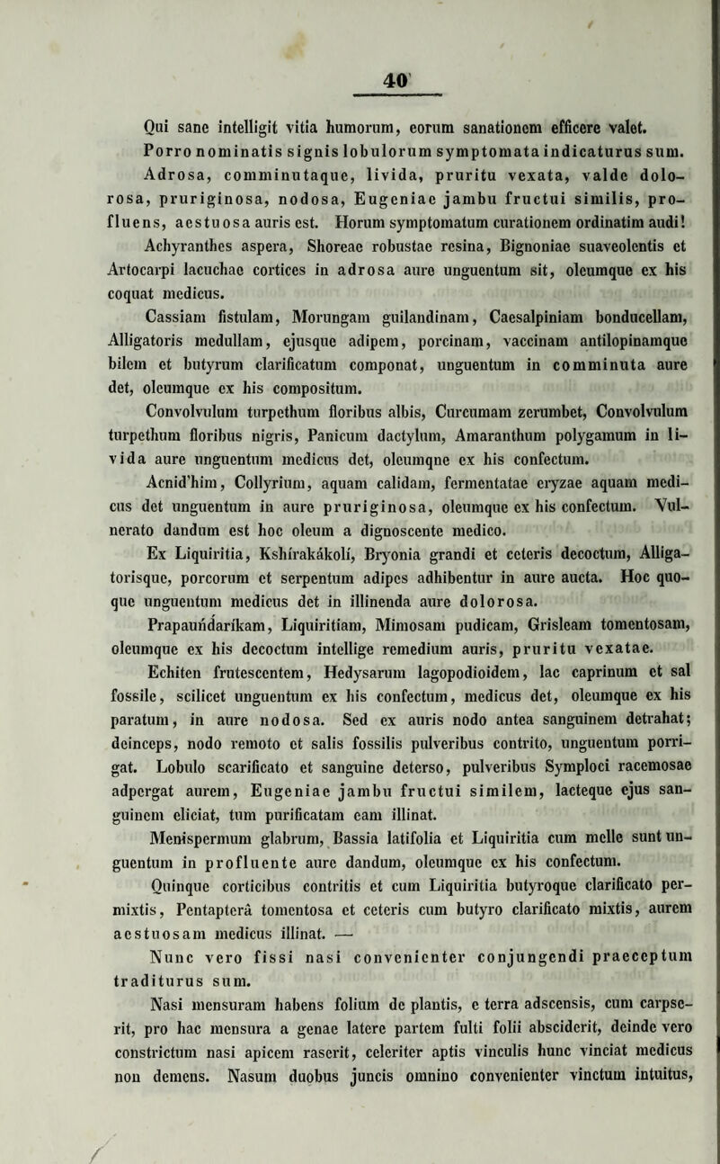 Oui sane intelligit vitia humorum, eorum sanationem efficere valet. Porro nominatis signis lobulorum symptomata indicaturus sum. Adrosa, comminutaque, livida, pruritu vexata, valde dolo¬ rosa, pruriginosa, nodosa, Eugeniac jambu fructui similis, pro¬ fluens, aestuosa auris est. Horum symptomatum curationem ordinatim audi! Achyranthes aspera, Shoreac robustae resina, Bignoniae suaveolentis et Artocarpi lacuchae cortices in adrosa aure unguentum sit, oleumque ex his coquat medicus. Cassiam fistulam, Morungam guilandinam, Caesalpiniam bonducellam, Alligatoris medullam, ejusque adipem, porcinam, vaccinam antilopinamque bilem et butyrum clarificatum componat, unguentum in comminuta aure det, oleumque ex his compositum. Convolvulum turpethum floribus albis, Curcumam zerumbet, Convolvulum turpethum floribus nigris, Panicum dactylum, Amaranthum polygamum in li¬ vida aure unguentum medicus det, olcumqne ex his confectum. Acnid’him, Collyrium, aquam calidam, fermentatae eryzae aquam medi¬ cus det unguentum in aure pruriginosa, oleumquc ex his confectum. Vul¬ nerato dandum est hoc oleum a dignoscente medico. Ex Liquiritia, Kshirakakoli, Bryonia grandi et ceteris decoctum, Alliga¬ torisque, porcorum et serpentum adipes adhibentur in aure aucta. Hoc quo¬ que unguentum medicus det in illinenda aure dolorosa. Prapaundarikam, Liquiritiam, Mimosam pudicam, Grislcam tomentosam, oleumque ex his decoctum intellige remedium auris, pruritu vexatae. Echiten frutescentem, Hedysarum lagopodioidem, lac caprinum et sal fossile, scilicet unguentum ex his confectum, medicus det, oleumque ex his paratum, in aure nodosa. Sed ex auris nodo antea sanguinem detrahat; deinceps, nodo remoto et salis fossilis pulveribus contrito, unguentum porri¬ gat. Lobulo scarificato et sanguine deterso, pulveribus Symploci racemosae adpergat aurem, Eugeniae jambu fructui similem, lacteque ejus san¬ guinem eliciat, tum purificatam eam illinat. Menispermum glabrum, Bassia latifolia et Liquiritia cum meile sunt un¬ guentum in profluente aure dandum, oleumque ex his confectum. Quinque corticibus contritis et cum Liquiritia butyroque clarificato per¬ mixtis, Pentaptera tomentosa et ceteris cum butyro clarificato mixtis, aurem aestuosam medicus illinat. — Nunc vero fissi nasi convenienter conjungendi praeccptum traditurus sum. Nasi mensuram habens folium de plantis, c terra adseensis, cum carpse¬ rit, pro hac mensura a genae latere partem fulti folii absciderit, deinde vero constrictum nasi apicem raserit, celeriter aptis vinculis hunc vinciat medicus non demens. Nasum duobus juncis omnino convenienter vinctum intuitus, /