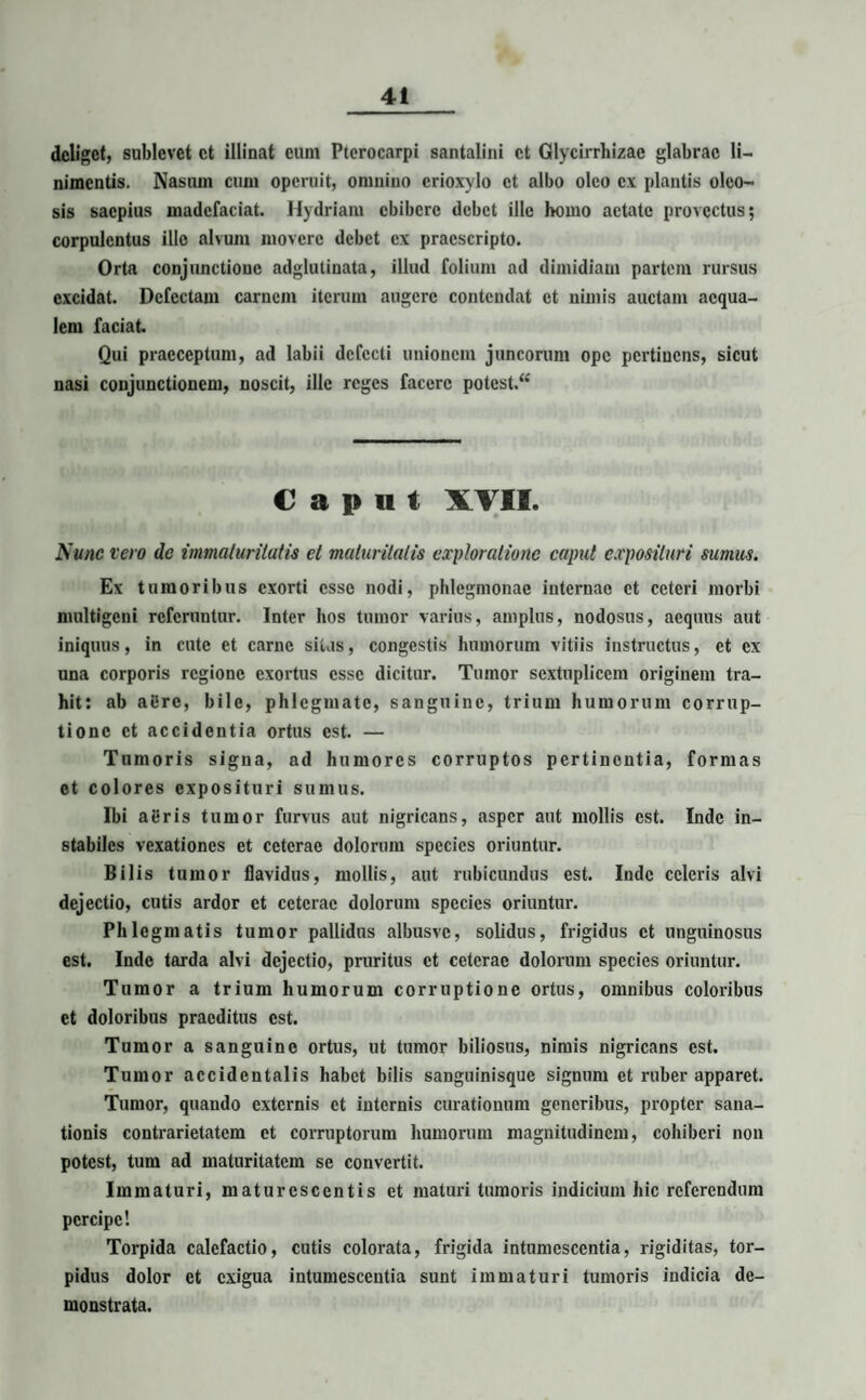 deliget, sublevet et illinat eum Ptcrocarpi santalini et Glycirrhizac glabrae li¬ nimentis. Nasum cum operuit, omnino erioxylo et albo oleo ex plantis oleo¬ sis saepius madefaciat. Hydriam ebibere debet ille homo aetate provectus; corpulentus ille alvum movere debet ex praescripto. Orta conjunctione adglutinata, illud folium ad dimidiam partem rursus excidat. Defectam carnem iterum augere contendat et nimis auctam aequa¬ lem faciat. Qui praeceptum, ad labii defecti unionem juncorum ope pertinens, sicut nasi conjunctionem, noscit, ille reges facere potest.^ Caput XVII. Nunc vero de immaturitatis et maturitatis exploratione caput exposituri sumus. Ex tumoribus exorti esse nodi, phlegmonae internae et ceteri morbi multigeni referuntur. Inter hos tumor varius, amplus, nodosus, aequus aut iniquus, in cute et carne sitas, congestis humorum vitiis instructus, et ex una corporis regione exortus esse dicitur. Tumor scxtnplicem originem tra¬ hit: ab allrc, bile, phlegmate, sanguine, trium humorum corrup¬ tione et accidentia ortus est. — Tumoris signa, ad humores corruptos pertinentia, formas et colores exposituri sumus. Ibi aeris tumor furvus aut nigricans, asper aut mollis est. Inde in¬ stabiles vexationes et ceterae dolorum species oriuntur. Bilis tumor flavidus, mollis, aut rubicundus est. Inde celeris alvi dejectio, cutis ardor et ceterae dolorum species oriuntur. Phlegmatis tumor pallidus albusvc, solidus, frigidus et unguinosus est. Inde tarda alvi dejectio, pruritus et ceterae dolorum species oriuntur. Tumor a trium humorum corruptione ortus, omnibus coloribus et doloribus praeditus est. Tumor a sanguine ortus, ut tumor biliosus, nimis nigricans est. Tumor accidentalis habet bilis sanguinisque signum et ruber apparet. Tumor, quando externis et internis curationum generibus, propter sana¬ tionis contrarietatem et corruptorum humorum magnitudinem, cohiberi non potest, tum ad maturitatem se convertit. Immaturi, maturescentis et maturi tumoris indicium hic referendum percipe! Torpida calefactio, cutis colorata, frigida intumescentia, rigiditas, tor¬ pidus dolor et exigua intumescentia sunt immaturi tumoris indicia de¬ monstrata.