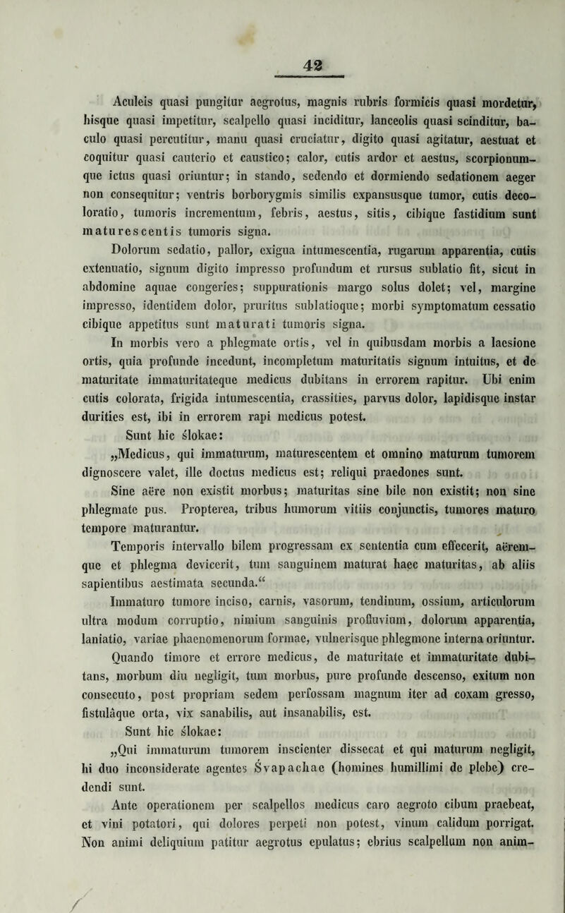 Aculeis quasi pungitur aegrotus, magnis rubris formicis quasi mordetur, hisquc quasi impetitur, scalpello quasi inciditur, lanceolis quasi scinditur, ba¬ culo quasi percutitur, manu quasi cruciatur, digito quasi agitatur, aestuat et coquitur quasi cauterio et caustico; calor, cutis ardor et aestus, scorpionum¬ que ictus quasi oriuntur; in stando, sedendo et dormiendo sedationem aeger non consequitur; ventris borborygmis similis expansusque tumor, cutis deco¬ loratio, tumoris incrementum, febris, aestus, sitis, cibique fastidium sunt maturescentis tumoris signa. Dolorum sedatio, pallor, exigua intumescentia, rugarum apparentia, cutis extenuatio, signum digito impresso profundum et rursus sublatio fit, sicut in abdomine aquae congeries; suppurationis margo solus dolet; vel, margine impresso, identidem dolor, pruritus sublatioque; morbi symptomatum cessatio cibique appetitus sunt maturati tumoris signa. In morbis vero a phlegmate ortis, vel in quibusdam morbis a laesione ortis, quia profunde incedunt, incompletum maturitatis signum intuitus, et de maturitate immaturitateque medicus dubitans in errorem rapitur. Ubi enim cutis colorata, frigida intumescentia, crassitics, parvus dolor, lapidisque instar durities est, ibi in errorem rapi medicus potest. Sunt hic slokac: „Mcdicus, qui immaturum, maturescentem et omnino maturum tumorem dignoscere valet, ille doctus medicus est; reliqui praedones sunt. Sine aere non existit morbus; maturitas sine bile non existit; non sine phlegmate pus. Propterea, tribus humorum vitiis conjunctis, tumores maturo tempore maturantur. Temporis intervallo bilem progressam ex sententia cum effecerit, aerem¬ que et phlegma devicerit, tum sanguinem maturat haec maturitas, ab aliis sapientibus aestimata secunda.“ Immaturo tumore inciso, carnis, vasorum, tendinum, ossium, articulorum ultra modum corruptio, nimium sanguinis profluvium, dolorum apparentia, laniatio, variae phaenomenorum formae, vulnerisque phlegmone interna oriuntur. Quando timore et errore medicus, de maturitate et immaturitate dubi¬ tans, morbum diu negligit, tum morbus, pure profunde descenso, exitum non consecuto, post propriam sedem perfossam magnum iter ad coxam gresso, fistulaque orta, vix sanabilis, aut insanabilis, est. Sunt hic slokae: „Qui immaturum tumorem inscienter dissecat et qui maturum negligit, hi duo inconsiderate agentes Svapachac (homines humillimi de plebe) cre¬ dendi sunt. Ante operationem per scalpellos medicus caro aegroto cibum praebeat, et vini potatori, qui dolores perpeti non potest, vinum calidum porrigat. Non animi deliquium patitur aegrotus epulatus; ebrius scalpellum non anim- /