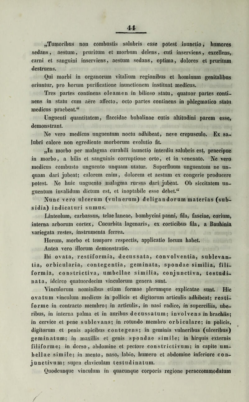 „Tumoribus non combustis salubris esse potest inunctio, humores sedans, aestum, pruritum et morbum delens, cuti inserviens, excellens, carni et sanguini inserviens, aestum sedans, optima, dolores et pruritum destruens. Oui morbi in organorum vitalium regionibus et hominum genitalibus oriuntur, pro horum purificatione inunctionem instituat medicus. Tres partes continens oleamen in bilioso statu, quatuor partes conti¬ nens in statu cum aere affecto, octo partes continens in phlegmatico statu medicus pracbcat.“ Unguenti quantitatem, flaccidae bubalinae cutis altitudini parem esse, demonstrant. Ne vero medicus unguentum noctu adhibeat, neve crepusculo. Ex sa¬ lubri calore non egrediente morborum evolutio fit. „In morbo per malagma curabili inunctio interdiu salubris est, praecipue in morbo, a bilis et sanguinis corruptione orto, et in venenato. Ne vero medicus combusto unguento unquam utatur. Superfluum unguentum ne un¬ quam dari jubeat; calorem enim, dolorem et aestum ex congerie producere potest. Ne huic unguento malagma rursus dari jubeat. Ob siccitatem un¬ guentum invalidum dictum est, et inoptabile esse debet.“ Nunc vero ulcerum (vulnerum) deligandorum materias (sub¬ sidia) indicaturi sumus. Linteolum, carbassus, telae laneae, bombycini panni, fila, fasciae, corium, interna arborum cortex, Cucurbita lagenaris, cx corticibus fila, a Bauhinia variegata restes, instrumenta ferrea. Horum, morbo et tempore respectis, applicatio locum habet. Antea vero illorum demonstratio. Ibi ovata, restiformia, decussata, convolventia, sublevan¬ tia, orbicularia, contegentia, geminata, spondae similia, fili¬ formia, constrictiva, umbellae similia, conjunctiva, testudi¬ nata, idcirco quatuordecim vinculorum genera sunt. Vinculorum nominibus etiam formae plerumque explicatae sunt. Hic ovatum vinculum medicus in pollicis et digitorum articulis adhibeat; resti¬ forme in contracto membro; in articulis, in nasi radice, in superciliis, ube¬ ribus, in interna palma et in auribus decussatum; involvens in brachiis; in cervice et pene sublevans; in rotundo membro orbiculare; in policis, digitorum et penis apicibus contegens; in geminis vulneribus (ulceribus) geminatum; in maxillis et genis spondae simile; in hirquis externis filiforme; in dorso, abdomine et pectore constrictivum; in capite um¬ bellae simile; in mento, naso, labio, humero et abdomine inferiore con¬ junctivum; supra claviculam testudinatum. Quodcunque vinculum in quacunque corporis regione peraccommodatum /