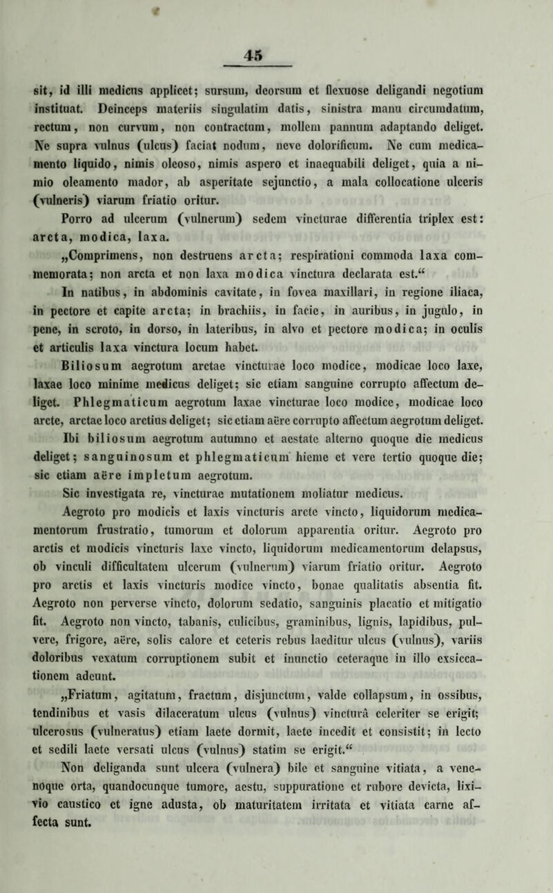 t 45 sit, id illi medicus applicet; sursum, deorsum et flexuose deligandi negotium instituat. Deinceps materiis singulatim datis, sinistra manu circumdatura, rectum, non curvum, non contractum, mollem pannum adaptando deliget. Ne supra vulnus (ulcus) faciat nodum, neve dolorificum. Ne cum medica¬ mento liquido, nimis oleoso, nimis aspero et inaequabili deliget, quia a ni¬ mio oleamento mador, ab asperitate sejunctio, a mala collocatione ulceris (vulneris) viarum friatio oritur. Porro ad ulcerum (vulnerum) sedem vincturae differentia triplex est: arcta, modica, laxa. „Compriincns, non destruens arcta; respirationi commoda laxa com¬ memorata; non arcta et non laxa modica vinctura declarata cst.“ In natibus, in abdominis cavitate, in fovea maxillari, in regione iliaca, in pectore et capite arcta; in brachiis, in facie, in auribus, in jugulo, in pene, in scroto, in dorso, in lateribus, in alvo et pectore modica; in oculis et articulis laxa vinctura locum habet. Biliosum aegrotum arctae vincturae loco modice, modicae loco laxe, laxae loco minime medicus deliget; sic etiam sanguine corrupto affectum de¬ liget. Phlegmaticum aegrotum laxae vincturae loco modice, modicae loco arcte, arctae loco arctius deliget; sic etiam aure corrupto affectum aegrotum deliget. Ibi biliosum aegrotum autumno et aestate alterno quoque dic medicus deliget; sanguinosum et phlegmaticum hieme et vere tertio quoque die; sic etiam aiire impletura aegrotum. Sic investigata re, vincturae mutationem moliatur medicus. Aegroto pro modicis et laxis vincturis arete vincto, liquidorum medica¬ mentorum frustratio, tumorum et dolorum apparentia oritur. Aegroto pro arctis et modicis vincturis laxe vincto, liquidorum medicamentorum delapsus, ob vinculi difficultatem ulcerum (vulnerum) viarum friatio oritur. Aegroto pro arctis et laxis vincturis modice vincto, bonae qualitatis absentia fit. Aegroto non perverse vincto, dolorum sedatio, sanguinis placatio et mitigatio fit. Aegroto non vincto, tabanis, culicibus, graminibus, lignis, lapidibus, pul¬ vere, frigore, aure, solis calore et ceteris rebus laeditur ulcus (vulnus), variis doloribus vexatum corruptionem subit et inunctio eeteraque in illo exsicca¬ tionem adeunt. „Friatum, agitatum, fractum, disjunctum, valde collapsum, in ossibus, tendinibus et vasis dilaceratum ulcus (vulnus) vinctura celeriter se erigit; ulcerosus (vulneratus) etiam lacte dormit, laete incedit et consistit; in lecto et sedili lacte versati ulcus (vulnus) statiin se erigit.“ Non deliganda sunt ulcera (vulnera) bile et sanguine vitiata, a vene¬ noque orta, quandocunquc tumore, aestu, suppuratione et rubore devicta, lixi¬ vio caustico et igne adusta, ob maturitatem irritata et vitiata carne af¬ fecta sunt.