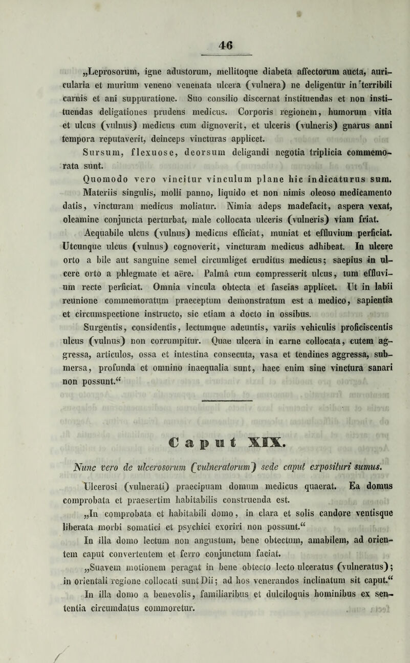 «Leprosorum, igue adustorum, mellitoque diabeta affectorum aucta, auri¬ cularia et murium veneno venenata ulcera (vulnera) ne deligentur in”tcrribili carnis et ani suppuratione. Suo consilio discernat instituendas et non insti¬ tuendas deligatioues prudens medicus. Corporis regionem, humorum vitia ct ulcus (vulnus) medicus cum dignoverit, ct ulceris (vulneris) gnarus anni tempora reputaverit, deinceps vincturas applicet. Sursum, flexuose, deorsum deligandi negotia triplicia commemo¬ rata sunt. Quomodo vero vincitur vinculum plane hic indicaturus sum. Materiis singulis, molli panno, liquido et non nimis oleoso medicamento datis, vincturam medicus moliatur. Nimia adeps madefacit, aspera vexat, oleamine conjuncta perturbat, male collocata ulceris (vulneris) viam friat. Aequabile ulcus (vulnus) medicus efficiat, muniat ct effluvium perficiat. Utcunque ulcus (vulnus) cognoverit, vincturam medicus adhibeat. In ulcere orto a bile aut sanguine semel circumliget eruditus medicus; saepius in ul¬ cere orto a phlegmate et aere. Palma cum compresserit ulcus, tum effluvi¬ um recte perficiat. Omnia vincula obtecta ct fascias applicet. Ut in labii rcunionc commemoratum praeceptum demonstratum est a medico, sapientia et circumspectione instructo, sic etiam a docto in ossibus. Surgcntis, considentis, lectumque adeuntis, variis vehiculis proficiscentis ulcus (vulnus) non corrumpitur. Quae ulcera in carne collocata, cutem ag¬ gressa, articulos, ossa ct intestina consecuta, vasa et tendines aggressa, sub¬ mersa, profunda ct omnino inaequalia sunt, haec enim sine vinctura sanari non possuut.“ Caput XIX. Nunc vero de ulcerosorum (vulneratorum) sede caput exposituri sumus. Ulcerosi (vulnerati) praecipuam domum medicus quaerat. Ea domus comprobata ct praesertim habitabilis construenda est. „Iu comprobata ct habitabili domo, in clara ct solis candore ventisque liberata morbi somatici ct psychici exoriri non possunt.“ In illa domo lectum non angustum, bene obtectum, amabilem, ad orien¬ tem caput convcrtcutcm ct ferro conjunctum faciat. «Suavem motionem peragat in bene obtecto lecto ulceratus (vulneratus); in orientali regione collocati sunt Dii; ad hos venerandos inclinatum sit caput.“ In illa domo a benevolis, familiaribus ct dulciloquis hominibus ex sen¬ tentia circumdatus commoretur. /