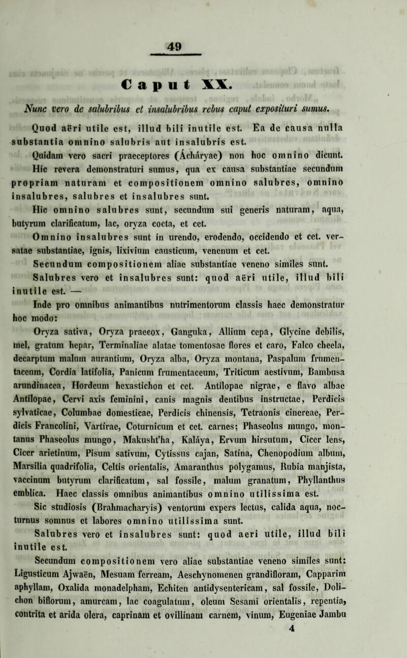 Caput XX. Nunc vero de salubribus et insalubribus rebus caput exposituri sumus. Quod aeri utile est, illud bili inutile est. Ea de causa nulla substantia omnino salubris aut insalubris est. Quidam vero sacri praeceptores (Acharyac) non hoc omnino dicunt. Hic revera demonstraturi sumus, qua ex causa substantiae secundum propriam naturam et compositionem omnino salubres, omnino insalubres, salubres et insalubres sunt. Hic omnino salubres sunt, secundum sui generis naturam, aqua, butyrum clarificatum, lac, oryza cocta, ct cct. Omnino insalubres sunt in urendo, erodendo, occidendo ct cct. ver¬ satae substantiae, ignis, lixivium causticum, venenum et cct. Secundum compositionem aliae substantiae veneno similes sunt. Salubres vero ct insalubres sunt: quod aeri utile, illud bili inutile est. — Inde pro omnibus animantibus nutrimentorum classis haec demonstratur hoc modo: Oryza sativa, Oryza praecox, Ganguka, Allium cepa, Glycino debilis, mei, gratum hepar, Tcrminaliac alatae tomentosae flores et caro, Falco clicela, dccarptum malum mirantium, Oryza alba, Oryza montana, Paspalum frumen¬ taceum, Cordia latifolia, Panicum frumentaceum, Triticum aestivum, Bambusa arundinacea, Hordeum hcxastichon ct cct. Antilopac nigrae, c flavo albae Antilopac, Cervi axis feminini, canis magnis dentibus instructae, Perdicis sylvaticac, Columbae domesticae, Perdicis chincnsis, Tetraonis cinereae, Per¬ dicis Francolini, Vartirae, Coturnicum ct cct. carnes; Phaseolus niungo, mon¬ tanus Phaseolus mungo, Makusht’ha, Kalaya, Ervum hirsutum, Cicer lens, Cicer arietinum, Pisum sativum, Cytissus cajan, Satina, Chcnopodium album, Marsilia quadrifolia, Celtis orientalis, Amaranthus polygamus, Rubia manjista, vaccinum butyrum clarificatum, sal fossile, malum granatum, Phyllantlnis cmblica. Haec classis omnibus animantibus omnino utilissima est. Sic studiosis (Brahmacharyis) ventorum expers lectus, calida aqua, noc¬ turnus somnus ct labores omnino utilissima sunt. Salubres vero ct insalubres sunt: quod acri utile, illud bili inutile est. Secundum compositionem vero aliae substantiae veneno similes sunt: Ligusticum Ajwaen, Mesuam ferream, Acschynomcncn grandifloram, Capparim aphyllani, Oxalida monadclpham, Echitcn antidyscntcricam, sal fossile, Doli- chon biflorum, amurcam, lac coagulatum, oleum Sesami orientalis, repentia, contrita et arida olera, caprinam et ovillinam carnem, vinum, Eugcniac Jambu 4