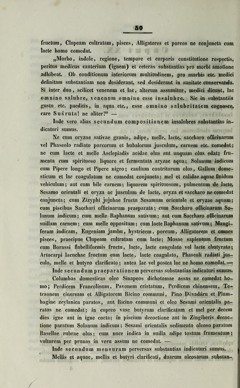 fructum, Clupeam cultratam, pisces, Alligatores et porcos ne conjuncta cum laete homo comedat. „Morbo, indole, regione, tempore et corporis constitutione respectis, peritus medicus cauterium (ignem) et ceteras substantias pro morbi amotione adhibeat. Ob conditionum interiorum multitudinem, pro morbis etc. medici definitam substantiam non desiderant, sed desiderant in sanitate conservanda. Si inter duo, scilicet venenum et lac, alterum assumitur, medici dicunt, lac omnino salubre, venenum omnino esse insalubre. Sic in substantiis gustu etc. paeditis, in aqua etc., esse omnino salubritatem cognosce, care Sus ruta! ne aliter!“ — Inde vero alias secundum compositionem insalubres substantias in¬ dicaturi sumus. Ne cum oryzae sativae granis, adipe, meile, laete, saccharo officinarum vel Phaseolo radiato porcorum et bubalorum jusculum, carnem etc. comedat; ne cum lacte et meile Asclepiadis acidae olus aut unquam olus edat; fru¬ menta cum spirituoso liquore et fermentata aryzac aqua; Solanum indicum cum Pipere longo et Pipere nigro; caulium contritorum olus, Gallum dome¬ sticum et lac coagulatum ne comedat conjuncta; mei et calidae aquae fluidum vehiculum; aut cum bile carnem; liquorem spirituosum, pulmentum de laete, Sesamo orientali et oryza ac jusculum de laete, oryza et saccharo ne comedat conjuncta; cum Zizyphi jujubac fructu Sesamum orientale et oryzae aquam; cum piscibus Sacchari officinarum praeparata; cum Saccharo officinarum So¬ lanum indicum; cum meile Raphanum sativum; aut cum Saccharo officinarum suillam carnem; cum meile oppositum; cum laete Raphanum sativum; Mangi- feram indicam, Eugeniam jambu, hystricem, porcum, Alligatorem et omnes pisces, praecipue Clupeam cultratam cum laete; Musae sapientum fructum cum Borassi flabelliformis fructu, laete, laete coagulato vel laete cbutyrato; Artocarpi lacuchac fructum cum laete, lacte coagulato, Phaseoli radiati jus¬ culo, meile et butyro clarificato; antea lac vel postea lac ne homo comedat. — Inde secundum praeparationem perversas substantias indicaturi sumus. Columbas domesticas oleo Sinapeos dichotomae assas ne comedat ho¬ mo; Perdicem Francolinum, Pavonem cristatum, Perdicem chincnscm, Te¬ traonem cineream et Alligatorem Ricino communi, Pino Devadaru et Plum¬ bagine zcylanica paratos, aut Ricino communi et oleo Sesami orientalis pa¬ ratos ne comedat; in cupreo vase butyrum clarificatum et mei per decem dies igne aut in igne cocta; in piscium decoctione aut in Zingiberis decoc¬ tione paratum Solanum indicum; Sesami orientalis sedimento oleoso paratum Basellae rubrae olus; cum nuce indica in suilla adipe tostum frumentum; vulturem per prunas in veru assum ne comedat. — Inde secundum mensuram perversas substantias indicaturi sumus. Mellis et aquae, mellis et butyri clarificati, duarum oleosarum substan-