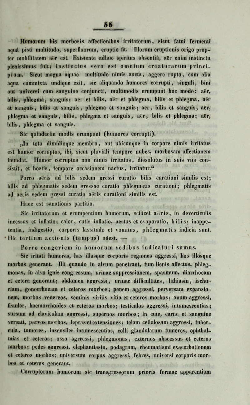 Humorum his morbosis affectionibus irritatorum, sicut fatui fermenti aqua pisti multitudo, superfluorum, eruptio fit. Illorum eruptionis origo prop¬ ter mobilitatem al:r est. Existente adhuc spiritus absentia, aer enim instinctu plenissimus fuit; instinctus vero est omnium creaturarum princi¬ pium. Sicut magna aquae multitudo nimis aucta, aggere rupto, cum alia aqua commixta undique exit, sic aliquando humores corrupti, singuli, bini aut universi cum sanguine conjuncti, multimodis erumpunt hoc modo: aer, bilis, phlegma, sanguis; aer et bilis, aer et phlegma, bilis et phlegma, aer et sanguis, bilis et sanguis, phlegma et sanguis; aer, bilis et sanguis, aer, phlegma et sanguis, bilis, phlegma et sanguis, aer, bilis et phlegma; aer, bilis, phlegma et sanguis. Sic quindecim modis erumpunt (humores corrupti). „In toto dimidioque membro, aut ubicunque in corpore nimis irritatus est humor corruptus, ibi, sicut pluviali tempore nubes, morbosam affectionem inundat. Humor corruptus non nimis irritatus, dissolutus in suis viis con¬ sistit, et hostis, tempore occasionem nactus, irritatur.“ Porro at'ris ad bilis sedem gressi curatio bilis curationi similis est; bilis ad phlegmatis sedem gressae curatio phlegmatis curationi; phlegmatis ad acris sedem gressi curatio ailris curationi similis est. Haec est sanationis partitio. Sic irritatorum et erumpentium humorum, scilicet aeris, in deverticulis incessus et inflatio; calor, cutis inflatio, aestus et evaporatio, bilis; inappe- tentia, indigestio, corporis lassitudo et vomitus, phlegmatis indicia sunt. ‘Ilie tertium actionis (tempus) adest. — Porro congeriem in humorum sedibus indicaturi sumus. Sic iritati humores, has illasquc corporis regiones aggressi, hos illosquc morbos generant. Illi quando in alvum penetrant, tum lienis affectus, phlcg- monas, in alvo ignis congressum, urinae suppressionem, spasmum, diarrhoeam et cetera generant; abdomen aggressi, urinae difficultates, lithiasin, ischu- rium, gonorrhoeam et ceteros morbos; penem aggressi, perversam expansio¬ nem, morbos vcnercos, seminis virilis vitia et ceteros morbos; anum aggressi, fistulas, haemorrhoides et ceteros morbos; testiculos aggressi, intumesceutias; sursum ad claviculam aggressi, supernos morbos; in cute, carne et sanguine versati, parvos morbos, lepras et extensiones; telam cellulosam aggressi, tuber¬ cula, tumores, insensiles intumesceutias, colli glandularum tumores, Ophthal¬ mias et ceteros; ossa agrressi, phlegmonas, externos abscessus et ceteros morbos; pedes aggressi, elephantiasi», podagram, rheumatismi exacerbationem et ceteros morbos; universum corpus aggressi, febres, universi corporis mor¬ bos et ceteros generant. Corruptorum humorum sic transgressorum prioris formae apparentiam