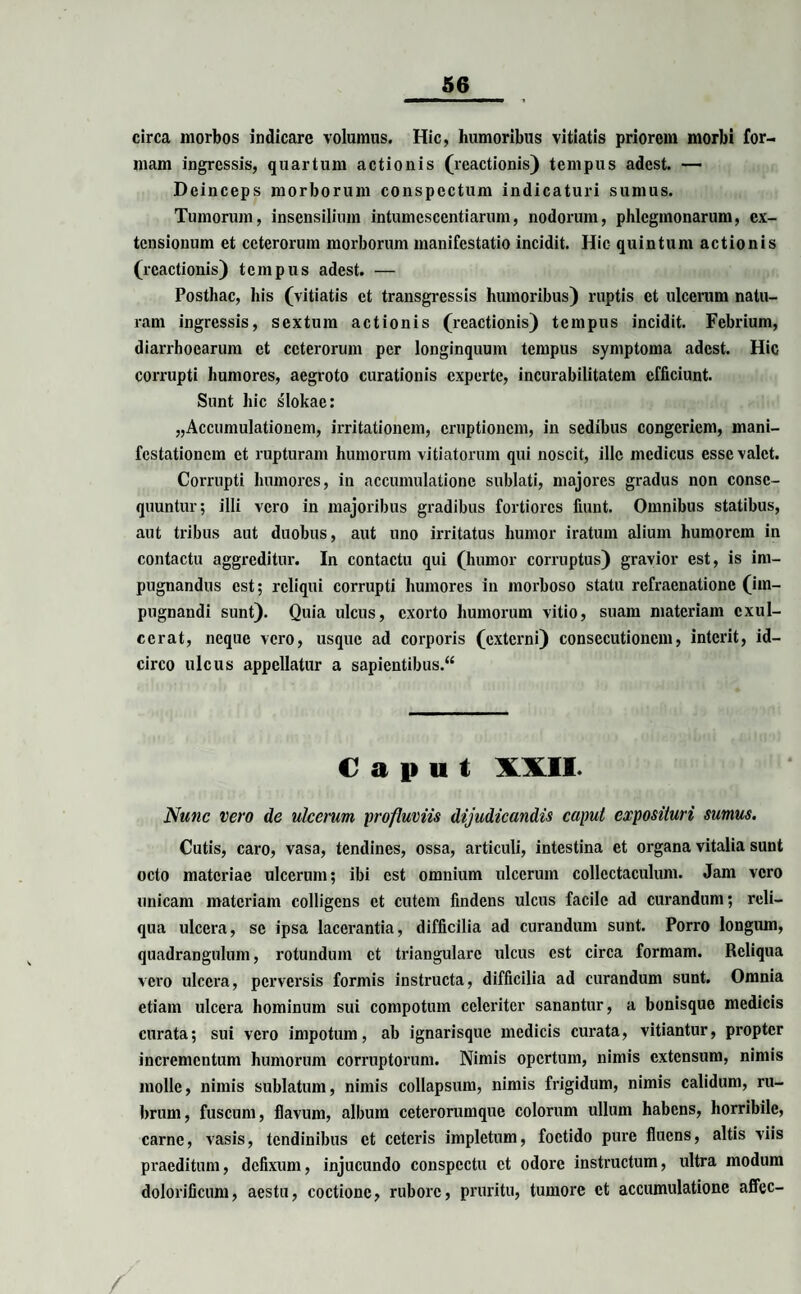 circa morbos indicare volumus. Hic, humoribus vitiatis priorem morbi for¬ mam ingressis, quartum actionis (reactionis) tempus adest. — Deinceps morborum conspectum indicaturi sumus. Tumorum, insensilium intumescendarum, nodorum, phlcgmonarum, ex¬ tensionum et ceterorum morborum manifestatio incidit. Hic quintum actionis (reactionis) tempus adest. — Posthac, his (vitiatis et transgressis humoribus) ruptis et ulcerum natu¬ ram ingressis, sextum actionis (reactionis) tempus incidit. Febrium, diarrhoearum et ceterorum per longinquum tempus symptoma adest. Hic corrupti humores, aegroto curationis experte, incurabilitatem efficiunt. Sunt hic slokae: „Accumulationem, irritationem, eruptionem, in sedibus congeriem, mani¬ festationem et rupturam hinnorum vitiatorum qui noscit, ille medicus esse valet. Corrupti humores, in accumulatione sublati, majores gradus non conse¬ quuntur; illi vero in majoribus gradibus fortiores fiunt. Omnibus statibus, aut tribus aut duobus, aut uno irritatus humor iratum alium humorem in contactu aggreditur. In contactu qui (humor corruptus) gravior est, is im¬ pugnandus est; reliqui corrupti humores in morboso statu refraenationc (im¬ pugnandi sunt). Quia ulcus, exorto humorum vitio, suam materiam exul¬ cerat, neque vero, usque ad corporis (externi) consecutionem, interit, id¬ circo ulcus appellatur a sapientibus.^ C a 1» u t XXII. Nunc vero de ulcerum profluviis dijudicandis caput exposituri sumus. Cutis, caro, vasa, tendines, ossa, articuli, intestina et organa vitalia sunt octo materiae ulcerum; ibi est omnium ulcerum collectaculum. Jam vero unicam materiam colligens et cutem findens ulcus facile ad curandum; reli¬ qua ulcera, se ipsa lacerantia, difficilia ad curandum sunt. Porro longum, quadrangulum, rotundum et triangulare ulcus est circa formam. Reliqua vero ulcera, perversis formis instructa, difficilia ad curandum sunt. Omnia etiam ulcera hominum sui compotum celeriter sanantur, a bonisque medicis curata; sui vero impotum, ab ignarisque medicis curata, vitiantur, propter incrementum humorum corruptorum. Nimis opertum, nimis extensum, nimis molle, nimis sublatum, nimis collapsum, nimis frigidum, nimis calidum, ru¬ brum, fuscum, flavum, album ceterorumque colorum ullum habens, horribile, carne, vasis, tendinibus et ceteris impletum, foetido pure fluens, altis viis praeditum, defixum, injucundo conspectu et odore instructum, ultra modum dolorificum, aestu, coctione, rubore, pruritu, tumore et accumulatione afifec-