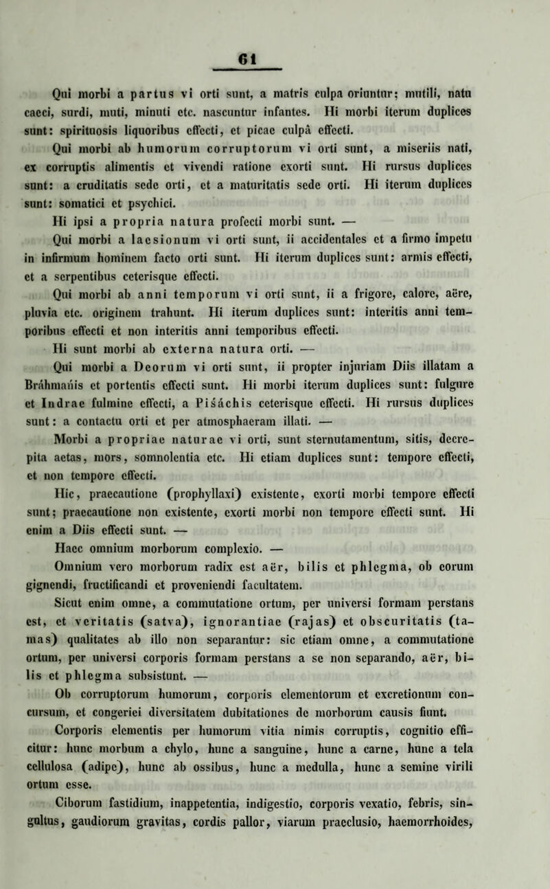 Qui morbi a partus vi orti sunt, a matris culpa oriuntur; mutili, natu cacci, surdi, muti, minuti ctc. nascuntur infantes. Hi morbi iterum duplices sunt: spirituosis liquoribus effecti, et picae culpa effecti. Qui morbi ab humorum corruptorum vi orti sunt, a miseriis nati, ex corruptis alimentis et vivendi ratione exorti sunt. Hi rursus duplices sunt: a cruditatis sede orti, et a maturitatis sede orti. Hi iterum duplices sunt: somatici et psychici. Hi ipsi a propria natura profecti morbi sunt. — Qui morbi a laesionum vi orti sunt, ii accidentales et a firmo impetu in infirmum hominem facto orti sunt. Hi iterum duplices sunt: armis effecti, et a serpentibus cctcrisquc effecti. Qui morbi ab anni temporum vi orti sunt, ii a frigore, calore, aiirc, pluvia ctc. originem trahunt. Hi iterum duplices sunt: interitis anui tem¬ poribus effecti et non interitis anni temporibus effecti. Hi sunt morbi ab externa natura orti. — Qui morbi a Deorum vi orti sunt, ii propter injuriam Diis illatam a Brahmanis et portentis effecti sunt. Hi morbi iterum duplices sunt: fulgure et Indrac fulmine effecti, a Pisachis cctcrisquc effecti. Hi rursus duplices sunt: a contactu orti et per atmosphacram illati. — Morbi a propriae naturae vi orti, sunt sternutamentum, sitis, decre¬ pita actas, mors, somnolentia ctc. Hi etiam duplices sunt: tempore effecti, et non tempore effecti. Hic, praecautione (prophyllaxi) existente, exorti morbi tempore effecti sunt; praecautione non existente, exorti morbi non tempore effecti sunt. Hi enim a Diis effecti sunt. — Haec omnium morborum complexio. — Omnium vero morborum radix est aer, bilis et phlegma, ob eorum gignendi, fructificandi et proveniendi facultatem. Sicut enim omne, a commutatione ortum, per universi formam perstans est, et veritatis (satva), ignorantiae (rajas) et obscuritatis (ta¬ mas) qualitates ab illo non separantur: sic etiam omne, a commutatione ortum, per universi corporis formam perstans a se non separando, aer, bi¬ lis et phlegma subsistunt. — Ob corruptorum humorum, corporis elementorum et cxcrctionum con¬ cursum, et congeriei diversitatem dubitationes de morborum causis fiunt. Corporis elementis per humorum vitia nimis corruptis, cognitio effi¬ citur: hunc morbum a chylo, hunc a sanguine, hunc a carne, hunc a tela cellulosa (adipe), hunc ab ossibus, hunc a medulla, hunc a semine virili ortum esse. Ciborum fastidium, inappetentia, indigestio, corporis vexatio, febris, sin¬ gultus, gaudiorum gravitas, cordis pallor, viarum praeclusio, haemorrhoides,