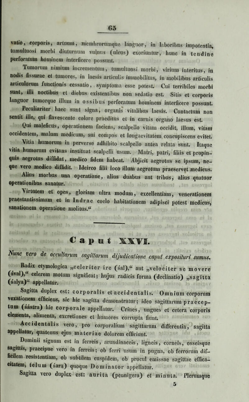 vatio, corporis, artuum, nicmbrorumquc languor, in laboribus impotentia, tumultuosi morbi diuturnum vulnus (ulcus) exoriuntur, hunc in tendine perforatum hominem interficere possunt. Tumorum nimium incrementum, tumultuosi morbi, virium interitus, in nodis fissurae et tumores, in laesis articulis immobilitas, in mobilibus articulis articulorum functionis cessatio, symptoma esse potest. Cui terribiles morbi sunt, illi noctibus et diebus existentibus non sedatio est. Sitis et corporis languor tumorque illum in ossibus perforatum hominem interficere possunt. Peculiariter haec sunt signa, organis vitalibus laesis. Contactum non sentit ille, qui flavescente colore praeditus et in carnis organo laesus est. Qui maleficus, operationem faciens, scalpello vitam occidit, illum, vitam occidentem, malum medicum, sui compos et longaevitatem concupiscens evitet. Vitia humorum in perverse adhibito scalpello antea relata sunt. Itaque vitia humorum evitans instituat scalpelli usum. Matri, patri, filiis et propin¬ quis aegrotus diffidat, medico fidem habeat. Abjicit aegrotus se ipsum, ne¬ que vero medico diffidit. Idcirco filii loco illum aegrotum praeservet medicus. Alius morbus una operatione, alius duabus aut tribus, alius quatuor operationibus sanatur. Virtutem et opes, gloriam ultra modum, excellentiam, venerationem praestantissimam et in Indrac coelo habitationem adipisci potest medicus, sanationem operatione molitus.“ Caput XXVI. Nwic iero de occultarum sagittarum dijudicatione caput exposituri sumus. Radix etymologica «celeriter ire (sal),« aut «velociter se movere (sval),“ celerem motum significat; hujus radicis forma (declinatio) «sagitta (salya)“ appellatur. 5 Sagitta duplex est. corporalis et accidentalis. Omnium corporum vexationem efficiens, sic hic sagitta demonstratur; ideo sagittarum praecep¬ tum (sastra) hic corporale appellatur. Crines, ungues et cetera corporis elementa, alimenta, cxcretiones et humores corrupta fiunt; Accidentalis vero, pro corporalium sagittarum differentia, sagitta appellatur, quatenus ejus materiae dolorem efficiunt. Dominii signum est in ferreis, arundinaceis, ligneis, corneis, osscisquc sagittis, praecipue vero in ferreis; ob ferri usum in pugna, ob ferrorum dif¬ ficilem resistentiam, ob subtilem cuspidem, ob procul emissae sagittae effica¬ citatem, telum (sara) quoque Dominator appellatur. Sagitta vero duplex est: aurita (pennigera) et minuta. Plei‘nmquc 5