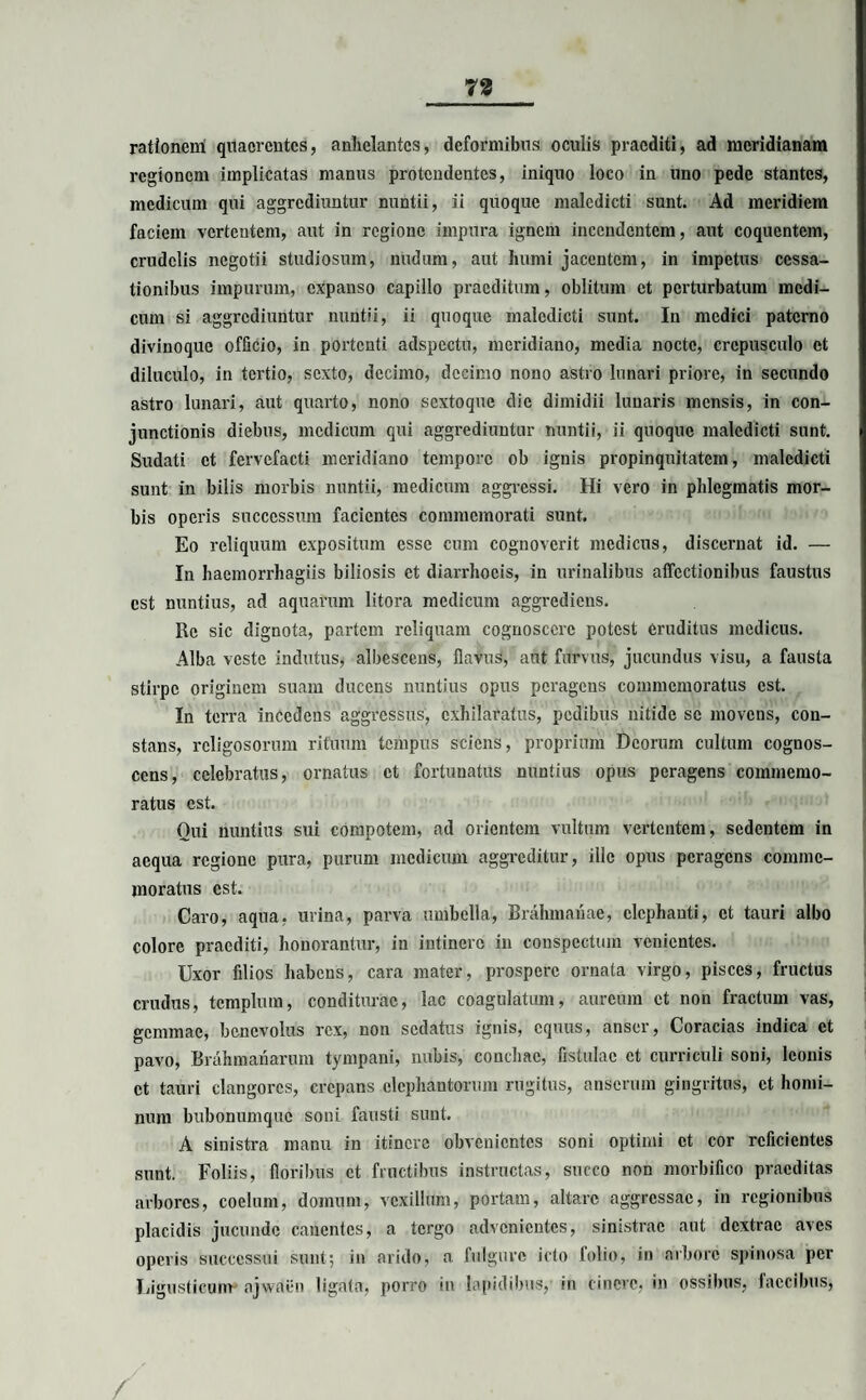 rationem quaerentes, anhelantes, deformibus oculis praediti, ad meridianam regionem implicatas manus protendentes, iniquo loco in uno pede stantes, medicum qui aggrediuntur nuntii, ii quoque maledicti sunt. Ad meridiem faciem vertentem, aut in regione impura ignem incendentem, aut coquentem, crudelis negotii studiosum, nudum, aut humi jacentem, in impetus cessa¬ tionibus impurum, expanso capillo praeditum, oblitum et perturbatum medi¬ cum si aggrediuntur nuntii, ii quoque maledicti sunt. In medici paterno divinoque officio, in portenti adspcctu, meridiano, media nocte, crepusculo et diluculo, in tertio, sexto, decimo, decimo nono astro lunari priore, in secundo astro lunari, aut quarto, nono sextoque die dimidii lunaris mensis, in con¬ junctionis diebus, medicum qui aggrediuntur nuntii, ii quoque maledicti sunt. Sudati et fervefacti meridiano tempore ob ignis propinquitatem, maledicti sunt in bilis morbis nuntii, medicum aggressi. Hi vero in phlegmatis mor¬ bis operis successura facientes commemorati sunt. Eo reliquum expositum esse cum cognoverit medicus, discernat id. — In haemorrhagiis biliosis et diarrhoeis, in urinalibus affectionibus faustus est nuntius, ad aquarum litora medicum aggrediens. Re sic dignota, partem reliquam cognoscere potest eruditus medicus. Alba veste indutus, albescens, flavus, aut furvus, jucundus visu, a fausta stirpe originem suam ducens nuntius opus peragens commemoratus est. In terra incedens aggressus, exhilaratus, pedibus nitide se movens, con¬ stans, rcligosorum rituum tempus sciens, proprium Deorum cultum cognos¬ cens, celebratus, ornatus et fortunatus nuntius opus peragens commemo¬ ratus est. Qui nuntius sui compotem, ad orientem vultum vertentem, sedentem in aequa regione pura, purum medicum aggreditur, ille opus peragens comme¬ moratus est. Caro, aqua, urina, parva umbella, Brahmanae, elephanti, et tauri albo colore praediti, honorantur, in intinerc in conspectum venientes. Uxor filios habens, cara mater, prospere ornata virgo, pisces, fructus crudus, templum, conditurae, lac coagulatum, aureum et non fractum vas, gemmae, benevolus rex, non sedatus ignis, equus, anser, Coracias indica et pavo, Brahmanarum tympani, nubis, conchae, fistulae et curriculi soni, leonis et tauri clangores, crepans elephantorum rugitus, anserum gingritus, et homi¬ num bubonumque soni fausti sunt. A sinistra manu in itinere obvenientes soni optimi et cor reficientes sunt. Foliis, floribus et fructibus instructas, succo non morbifico praeditas arbores, coelum, domum, vexillum, portam, altare aggressae, in regionibus placidis jucunde canentes, a tergo advenientes, sinistrae aut dextrae aves operis successui sunt; in arido, a fulgure icto lolio, in arbore spinosa per Ligusticum ajwaen ligata, porro in lapidibus,’ in cinere, in ossibus, faecibus,