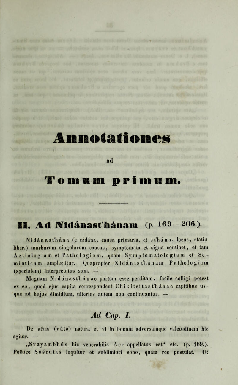Annotationes ad Tomum primum. II. Ad Aidauasfhanam (p- 169—206.). N i d d n a s t'h a n a (c nidana, causa primaria, ct sPlidna, locus, statio liber.) morborum singulorum causas, symptomata ct signa continet, ct tam Aetiologiam ct Pathol ogi am, quam Sy m p toin atolo g ia m ct Se¬ ni i o t i c a m amplectitur. Quapropter N i d a n a s t h a n a m P a t h o I o g i a m (specialem) interpretatus sum. — Magnam N i d an as t’h a n ac partem esse perditam, facile colligi potest ex eo, quod ejus capita corrcspondent Ch i k i tsi t as t‘h dn a c capitibus us¬ que ad hujus dimidium, ulterius autem non continuantur. — Ad Cap. I. De aeris (vdta) natura ct vi in bonam adversamque valetudinem hic agitur. — „Svayamb’hus hic venerabilis Aer appellatus cst“ ctc. (p. 169.). PolHicc Sus rutas loquitur ct sublimiori sono, quam res postulat. Ut