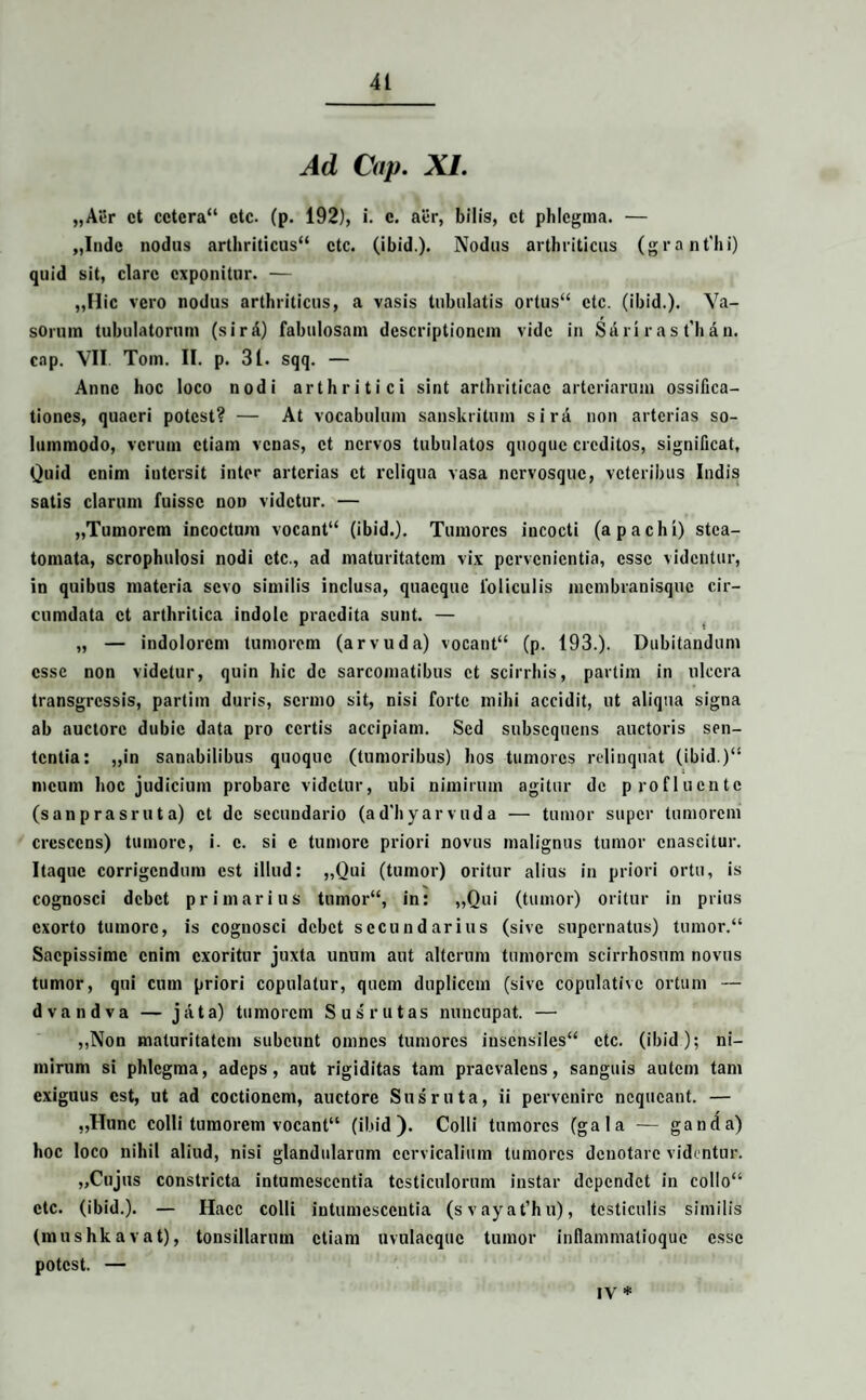 Ad Cap. XI. „Aer ct cctcra“ etc. (p. 192), i. c. aer, bilis, ct phlegma. — „Indc nodus arthriticus“ ctc. (ibid.). Nodus arthriticus (grant’hi) quid sit, clare exponitur. — „Ilic vero nodus arthriticus, a vasis tubulatis ortus” ctc. (ibid.). Va¬ sorum tubulatorum (sirA) fabulosam descriptionem vide in Sa ri r a s t'b a n. cap. VII. Tom. II. p. 31. sqq. — Anne hoc loco nodi arthritici sint arthriticae arteriarum ossifica¬ tiones, quaeri potest? — At vocabulum sanskrilum sira non arterias so¬ lummodo, verum etiam venas, ct nervos tubulatos quoque creditos, significat, Quid enim intersit inter arterias ct reliqua vasa nervosque, veteribus Indis satis clarum fuisse non videtur. — „Tumorcm incoctum vocant” (ibid.). Tumores incocti (apachi) stea¬ tomata, scrophulosi nodi ctc., ad maturitatem vix pervenientia, esse videntur, in quibus materia sevo similis inclusa, quaeque foliculis membranisque cir¬ cumdata ct arthritica indole praedita sunt. — „ — indolorcm tumorem (arvuda) vocant” (p. 193.). Dubitandum esse non videtur, quin hic de sarcomatibus ct scirrhis, partim in ulcera transgressis, partim duris, sermo sit, nisi forte mihi accidit, ut aliqua signa ab auctore dubie data pro certis accipiam. Sed subsequens auctoris sen¬ tentia: ,,in sanabilibus quoque (tumoribus) hos tumores relinquat (ibid.)” meum hoc judicium probare videtur, ubi nimirum agitur de profluente (sanprasruta) ct de secundario (ad'hyarvuda — tumor super tumorem crescens) tumore, i. c. si c tumore priori novus malignus tumor enascitur. Itaque corrigendum est illud: „Qui (tumor) oritur alius in priori ortu, is cognosci debet primarius tumor”, in: „Qui (tumor) oritur in prius exorto tumore, is cognosci debet secundarius (sive supernatus) tumor.“ Saepissime enim exoritur juxta unum aut alterum tumorem scirrhosum novus tumor, qui cum priori copulatur, quem duplicem (sive copulative ortum — dvandva — jata) tumorem Sus rutas nuncupat. — ,,Non maturitatem subeunt omnes tumores insensiles” ctc. (ibid); ni¬ mirum si phlegma, adeps, aut rigiditas tam praevalens, sanguis autem tam exiguus est, ut ad coctionem, auctore Sus ruta, ii pervenire nequeant. — „Hunc colli tumorem vocant” (ibid). Colli tumores (gala — ganda) hoc loco nihil aliud, nisi glandularum cervicalium tumores denotare videntur. „Cujus constricta intumescentia testiculorum instar dependet in collo” ctc. (ibid.). — Haec colli intumescentia (svayat’hu), testiculis similis (mushkavat), tonsillarum etiam uvulacquc tumor inflammatioque esse potest. — IV *
