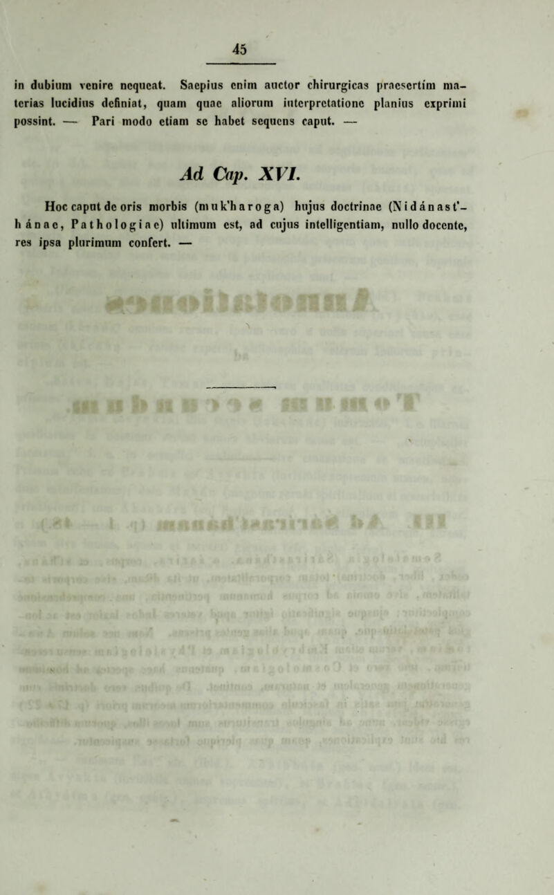 in dubium venire nequeat. Saepius enim auctor chirurgicas praesertim ma¬ terias lucidius definiat, quam quae aliorum interpretatione planius exprimi possint. — Pari modo etiam se habet sequens caput. — Ad Cap. XVI. Hoc caput de oris morbis (muk’haroga) hujus doctrinae (N i danas t’- liannc, Pathologiac) ultimum est, ad cujus intclligcntiam, nullo docente, res ipsa plurimum confert. —