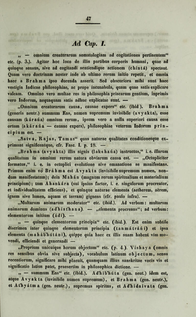 Ad Cap. 1. „ — omnium creaturarum somatologiam ad cogitationes pertinentem'4 etc. (p. 3.)- Agitur hoc loco de illis partibus corporis humani, quae ad quinque sensus, sive ad cogitandi sentiendique actionem (chintd) spectant. Quam vero doctrinam noster inde ab ultimo rerum initio repetit, et omnia haec a Brahma ipso ducenda asserit. Sed obscuriora mihi sunt haec vestigia Indicae philosophiae, ac prope incunabula, quam quae satis explicare valeam. Omnino vero multae res in philosophia priscarum gentium, inprimis vero Indorum, nequaquam satis adhuc explicatae sunt. — „Omnium creaturarum causa, causae expers etc. (ibid). Brahma (generis ncutr.) summum Ens, numen supremum invisibile (avyakta), esse causam (karana) omnium rerum, ipsum vero a nulla superiori causa esse ortum (akdrana — causae expers), philosophiae veterum Indorum prin¬ cipium est. — „Satva, Rajas, Tamas quas naturae qualitates conditionesque ex¬ primant significcntquc, cfr. Fasc. I. p. 18. — „Brahma (avyakta) illis signis (lakshana) instructus, i. e. illarum qualitatum in omnium rerum natura obviarum causa est. — ,,Octupliciter formatus, i. e. in octuplici evolutione sive emanatione se manifestans. Primum enim to Brahma est Avyakta (invisibilesupremum numen, non¬ dum manifestatum); dcin Mahan (magnum rerum spiritualium et materialium principium); tum Ahank&ra (sui ipsius factor, i. e. singulorum procreator, et individualitatem efficiens), et quinque naturae elementa (aetherem, aiJrem, ignem sive lumen, aquam et terram) gignens (cfr. paulo infra). — ,,Multarum animarum moderator etc. (ibid.). Ad verbum: multarum animarum dominus (ad'h i s t'h a n a). — „clementa procreans; ad verbum: elementorum initium (adi). — „ — quinque elementorum principia etc. (ibid.). Est enim subtile discrimen inter quinque elementorum principia (tanmatrAni) et ipsa elementa (m ahab’hut&n i), quippe quia haec ex illis suam habent vim mo¬ vendi, efficiendi et generandi — „Proprium unicuique horum objectum etc. (p. 4.). Vishaya (omnis res sensibus obvia sive subjecta), vocabulum latinum objectum, sensu rcccntiorum, significare mihi placuit, quamquam illius sanskritae vocis vis et significatio latius patet, praesertim in philosophica dictione. — „ — summum Ens etc. (ibid.). Ad'hib’huta (gen. neut.) idem est, atque Avyakta (invisibile numen supremum), et Brahma (gen. neutr.), et At’hydtma (gen. neutr.), supremus spiritus, et Ad’hidaivata (gen.