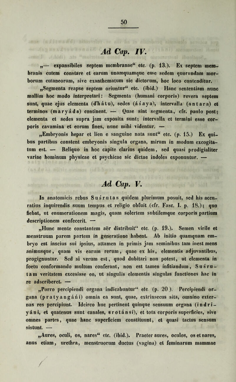 Ad Cap. IV. „— cxpansibiles septem membranae** ctc. (p. 13.)* Ex septem mem¬ branis cutem constare et carum unamquamque esse sedem quorundam mor¬ borum cutaneorum, sive exanthematum sic dictorum, hoc loco contenditur. „Scgmcnta reapse septem oriuntur*4 ctc. (ibid.) Hanc sententiam nunc mallim hoc modo interpretari: Segmenta (humani corporis) revera septem sunt, quae ejus elementa (d'hatu), sedes (as'aya), intervalla (an tara) et terminos (maryada) continent. — Quae sint segmenta, cfr. paulo post; elementa et sedes supra jam exposita sunt; intervalla et termini esse cor¬ poris cavamina et eorum fines, nunc mihi videntur. — „Embryonis hepar et lien c sanguine nata sunt** ctc. (p. 15.) Ex qui¬ bus partibus constent embryonis singula organa, mirum in modum excogita¬ tum est. — Reliquo in hoc capite clarius quidem, sed quasi prodigialiter variae hominum physicae et psychicae sic dictae indoles exponuntur. — Ad Cap. V. In anatomicis rebus Susrutas quidem plurimum posuit, sed his accu¬ ratius inquirendis suum tempus et religio obfuit (cfr. Fasc. I. p. 18.); quo fiebat, ut enumerationem magis, quam solertem subtilemque corporis partium descriptionem confecerit. — „Hunc mente constantem aer distribuit** ctc. (p. 19.). Semen virile et menstruum parem partem in generatione habent. Ab initio quamquam em¬ bryo est inscius sui ipsius, attamen in primis jam seminibus tam incst mens anirousque, quam vis carum rerum, quae ex his, clementis adjuvantibus, progignuntur. Sed si verum est, quod dubitari non potest, ut elementa in foctu conformando multum conferant, non est tamen infitiandum, Sus ru¬ tam veritatem cxccsissc eo, ut singulis elementis singulas functiones hac in re adscriberct. — „Porro percipiendi organa indicabuntur** ete (p. 20). Percipiendi or¬ gana (pratyangani) omnia ea sunt, quae, extrinsecus sita, omnino exter¬ nas res percipiunt. Idcirco huc pertinent quinque sensuum organa (indri- y&ni, et quatenus sunt canales, srotansi), et tota corporis superficies, sive omnes partes, quae hanc superficiem constituunt, et quasi tactus sensum sistunt. — „ Aures, oculi, os, nares** ctc. (ibid.). Praeter aures, oculos, os et nares, anus etiam, urethra, menstruorum ductus (vagina) et feminarum mammae