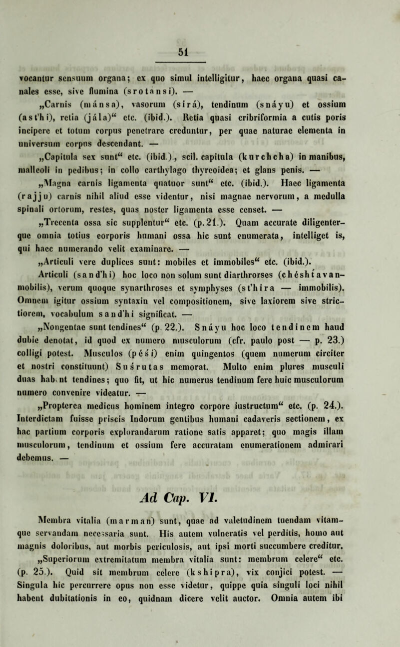 vocanlur sensuum organa; ex quo simul intclligitut', haec organa quasi ca¬ nales esse, sive flumina (s rotans i). — «Carnis (mansa), vasorum (sira), tendinum (snayu) et ossium (ast'hi), retia (jala) ctc. (ibid.). Retia quasi cribriformia a cutis poris incipere et totum corpus penetrare creduntur, per quae naturae elementa in universum corpus descendant. — „Capitula sex sunt etc. (ibid.)., scii, capitula (kurchcha) in manibus, malleoli in pedibus; in collo carthvlago thyreoidea; et glans penis. — „Magna carnis ligamenta quatuor sunt ctc. (ibid.). Haec ligamenta (rajju) carnis nihil aliud esse videntur, nisi magnae nervorum, a medulla spinali ortorum, restes, quas noster ligamenta esse censet. — «Trecenta ossa sic supplentur ctc. (p.21.). Quam accurate diligenter— que omnia totius corporis humani ossa hic sunt enumerata, intclligct is, qui haec numerando velit examinare. — «Articuli vere duplices sunt: mobiles et immobiles ctc. (ibid.). Articuli (sandlii) hoc loco non solum sunt diarthrorses (chdshtavan- mobilis), verum quoque synarthroses et symphyses (st’hira — immobilis). Omnem igitur ossium syntaxin vel compositionem, sive laxiorem sive stric¬ tiorem, vocabulum sandhi significat. — «Nongentae sunt tendines (p. 22.). Snayu hoc loco tendinem haud dubie denotat, id quod ex numero musculorum (cfr. paulo post — p. 23.) colligi potest. Musculos (pdsi) enim quingentos (quem numerum circiter et nostri constituunt) Sus rutas memorat. Multo enim plures musculi duas habent tendines; quo fit, ut hic numerus tendinum fere huic musculorum numero convenire videatur. — «Proptcrca medicus hominem integro corpore iustructum etc. (p. 24.). Interdictam fuisse priscis Indorum gentibus humani cadaveris sectionem, ex hac partium corporis explorandarum ratione satis apparet; quo magis illam musculorum, tendinum et ossium fere accuratam enumerationem admirari debemus. — Ad Cap. VI. Membra vitalia (marman) sunt, quae ad valetudinem tuendam vitam¬ que servandam necessaria sunt. His autem vulneratis vel perditis, homo aut magnis doloribus, aut morbis periculosis, aut ipsi morti succumbere creditur. «Superiorum extremitatum membra vitalia sunt: membrum celere etc. (p. 25.). Quid sit membrum celere (kshipra), vix conjici potest. — Singula hic percurrere opus non esse videtur, quippe quia singuli loci nihil habent dubitationis in eo, quidnam dicere velit auctor. Omnia autem ibi