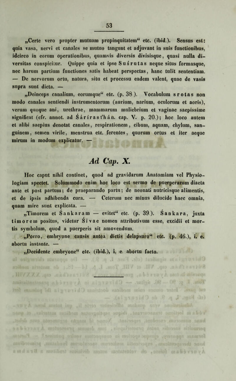 „Ccrtc vero propter mutuam propinquitatem^ etc. (ibid.). Sensus est: quia vasa, nervi et canales se mutuo tangunt et adjuvant in suis functionibus, idcirco in eorum operationibus, quamvis diversis divisisque, quasi nulla di¬ versitas conspicitur. Quippe quia et ipse Sus rutas neque situs formasque, nec harum partium functiones satis habeat perspectas, hanc tulit sententiam. — De nervorum ortu, natura, situ et processu eadem valent, quae de vasis supra sunt dicta. — „Dcinccps canalium, corumquc“ etc. (p. 38 ). Vocabulum s rotas non modo canales sentiendi instrumentorum (aurium, narium, oculorum et aoris), verum quoque ani, urethrae, mammarum muliebrium et vaginae saepissime significat (cfr. annot. ad Sariras t’han. cap. V. p. 20); hoc loco autem et alibi saepius denotat canales, respirationem, cibum, aquam, chylum, san¬ guinem, semen virile, menstrua etc. ferentes, quorum ortus et iter aeque mirum in modum explicatur. — Ad Cap. X. Hoc caput nihil continet, quod ad gravidarum Anatomiam vel Physio¬ logiam spectet. Solummodo enim hoc loco est sermo de puerperarum diaeta ante et post partum; de praeparando partu; de neonati nutricisque alimentis, et de ipsis adhibenda cura. — Ceterum nec minus dilucide haec omnia, quam mire sunt explicata. — „Timorcm et Sankaram — cvitct“ etc. (p. 39). Sankara, juxta timorem positus, videtur Si vae nomen attributivum esse, excidii et mor¬ tis symbolum, quod a puerperis sit amovendum. „Porro, embryone causis antea dictis dclapsuro“ etc. (p. 46.), i. e. abortu instante. — „Dccidcntc cmbryonc“ etc. (ibid.), i. e. abortu facto.