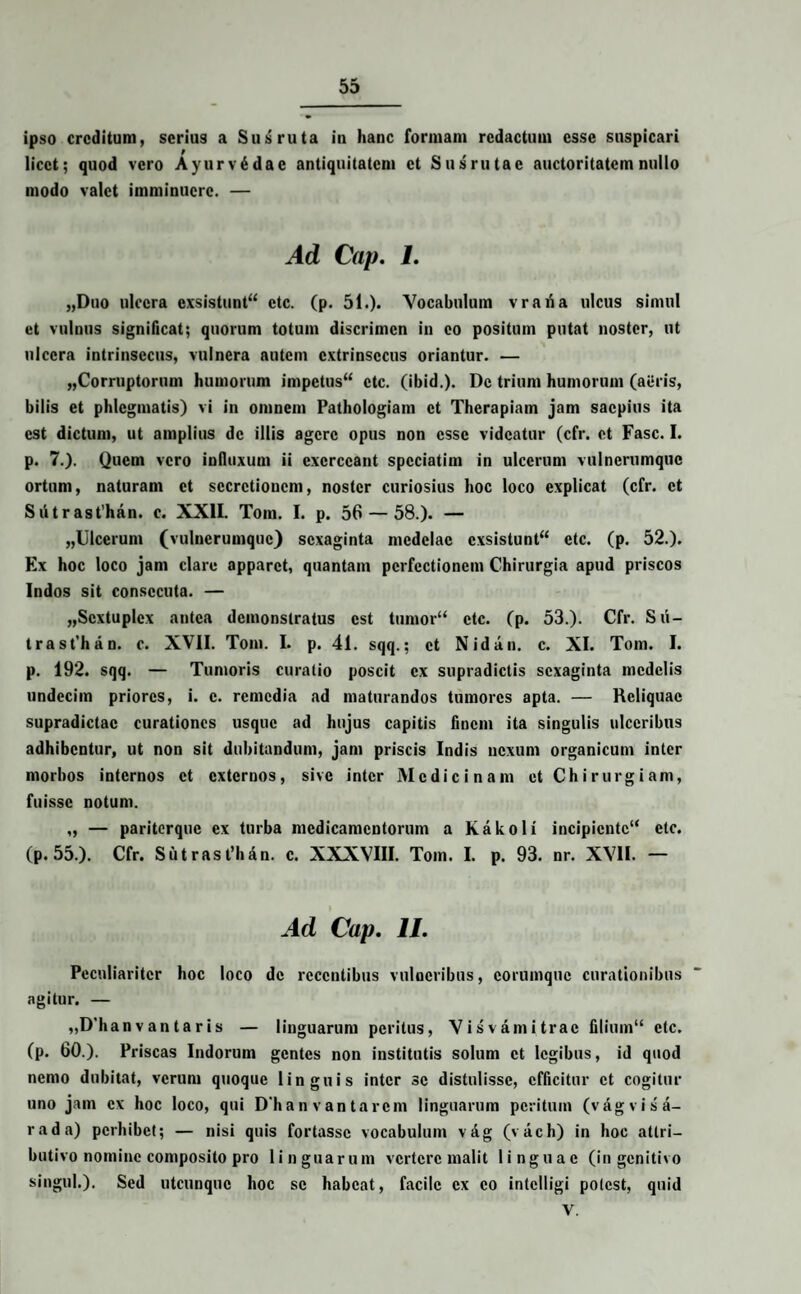 ipso creditum, serius a Sus ruta in hanc formam redactum esse suspicari licet; quod vero Ayurv6dac antiquitatem et Susrutae auctoritatem nullo modo valet imminuere. — Ad Cap. I. „Duo ulcera exsistunt ctc. (p. 51.). Vocabulum vrafia ulcus simul et vulnus significat; quorum totum discrimen in eo positum putat noster, ut ulcera intrinsecus, vulnera autem extrinsecus oriantur. — „Corruptornm humorum impetus ctc. (ibid.). Dc trium humorum (aeris, bilis et phlegmatis) vi in omnem Pathologiam et Therapiam jam saepius ita est dictum, ut amplius dc illis agere opus non esse videatur (cfr. et Fasc. I. p. 7.). Quem vero influxum ii exerceant spcciatim in ulcerum vulnerumque ortum, naturam et secretionem, noster curiosius hoc loco explicat (cfr. et Siitrast’han. c. XXII. Toin. I. p. 56 — 58.). — „Ulcerum (vulnerumque) sexaginta medelae exsistunt ctc. (p. 52.). Ex hoc loco jam clare apparet, quantam perfectionem Chirurgia apud priscos Indos sit consecuta. — „Scxtuplex antea demonstratus est tumor“ ctc. (p. 53.). Cfr. S u — trast’han. c. XVII. Toin. I. p. 41. sqq.; et Nidan. c. XI. Tom. I. p. 192. sqq. — Tumoris curalio poscit ex supradictis sexaginta medelis undecim priores, i. c. remedia ad maturandos tumores apta. — Reliquae supradictac curationes usque ad hujus capitis finem ita singulis ulceribus adhibentur, ut non sit dubitandum, jam priscis Indis nexum organicum inter morbos internos et externos, sive inter Medicinam et Chirurgiam, fuisse notum. „ — pariterque ex turba medicamentorum a Kakoli incipiente'* etc. (p. 55.). Cfr. Sutrasfhan. c. XXXVIII. Tom. I. p. 93. nr. XVII. — Ad Cap. II. Peculiariter hoc loco dc recentibus vulneribus, corumquc curationibus agitur. — „D'han v an t a r is — linguarum peritus, Visvamitrac filium etc. (p. 60.). Priscas Indorum gentes non institutis solum et legibus, id quod nemo dubitat, verum quoque linguis inter se distulisse, efficitur et cogitur uno jam ex hoc loco, qui Dhan vantarem linguarum peritum (vagvisa- rada) perhibet; — nisi quis fortasse vocabulum vag (vach) in hoc attri— butivo nomine composito pro linguarum vertere malit linguae (in genitivo singul.). Sed utcunque hoc se habeat, facile ex eo intclligi potest, quid y.