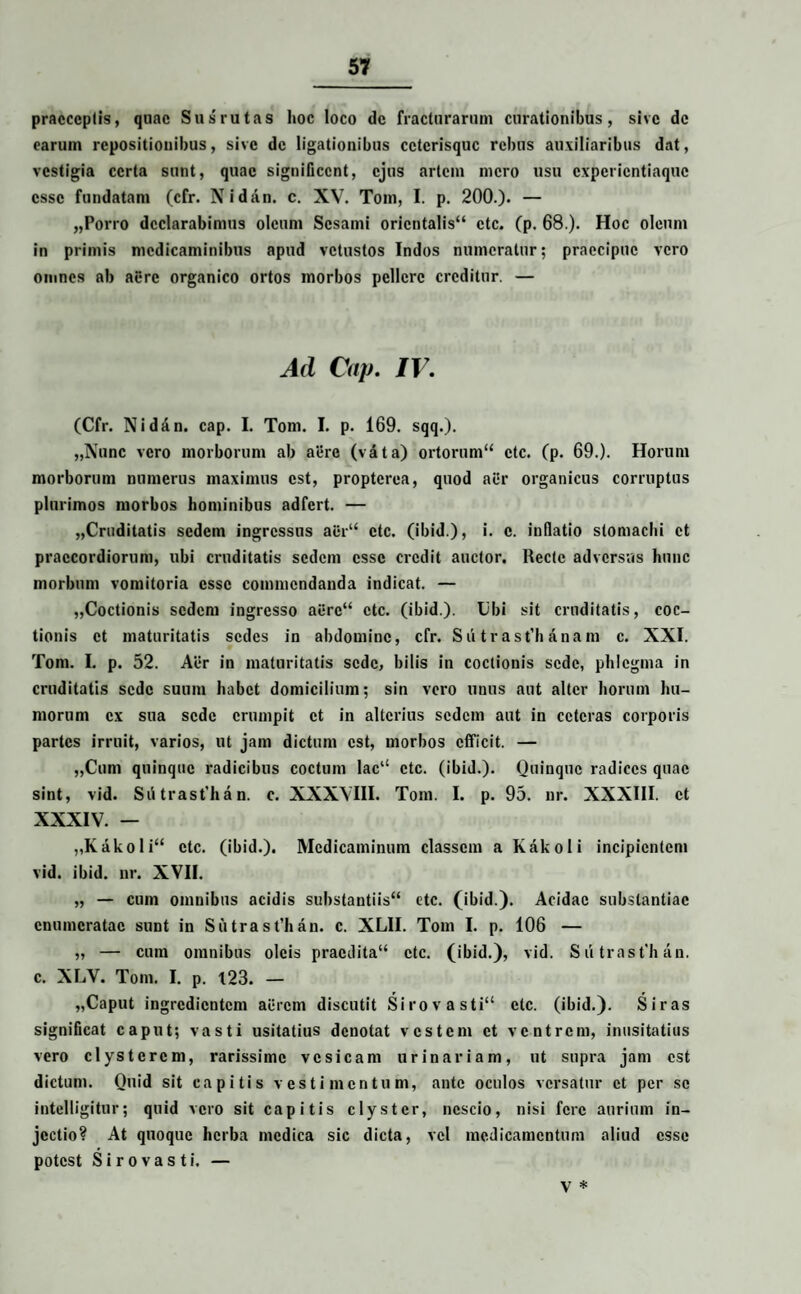praeceptis, quae Sus rutas hoc loco de fracturarum curationibus, sive de earum repositionibus, sive de ligationibus cctcrisquc rebus auxiliaribus dat, vestigia certa sunt, quae significent, ejus artem mero usu cxpcricntiaquc esse fundatam (cfr. Nidan. e. XV. Tom, I. p. 200.). — „Porro declarabimus oleum Sesami orientalis41 ctc. (p. 68.). Hoc oleum in primis medicaminibus apud vetustos Indos numeratur; praecipue vero omnes ab aere organico ortos morbos pellere creditur. — Ad Cap. IV. (Cfr. Nidan. cap. I. Tom. I. p. 169. sqq.). „Nunc vero morborum ab aere (vata) ortorum44 ctc. (p. 69.). Horum morborum numerus maximus est, propterea, quod aer organicus corruptus plurimos morbos hominibus adfert. — „Cruditatis sedem ingressus aer44 ctc. (ibid.), i. e. inflatio stomachi et praecordiorum, ubi cruditatis sedem esse credit auctor. Recte adversus hunc morbum vomitoria esse commendanda indicat. — „Coctionis sedem ingresso aere44 ctc. (ibid.). Ubi sit cruditatis, coc¬ tionis et maturitatis sedes in abdomine, cfr. Su tr ast’h anam e. XXI. Tom. I. p. 52. Aer in maturitatis sede, bilis in coctionis sede, phlegma in cruditatis sede suum habet domicilium; sin vero unus aut alter horum hu¬ morum ex sua sede erumpit et in alterius sedem aut in ceteras corporis partes irruit, varios, lU jam dictum est, morbos efficit. — „Cum quinque radicibus coctum lac‘‘ ctc. (ibid.). Quinque radices quae sint, vid. Siitrast’han. e. XXXVIII. Tom. I. p. 95. nr. XXXIII. et XXXIV. — „Kakoli44 ctc. (ibid.). Medicaminum classem a Kakoli incipientem vid. ibid. nr. XVII. „ — cum omnibus acidis substantiis44 ctc. (ibid.). Acidae substantiae enumeratae sunt in Sutrast’han. e. XLII. Tom I. p. 106 — „ — cum omnibus oleis praedita14 ctc. (ibid.), vid. Sutrast'han. e. XLV. Tom. I. p. 123. — „Caput ingredientem acrem discutit Sirovasti44 ctc. (ibid.). Siras significat caput; vasti usitatius denotat vestem et ventrem, inusitatius vero clysterem, rarissime vesicam urinariam, ut supra jam est dictum. Quid sit capitis vestimentum, ante oculos versatur et per se intelligitur; quid vero sit capitis clyster, nescio, nisi fere aurium in¬ jectio? At quoque herba medica sic dicta, vel medicamentum aliud esse potest Sirovasti. — y *
