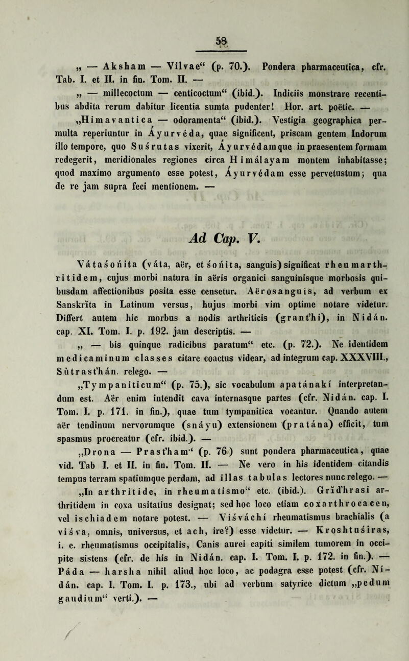 ,, — Aksham — Vilvae“ (p. 70.). Pondera pharmaceutica, cfr. Tab. I. et II. in fin. Tom. II. — „ — millecoctum — centicoctum44 (ibid.). Indiciis monstrare recenti¬ bus abdita rerum dabitur licentia sumta pudenter! Hor. art. poetic. — „H i m a v a n t i c a — odoramenta“ (ibid.). Vestigia geographica per¬ multa reperiuntur in Ayurvcda, quae significent, priscam gentem Indorum illo tempore, quo Susrutas vixerit, Ayurvddamquc in praesentem formam redegerit, meridionales regiones circa H imalayam montem inhabitasse; quod maximo argumento esse potest, AyurvGdam esse pervetustum; qua de re jam supra feci mentionem. — Ad Cap. V. Vdtasonita (v&ta, aer, et sonita, sanguis) significat rheumarth- ritidem, cujus morbi natura in aeris organici sanguinisque morbosis qui¬ busdam affectionibus posita esse censetur. Aerosanguis, ad verbum ex Sanskrita in Latinum versus, hujus morbi vim optime notare videtur. Differt autem hic morbus a nodis arthriticis (grant’hi), in Nidan. cap. XI. Tom. I. p. 192. jam descriptis. — „ — bis quinque radicibus paratum44 ctc. (p. 72.). Ne identidem medicaminum classes citare coactus videar, ad integrum cap. XXXVIII., Sutrast’hdn. relego. — „Ty m p aniti cu m44 (p. 75.), sic vocabulum apatanaki interpretan¬ dum est. Aer enim intendit cava internasque partes (cfr. Nidan. cap. I. Tom. I. p. 171. in fin.), quae tum tympanitica vocantur. Quando autem aiir tendinum nervorumque (snayu) extensionem (pr a tana) efficit, tum spasmus procreatur (cfr. ibid.). — „Drona — Prast’ham‘ (p. 76) sunt pondera pharmaceutica, quae vid. Tab I. et II. in fin. Tom. II. — Ne vero in his identidem citandis tempus terram spatiumque perdam, ad illas tabulas lectores nunc relego.— „In arthritide, in rheumatismo14 ctc. (ibid.). Grid'hrasi ar¬ thritidem in coxa usitatius designat; sed hoc loco etiam coxarthroca ccn, vel ischiadcm notare potest. — Visvachi rheumatismus brachialis (a visva, omnis, universus, et ach, ire?) esse videtur. — Kroshtus iras, i. c. rheumatismus occipitalis, Canis aurei capiti similem tumorem in occi¬ pite sistens (cfr. de his in Nidan. cap. I. Tom. I. p. 172. in fin.). Pada — h ars ha nihil aliud hoc loco, ac podagra esse potest (cfr. Ni¬ dan. cap. I. Tom. I. p. 173., ubi ad verbum satyricc dictum „pedum gaudium44 verti.). —