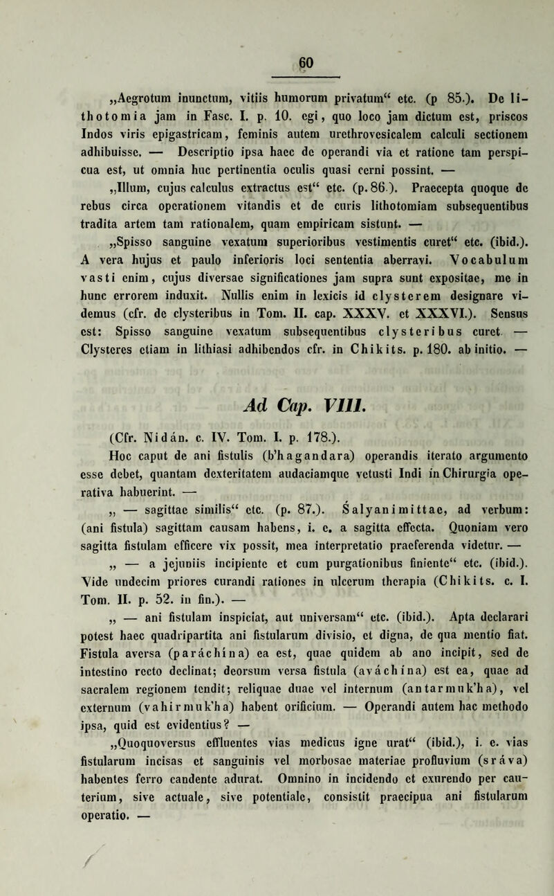 „Aegrotum inunctum, vitiis humorum privatum^ ctc. (p 85.). De li¬ thotomia jam in Fasc. I. p. 10. egi, quo loco jam dictum est, priscos Indos viris epigastricam, feminis autem urcthrovcsicalcm calculi sectionem adhibuisse, — Descriptio ipsa haec de operandi via et ratione tam perspi¬ cua est, ut omnia huc pertinentia oculis quasi cerni possint. — ,,Illum, cujus calculus extractus cst“ ctc. (p. 86 ). Praecepta quoque de rebus circa operationem vitandis et de curis lithotomiam subsequentibus tradita artem tam rationalem, quam empiricam sistunt. — „Spisso sanguine vexatum superioribus vestimentis curet“ etc. (ibid.). A vera hujus et paulo inferioris loci sententia aberravi. Vocabulum vasti enim, cujus diversae significationes jam supra sunt expositae, me in hunc errorem induxit. Nullis enim in lcxicis id clysterem designare vi¬ demus (cfr. de clysteribus in Tom. II. cap. XXXV. et XXXVI.). Sensus est: Spisso sanguine vexatum subsequentibus clysteribus curet — Clysteres etiam in lithiasi adhibendos cfr. in Chikits. p. 180. ab initio. — Ad Cap. Vlll. (Cfr. Nidao. c. IV. Tom. I. p. 178.). Hoc caput de ani fistulis (b’hagandara) operandis iterato argumento esse debet, quantam dexteritatem audaciamquc vetusti Indi in Chirurgia ope- rativa habuerint. — „ — sagittae similis ctc. (p. 87.). Salyanimittac, ad verbum: (ani fistula) sagittam causam habens, i. c. a sagitta effecta. Quoniam vero sagitta fistulam efficere vix possit, mea interpretatio praeferenda videtur. — „ — a jejuniis incipiente et cum purgationibus finientc“ ctc. (ibid.). Vide undecim priores curandi rationes in ulcerum therapia (Chikits. c. I. Tom. II. p. 52. in fin.). — „ — ani fistulam inspiciat, aut universam“ etc. (ibid.). Apta declarari potest haec quadripartita ani fistularum divisio, et digna, de qua mentio fiat. Fistula aversa (parachina) ea est, quae quidem ab ano incipit, sed de intestino recto declinat; deorsum versa fistula (avachina) est ea, quae ad sacralem regionem tendit; reliquae duae vel internum (antarmnk’ha), vel externum (vahirnnik’ha) habent orificium. — Operandi autem hac methodo ipsa, quid est evidentius? — „Quoquoversus effluentes vias medicus igne urat“ (ibid.), i. c. vias fistularum incisas et sanguinis vel morbosae materiae profluvium (srava) habentes ferro candente adurat. Omnino in incidendo et exurendo per cau¬ terium, sive actuale, sive potentialc, consistit praecipua ani fistularum operatio. —