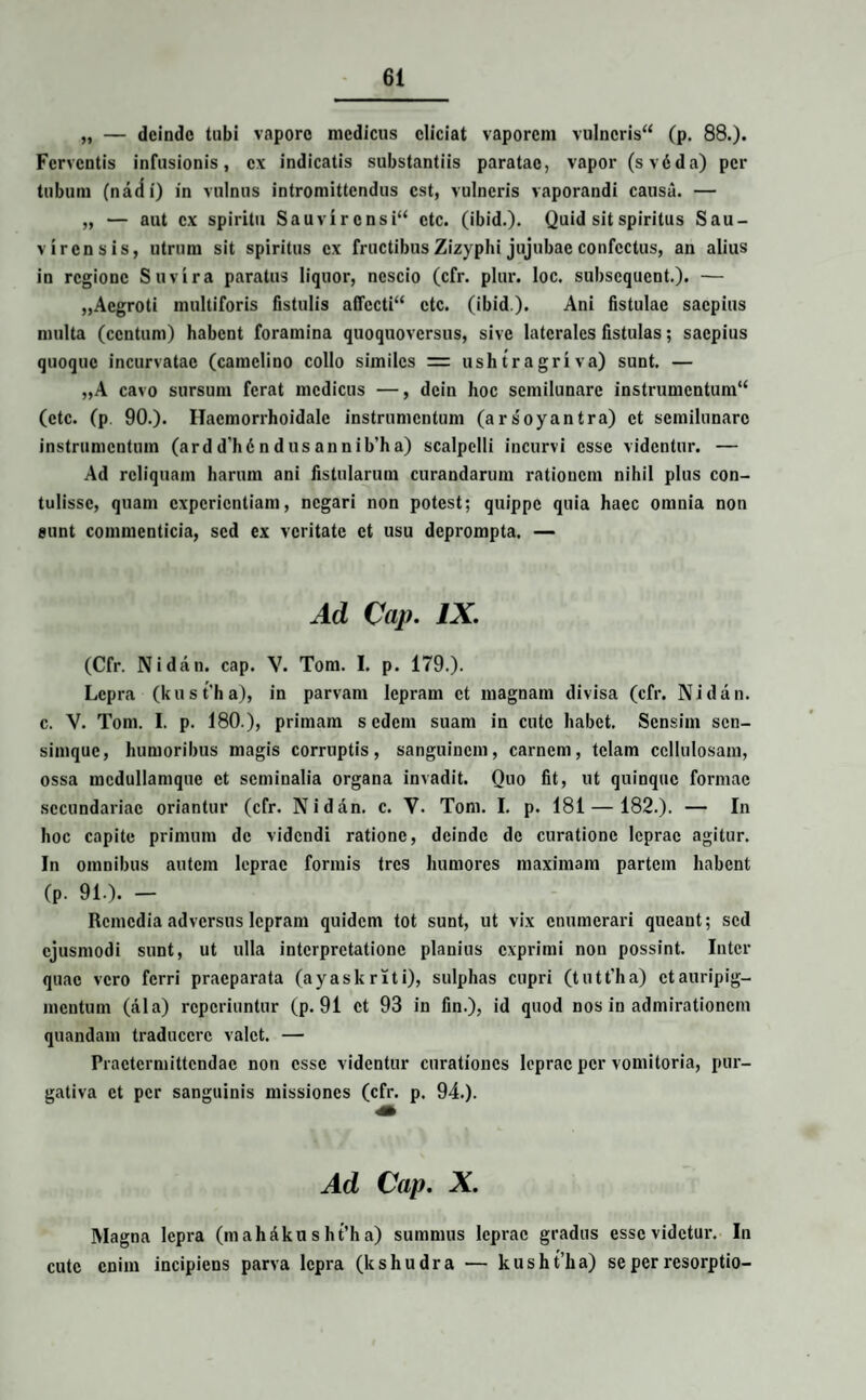 „ — deinde tubi vapore medicus eliciat vaporem vulneris (p. 88.). Ferventis infusionis, ex indicatis substantiis paratae, vapor (svdda) per tubum (nadi) in vulnus intromittendus est, vulneris vaporandi causa. — „ — aut ex spiritu Sauvirensi ctc. (ibid.). Quid sit spiritus Sau- virensis, utrum sit spiritus ex fructibus Zizyphi jujubac confectus, an alius in regione Suvira paratus liquor, nescio (cfr. plur. loc. subsequent.). — „Aegroti multiforis fistulis affecti ctc. (ibid). Ani fistulae saepius multa (centum) habent foramina quoquoversus, sive laterales fistulas; saepius quoque incurvatae (camelino collo similes = ushtragriva) sunt. — „A cavo sursum ferat medicus —, dcin hoc semilunare instrumentum (ctc. (p 90.). Hacmorrhoidale instrumentum (arsoyantra) et semilunare instrumentum (ard d’hd n d us ann ib’h a) scalpelli incurvi esse videntur. — Ad reliquam harum ani fistularum curandarum rationem nihil plus con¬ tulisse, quam experientiam, negari non potest; quippe quia haec omnia non eunt commenticia, sed ex veritate et usu deprompta. — Ad Cap. IX. (Cfr. Nidan. cap. V. Tom. I. p. 179.). Lepra (kust'ha), in parvam lepram et magnam divisa (cfr. Nidan. e. V. Tom. I. p. 180.), primam sedem suam in cute habet. Sensim sen- siinquc, humoribus magis corruptis, sanguinem, carnem, telam cellulosam, ossa mcdullamque et seminalia organa invadit. Quo fit, ut quinque formae secundariae oriantur (cfr. Nidan. e. V. Tom. I. p. 181 — 182.). — In hoc capite primum de videndi ratione, deinde de curatione leprae agitur. In omnibus autem leprae formis tres humores maximam partem habent (p. 91.). - Remedia adversus lepram quidem tot sunt, ut vix enumerari queant; sed ejusmodi sunt, ut ulla interpretatione planius exprimi non possint. Inter quae vero ferri praeparata (ayaskriti), sulphas cupri (tutt'ha) et auripig¬ mentum (ala) reperiuntur (p. 91 et 93 in fin.), id quod nos in admirationem quandam traducere valet. — Praetermittendae non esse videntur curationes leprae per vomitoria, pur¬ gativa et per sanguinis missiones (cfr. p. 94.). Ad Cap. X. Magna lepra (m ah&ku s ht’h a) summus leprae gradus esse videtur. In cute enim incipiens parva lepra (kshudra — kusht’ha) se per resorptio-