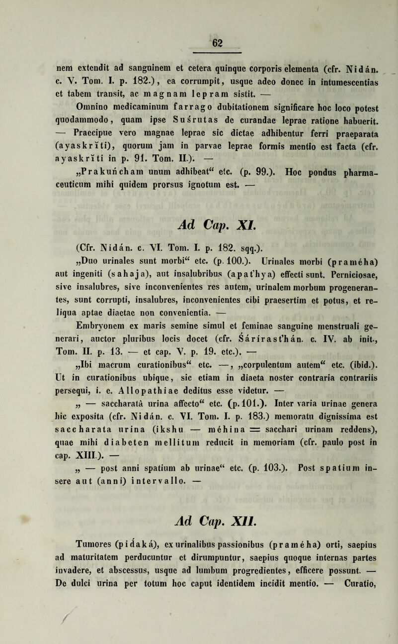 nem extendit ad sanguinem et cetera quinque corporis elementa (cfr. Nidan. c. Y. Tom. I. p. 182.), ea corrumpit, usque adeo donec in intumesccntias et tabem transit, ac magnam lepram sistit. — Omnino medicaminum farrago dubitationem significare hoc loco potest quodammodo, quam ipse Susrutas de curandae leprae ratione habuerit. — Praecipue vero magnae leprae sic dictae adhibentur ferri praeparata (ayaskriti), quorum jam in parvae leprae formis mentio est facta (cfr. ayaskriti in p. 91. Tom. II.). — „Prakuncham unum adhibeat“ etc. (p. 99.). Hoc pondus pharma¬ ceuticum mihi quidem prorsus ignotum est. •— Ad Cap. XI. (Cfr. Nidan. c. VI. Tom. I. p. 182. sqq.). „Duo urinales sunt morbi“ etc. (p. 100.). Urinales morbi (prameha) aut ingeniti (sahaja), aut insalubribus (apafhya) effecti sunt. Perniciosae, sive insalubres, sive inconvenientes res autem, urinalem morbum progeneran¬ tes, sunt corrupti, insalubres, inconvenientes cibi praesertim et potus, et re¬ liqua aptae diaetae non convenientia. — Embryonem ex maris semine simul et feminae sanguine menstruali ge¬ nerari, auctor pluribus locis docet (cfr. Sarirast’han. c. IV. ab init., Tom. II. p. 13. — et cap. V. p. 19. etc.). — „Ibi macrum curationibus“ etc. —, „corpulentum autem“ etc. (ibid.). Ut in curationibus ubique, sic etiam in diaeta noster contraria contrariis persequi, i. c. Allopathiae deditus esse videtur. — „ — saccharata urina affccto“ etc. (p. 101.). Inter varia urinae genera hic exposita (cfr. Nidan. c. NI. Tom. I. p. 183.) memoratu dignissima est saccharata urina (ikshu — mdhiua = sacchari urinam reddens), quae mihi diabeten mellitum reducit in memoriam (cfr. paulo post in cap. XIII.). — „ — post anni spatium ab urinae“ etc. (p. 103.). Post spatium in¬ sere aut (anni) intervallo. — Ad Cap. XII. Tumores (pidaka), ex urinalibus passionibus (prameha) orti, saepius ad maturitatem perducuntur et dirumpuntur, saepius quoque internas partes invadere, et abscessus, usque ad lumbum progredientes, efficere possunt. — Do dulci urina per totum hoc caput identidem incidit mentio, — Curatio,