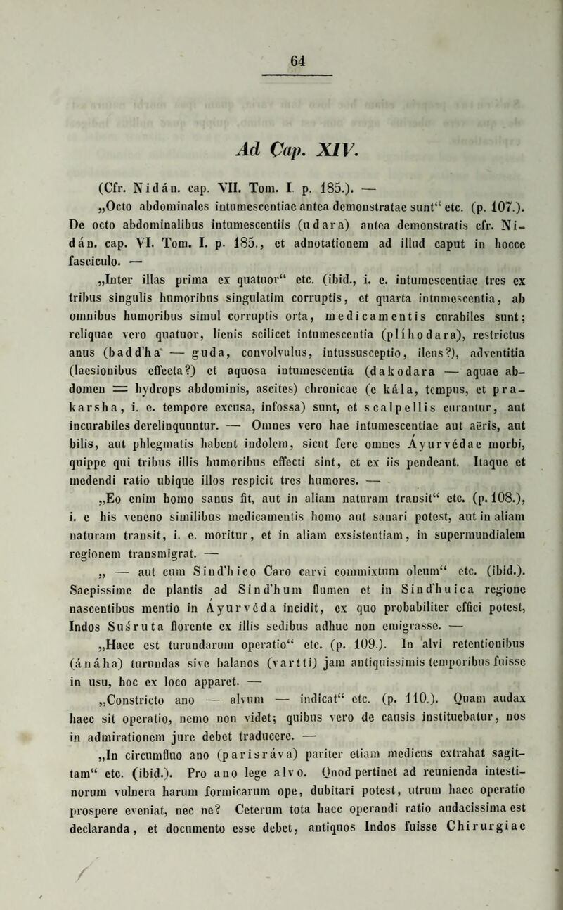 Ad Cap. XIV. (Cfr. N i d a n. cap. VII. Toni. I p. 185.). — „Octo abdominales intnmcsccntiae antea demonstratae sunt“ etc. (p. 107.). De octo abdominalibas intumesccntiis (udara) antea demonstratis cfr. Ni- dan. cap. VI. Tom. I. p. 185., et adnotationem ad illud caput in hoccc fasciculo. — „Inter illas prima ex quatuor“ etc. (ibid., i. e. intumcscentiac tres cx tribus singulis humoribus singulatim corruptis, et quarta intumescentia, ab omnibus humoribus simul corruptis orta, medicamentis curabiles sunt; reliquae vero quatuor, lienis scilicet intumescentia (pllhodara), restrictus anus (baddha' — guda, convolvulus, intussusceptio, ileus?), adventitia (laesionibus effecta?) et aquosa intumescentia (dakodara — aquae ab¬ domen = hydrops abdominis, ascites) chronicae (e kala, tempus, et pra- karsha, i. c. tempore excusa, infossa) sunt, et scalpellis curantur, aut incurabiles derelinquuntur. — Omnes vero hae intumcscentiac aut aeris, aut bilis, aut phlegmatis habent indolem, sicut fere omnes Ayurvcdae morbi, quippe qui tribus illis humoribus effecti sint, et ex iis pendeant. Itaque et medendi ratio ubique illos respicit tres humores. — „Eo enim homo sanus fit, aut in aliam naturam trausit“ etc. (p. 108.), i. c his veneno similibus medicamentis homo aut sanari potest, aut in aliam naturam transit, i. c. moritur, et in aliam exsistentiam, in supermundialem regionem transmigrat. — „ — aut cum Sind'hico Caro carvi commixtum olcum“ ctc. (ibid.). Saepissime de plantis ad Sind'hum flumen et in Sin dimica regione nascentibus mentio in Ayurvcda incidit, cx quo probabiliter effici potest, Indos Susruta florente cx illis sedibus adhuc non emigrasse. — „Haec est turundarum operatio ctc. (p. 109.). In alvi retentionibus (analia) turundas sive balanos (vartti) jam antiquissimis temporibus fuisse in usu, hoc cx loco apparet. — „Constricto ano — alvum — indicat'4 ctc. (p. 110,). Quam audax haec sit operatio, nemo non videt; quibus vero de causis instituebatur, nos in admirationem jure debet traducere. — „In circumfluo ano (parisrava) pariter etiam medicus extrahat sagit— tam“ ctc. (ibid.). Pro ano lege alvo. Onod pertinet ad reunienda intesti¬ norum vulnera harum formicarum ope, dubitari potest, utrum haec operatio prospere eveniat, nec ne? Ceterum tota haec operandi ratio audacissima est declaranda, et documento esse debet, antiquos Indos fuisse Chirurgiae