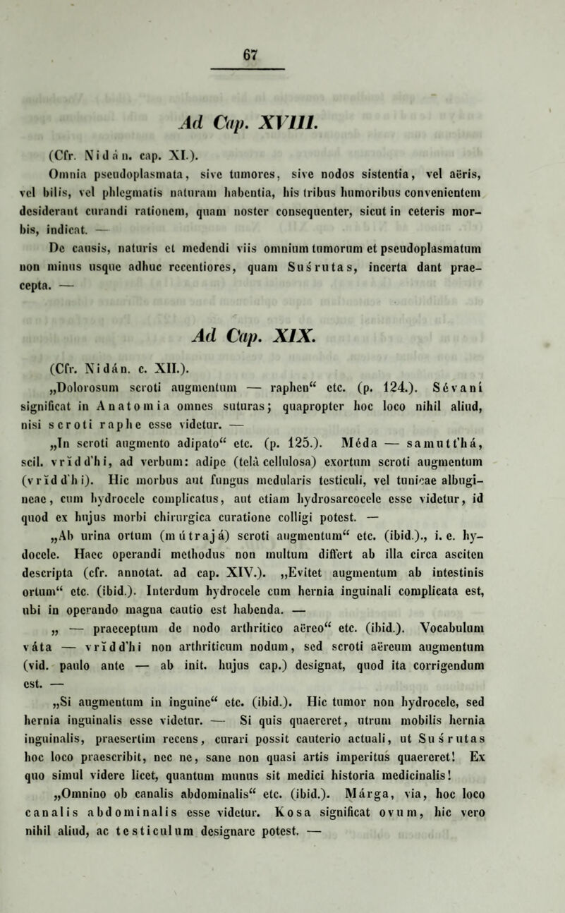 Ad Cap. XVIII. (Cfr. Ni da ii. cap. XI.). Omnia pscudoplasmata, sive tumores, sive nodos sistentia, vel acris, vel bilis, vel phlegmatis naturam habentia, his tribus humoribus convenientem desiderant curandi rationem, quam noster consequenter, sicut in ceteris mor¬ bis, indicat. — De causis, naturis et medendi viis omnium tumorum et pscudoplasmatum non minus usque adhuc rccentiorcs, quam Sus rutas, incerta dant prae¬ cepta. — Ad Cap. XIX. (Cfr. Nidan. e. XII.). „Dolorosum scroti augmentum — raphen** ctc. (p. 124.). S6vani significat in A nato mia omnes suturas; quapropter hoc loco nihil aliud, nisi scroti raphe esse videtur. — „In scroti augmento adipato** ctc. (p. 125.). Mdda — samutt'ha, scii. vridd'hi, ad verbum: adipe (tela cellulosa) exortum scroti augmentum (vridd hi). Ilie morbus aut fungus mcdularis testiculi, vel tunicae albugi¬ neae, cum hydrocele complicatus, aut etiam hydrosarcocclc esse videtur, id quod ex hujus morbi chirurgica curatione colligi potest. — „Ab urina ortum (mutraja) scroti augmentum*4 ctc. (ibid.)., i. e. hy- doccle. Haec operandi methodus non multum differt ab illa circa ascitcn descripta (cfr. annotat, ad cap. XIV.). „Evitet augmentum ab intestinis ortum** ctc. (ibid.). Interdum hydrocele cum hernia inguinali complicata est, ubi in operando magua cautio est habenda. — „ — praeceptum de nodo arthritico ai*rco‘* etc. (ibid.). Vocabulum vfita — vrldd'hi non arthriticum nodum, sed scroti aereum augmentum (vid. paulo ante — ab init, hujus cap.) designat, quod ita corrigendum est. — „Si augmentum in inguine** ctc. (ibid.). Hic tumor non hydrocele, sed hernia inguinalis esse videtur. — Si quis quaereret, utrum mobilis hernia inguinalis, praesertim recens, curari possit cauterio actuali, ut Sus rutas hoc loco praescribit, nec ne, sane non quasi artis imperitus quaereret! Ex quo simul videre licet, quantum munus sit medici historia medicinalis! „Oinnino ob canalis abdominalis** ctc. (ibid.). Marga, via, hoc loco canalis abdominalis esse videtur. Kosa significat ovum, hic vero nihil aliud, ac testiculum designare potest. —