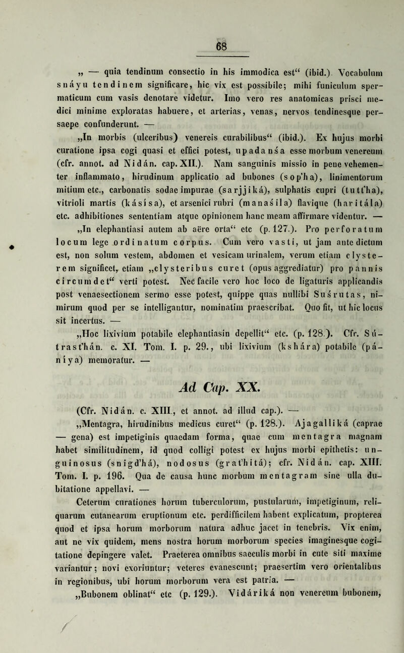 „ — quia tendinum consectio in his immodica est“ (ibid.) Vocabulum snayu tendinem significare, hic vix est possibile; mihi funiculum sper¬ maticum cum vasis denotare videtur. Imo vero res anatomicas prisci me¬ dici minime exploratas habuere, et arterias, venas, nervos tendinesque per¬ saepe confunderunt. — „In morbis (ulceribus) venereis curabilibus” (ibid.). Ex hujus morbi curatione ipsa cogi quasi et effici potest, upadansa esse morbum vencrcum (cfr. annot. ad Nidfin. cap. XII.). Nam sanguinis missio in peue vehemen¬ ter inflammato, hirudinum applicatio ad bubones (sop’ha), linimentorum mitium etc., carbonatis sodac impurae (sarjjikfi), sulphatis cupri (tutt’ha), vitrioli martis (k a sis a), et arsenici rubri (m a nasii a) flavique (haritala) etc. adhibitiones sententiam atque opinionem hanc meam affirmare videntur. — „Tn elephantiasi autem ab aere orta” etc (p. 127.). Pro perforatum locum lege ordinatum corpus. Cum vero vasti, ut jam ante dictum est, non solum vestem, abdomen et vesicam urinalem, verum etiam clyste¬ rem significet, etiam ,, c 1 y s teri bu s curet (opus aggrediatur) pro pannis circumdet” verti potest. Nec facile vero hoc loco de ligaturis applicandis post vcnaesectionem sermo esse potest, quippe quas nullibi Sus rutas, ni¬ mirum quod per se intelligantur, nominatim praescribat. Quo fit, ut hic locus sit incertus. — „Hoc lixivium potabile elephantiasin depellit” etc. (p. 128 ). Cfr. Sii- trast’han. c. XI. Tom. I. p. 29., ubi lixivium (kshfira) potabile (pfi¬ ni ya) memoratur. — Ad Cap. XX. (Cfr. Nidfin. c. XIII, et annot. ad illud cap.). — ,,Mentagra, hirudinibus medicus curet” (p. 128.). Ajagallikfi (caprae — gena) est impetiginis quaedam forma, quae cum mentagra magnam habet similitudinem, id quod colligi potest ex hujus morbi epithetis: un¬ guinosus (s n i g d’h a), nodosus (grat’hita); cfr. Nidfin. cap. XIII. Tom. I. p. 196. Qua de causa hunc morbum mentagram sine ulla du¬ bitatione appellavi. — Ceterum curationes horum tuberculorum, pustularum, impetiginum, reli¬ quarum cutanearum eruptionum etc. perdifficilem habent explicatum, propterca quod et ipsa horum morborum natura adhuc jacet in tenebris. Vix enim, aut ne vix quidem, mens nostra horum morborum species imaginesque cogi¬ tatione depingere valet. Praeterea omnibus sacculis morbi in cute siti maxime variantur; novi exoriuntur; veteres evanescunt; praesertim vero orientalibus in regionibus, ubi horum morborum vera est patria. — „Bubonem oblinat” etc (p. 129.). Vidfirika non vencrcum bubonem,