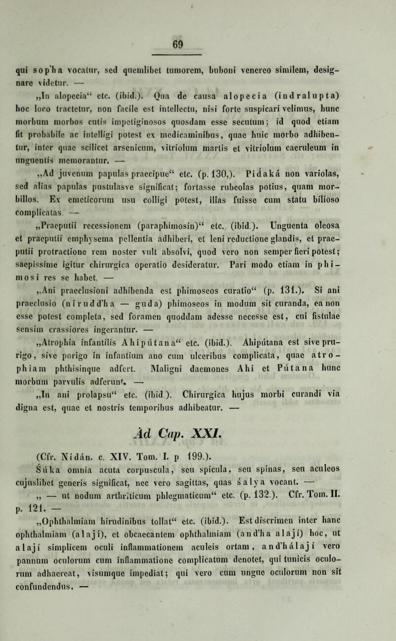 qui sop ii a vocatur, sed quemlibet tumorem, buboni vcncrco similem, desig¬ nare videtur. — „In alopccia“ ctc. (ibid.). Qua de causa alopecia (indralupta) boc loco tractetur, non facile est intellectu, nisi forte suspicari velimus, hunc morbum morbos cutis impetiginosos quosdam esse secutum; id quod etiam fit probabile ac intclligi potest cv medicaminibus, quae huic morbo adhiben¬ tur, inter quae scilicet arsenicum, vitriolum martis et vitriolum caeruleum in unguentis memorantur. — „Ad juvenum papulas praecipue'4 ctc. (p. 130,). Pidaka non variolas, sed alias papulas pustulasvc significat; fortasse rubcolas potius, quatn mor¬ billos. Ev emeticorum usu colligi potest, illas fuisse cum statu bilioso complicatas. — „Praeputii recessionem (paraphimosin)44 ctc. (ibid). Unguenta oleosa et praeputii emphysema pellentia adhiberi, et leni reductione glandis, et prae¬ putii protractione rem noster vult absolvi, quod vero non semper fieri potest; saepissime igitur chirurgica operatio desideratur. Pari modo etiam in phi¬ mosi res se habet. — „Ani praeclusioni adhibenda est phimoscos curatio44 (p. 131.). Si ani praeclusio (nirudd'ba — guda) phimoscos in modum sit curanda, canon esse potest completa, sed foramen quoddam adesse ncccssc est, cui fistulae sensim crassiores ingerantur. — „Atrophia infantilis Ahiputana44 ctc. (ibid.). Ahiputana est sive pru¬ rigo, sive porigo in infantium ano cum ulceribus complicata, quae atro¬ phiam phthisinque adfert. Maligni daemones Ahi et Piitana hunc morbum parvulis adferunt* — „In ani prolapsu44 ctc. (ibid). Chirurgica hujus morbi curandi via digna est, quae et nostris temporibus adhibeatur. — Ad Cap. XXI. (Cfr. Niilin. c. XIV. Tom. I. p 199.). Suka omnia acuta corpuscula, seu spicula, seu spinas, seu aculeos cujuslibct generis significat, nec vero sagittas, quas salya vocant. — „ — ut nodum arthriticum phlegmaticum44 ctc. (p. 132 ). Cfr. Tom. II. p. 121. — „OphthaImiam hirudinibus tollat44 ctc. (ibid.). Est discrimen inter hanc ophthalmiam (alaji), et obcaecantem ophthalmiam (and'ha alaji) hoc, ut alaji simplicem oculi inflammationem aculeis ortam, and’halaji vero pannum oculorum cum inflammatione complicatum denotet, qui tunicis oculo¬ rum adhaereat, visumque impediat; qui vero cum unguo oculorum non sit confundendus. —