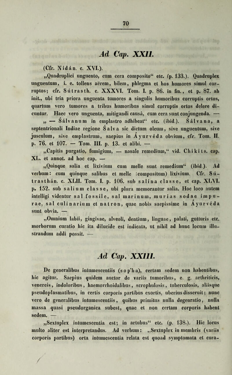 Ad Cap. XXII. (Cfr. Nidan. c. XVI.). „Quadruplici unguento, cum cera composito“ etc. fp. 133.). Quadruplex unguentum, i. c. tollens aerem, bilem, phlegma et hos humores simul cor¬ ruptos; cfr. Sutrasth. c. XXXVI. Tom. I. p. 86. in fin., ct p. 87. ah init., ubi tria priora unguenta tumores a singulis humoribus corruptis ortos, quartum vero tumores a tribus humoribus simul corruptis ortos delere di¬ cuntur. Haec vero unguenta, mitigandi causa, cum cera sunt conjungenda. — „ — Salvanum in emplastro adhibeat14 etc. (i b i d.). Sal vana, a septentrionali Indiae regione Salva sic dictum oleum, sive unguentum, sive jusculum, sive emplastrum, saepius in Ayurvdda obvium, cfr. Tom. II. p. 76. ct 107. — Tom. III. p, 13. ct alibi. — „Capitis purgatio, fumigium, — nasale remedium,11 vid. Chikits. cap. XL. ct annot. ad hoc cap. — „Quinque salia ct lixivium cum meile sunt remedium11 (ibid ). Ad verbum: cum quinque salibus ct meile (compositum) lixivium. Cfr. Sii- trasthan. c. XLII. Tom. I. p. 106. sub salina classe, et cap. XLVI. p. 152. sub salium classe, ubi plura memorantur salia. Hoc loco autem intclligi videntur sal fossile, sal marinum, murias sodae impu¬ rae, sal culinarium ct natron, quae nobis saepissime in Ayurvdda sunt obvia. — „Omnium labii, gingivae, alveoli, dentium, linguae, palati, gutturis etc. morborum curatio hic ita dilucide est indicata, ut nihil ad hunc locum illu¬ strandum addi possit. — Ad Cap. XX1I1. De generalibus intumcscentiis (s o p’b a), certam sedem non habentibus, hic agitur. Saepius quidem auctor de variis tumoribus, c. g. arthriticis, vcncrcis, indoloribus, hacmorrhoidalibus, scrophulosis, tuberculosis, aliisque pscudoplasmatibus, in certis corporis partibus exortis, uberius disseruit; nunc vero de generalibus intumcscentiis, quibus primitus nulla dcgenratio, nulla massa quasi pseudorganica subest, quae et non certam corporis habent sedem. — „Sextuplcx intumescentia est; in artubus11 etc. (p. 138.). Hic locus multo aliter est interpretandus. Ad verbum: ,,Sextuplcx in membris (variis corporis partibus) orta intumescentia relata est quoad symptomata et cura- /