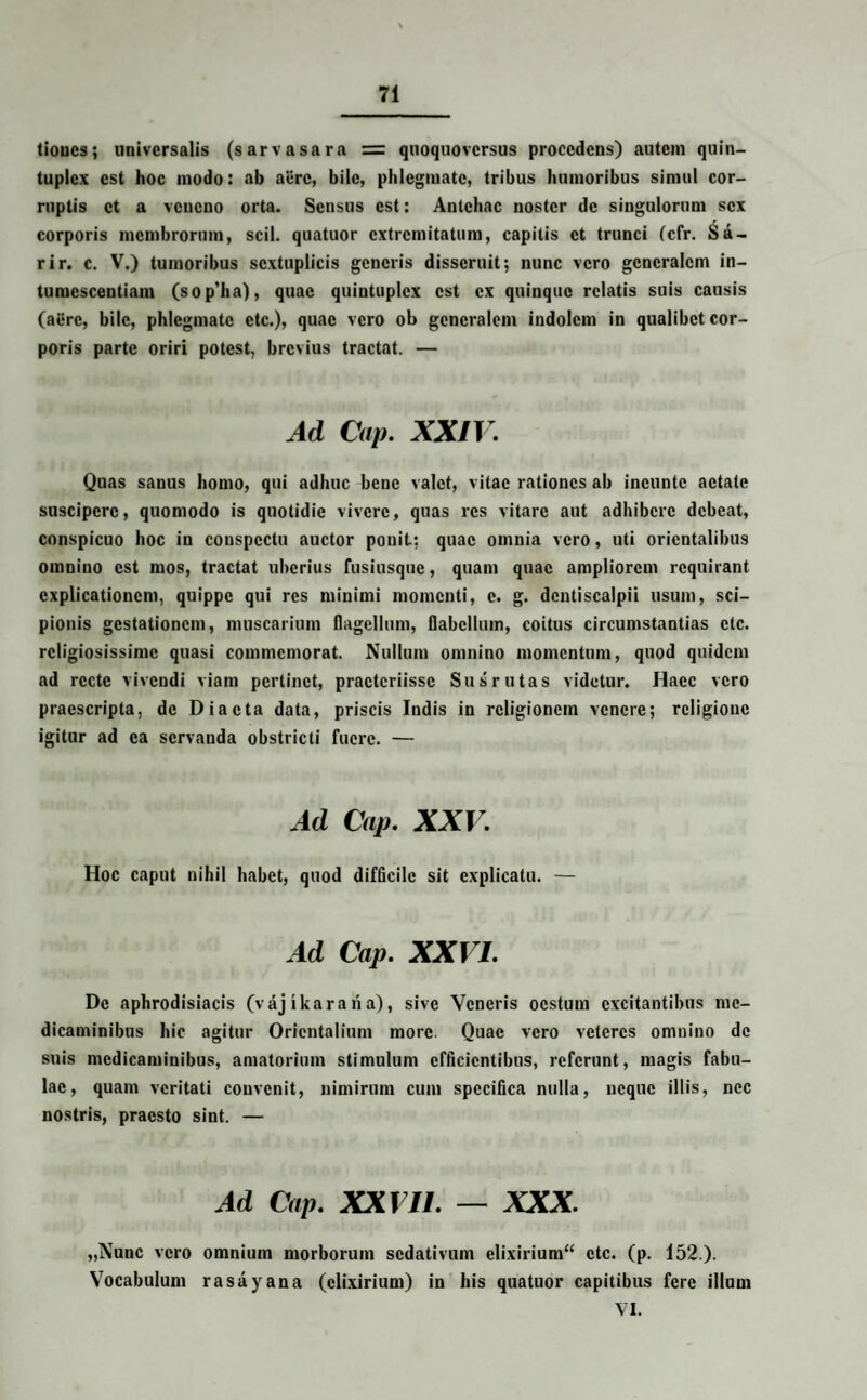 tioues; universalis (sarvasara = quoquoversus procedens) autem quin¬ tuplex est hoc modo: ab acre, bile, phlegmate, tribus humoribus simul cor¬ ruptis et a veneno orta. Sensus est: Antehac noster de singulorum sex corporis membrorum, scii, quatuor extremitatum, capitis et trunci (cfr. Sa- rir. c. V.) tumoribus scxtuplicis generis disseruit; nunc vero generalem in- tumescentiam (sop’ha), quae quintuplex est ex quinque relatis suis causis (aere, bile, phlegmate ctc.), quae vero ob generalem indolem in qualibet cor¬ poris parte oriri potest, brevius tractat. — Ad Cap. XXIV. Quas sanus homo, qui adhuc bene valet, vitae rationes ab incuntc aetate suscipere, quomodo is quotidie vivere, quas res vitare aut adhibere debeat, conspicuo hoc in conspectu auctor ponit: quae omnia vero, uti orientalibus omnino est mos, tractat uberius fusiusque, quam quae ampliorem requirant explicationem, quippe qui res minimi momenti, e. g. dentiscalpii usum, sci¬ pionis gestationem, muscarium flagellum, flabellum, coitus circumstantias ctc. religiosissime quasi commemorat. Nullum omnino momentum, quod quidem ad recte vivendi viam pertinet, practcriissc Sus rutas videtur. Haec vero praescripta, de Diaeta data, priscis Indis in religionem venere; religione igitur ad ea servanda obstricti fuere. — Ad Cap. xxv. Hoc caput nihil habet, quod difficile sit explicatu. — Ad Cap. XXVI. De aphrodisiacis (vaj ika ra ri a), sive Veneris oestum excitantibus me¬ dicaminibus hic agitur Orientalium more. Quae vero veteres omnino de suis medicaminibus, amatorium stimulum efficientibus, referunt, magis fabu¬ lae, quam veritati convenit, nimirum cum specifica nulla, neque illis, nec nostris, praesto sint. — Ad Cap. XXVI1. — XXX. „Nunc vero omnium morborum sedativum elixirium“ ctc. (p. 152.). Vocabulum rasayana (clixirium) in his quatuor capitibus fere illum VI.