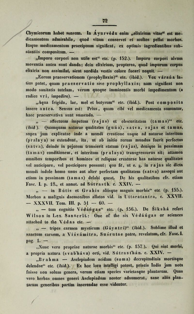 Chymicorum habet sensum. In Ayurvdda enim „elixirium vitae“ est me¬ dicamentum admirabile, quod vitam conservet et multos pellat morbos. Itaque medicamentum praecipuum significat, ex optimis ingredientibus sub¬ stantiis compositum. — „Impuro corpori non utile est“ ctc. (p. 152.). Impuro corpori alvum moventia antea sunt danda; dein clixirium, propterea, quod impurum corpus elixiria non assimilat, sicut sordida vestis colore fucari nequit. — „Eorum praeservationem (prophylIaxin)“ etc. (ibid.). Vox vararia la¬ tius patet, quam praeservatio sive prophyllaxis; nam significat non modo sanitatis tutelam, verum quoque imminentis morbi impedimentum (a radice vri, impedire). — „Aqua frigida, lac, mcl et butyrum** ctc. (ibid.). Post composita insere antea. Sensus est: Prius, quam cibi vel medicamenta sumuntur, haec praeservativa sunt sumenda. — „ — affectuum impetum (rajas) et obscuritatem (tamas)“ ctc. (ibid). Quamquam naturae qualitates (guri a), satva, rajas et tamas, supra jam explicatae inde a mundi creatione usque ad naturae interitum (pralaya) se extendunt, ita, ut ab initio rerum mundus fuerit perfectus (satva), deinde in pejorem transierit statum (rajas), denique in pessimam (tamas) conditionem, et interitum (pralaya) transgressurus sit; attamen omnibus temporibus et homines et reliquae creaturae has naturae qualitates vel anticipare, vel posticiparc possunt; quo fit, ut c. g. in rajas sic dicta mundi indole homo unus aut alter perfectam qualitatem (satva) assequi aut etiam in pessimam (tamas) delabi queat. De his qualitatibus cfr. etiam Fasc. I. p. 18., et annot. ad Siitrasth. c. XXIV. — „ — in Blitis et Graliis aliisque magnis morbis*4 etc. (p. 155.). Morbos a malignis daemonibus allatos vid. in Uttaratantra, c. XXVII. — XXXVII. Tom. III. p. 51 — 60. — „ — tum cognitio Vcdarigac** ctc. (p. 156.). De Siksha refert Wilson in Lex. Sanscrit.: One of the six VGdarigas or Sciences attached to the Vcdas ctc. — „ — tripes carmen mysticum (Gayatri)** (ibid.). Sublime illud et sanctum carnem, a Vi sva mitra, Sus rutae patre, revelatum, cfr. Fasc. I. pag. 1. — „Nuuc vero propriae naturae morbis“ ctc. (p. 157 ). Qui sint morbi, a propria natura (svab'hava) orti, vid. Sritras t’han. c. XXIV. — „B r a h ma — Asclepiadem acidam (soma) dccrepitudinis mortisque delendae*4 ctc. (ibid.). Ex hoc loco intclligi potest, priscis Indis jam nota fuisse non solum genera, verum etiam species varictasque plantarum. Quas vero herbas omnes generi Asclcpiadum noster adnumerat, sane aliis plan¬ tarum generibus partim inserendae esse videntur. /
