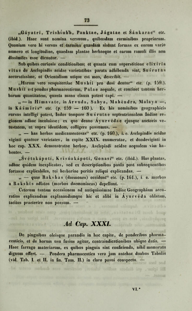 „Gayatri, Trishtub’h, Panktae, Jagatae ct Sdnkarac” cte. (ibid.). Hacc sunt nomina versuum, quibusdam carminibus propriorum. Quoniam vero hi versus ct carmina quasdam sistunt formas ex eorum vario numero ct longitudine, quaedam plantae herbacquc ct carum ramuli illis non dissimiles esse dicuntur. — Sub quibus curiosis conditionibus; ct quanta cum superstitione c lix i r ia vitae dc Asclepiadis acidae varietatibus parata adhibenda sint, Sussrutas accuratissime, ut Orientalium utique est mos, describit. — „Harum vero sesquitertiae Mushti pro dosi dentur“ ctc. (p. 159.). Mushti est pondus pharmaceuticum, Palae aequale, ct continet tantam her¬ barum quantitatem, quanta manu clausa potest capi. — „ — in Himavatc, inArvuda, Sahya, Mahcndra, Malaya —, in Kasmiris” ctc. (p. 159 — 160). Ex his nominibus geographicis rursus intclligi potest, Indos tempore Sus rutae septentrionalem Indiae re¬ gionem adhuc incoluisse; ex quo denuo Ayurvcdac cjusqtic auctoris ve¬ tustatem, ut supra identidem, colligere possumus. — „ — has herbas medicamentosas11 ctc. (p. 160.), i. c. Asclepiadis acidae viginli quatuor varietates, in capite XXIX. enumeratae, et duodeviginti in hoc cap. XXX. demonstratae herbae, Asclepiadi acidae aequalem xiin ha¬ bentes. — „S v e ta k ap o ti, K ris ha kapoti, Gonasi“ ctc. (ibid.). Has plantas, adhuc quidem incxplicatas, sed ex descriptionibus paulo post subsequentibus fortasse explicabiles, rei herbariae peritis reliqui explicandas. — „ — quae Rakshas (daemones) occidunt” ctc. (p. 161.), i. c. morbos a llakshis adlatos (morbos daemoniacos) depellunt. — Ceterum tantam occasionem ad antiquissimae Indiae Geographiam accu¬ ratius explicandam cxplanandamquc hic ct alibi in Ayurveda oblatam, tacitus praeterire non possum. — Ad Cap. XXXI. De pinguibus oleisqnc parandis in hoc capite, dc ponderibus pharma¬ ceuticis, ct de horum usu fusius agitur, contraindicationibus ubique datis. — Hacc farrago materiarum, ex quibus pinguia sint conficienda, nihil memoratu dignum offert. — Pondera pharmaceutica vero jam antehac duabus Tabulis (vid. Tab. I, ct II. in fin. Tom. II.) in claro posui conspectu. —