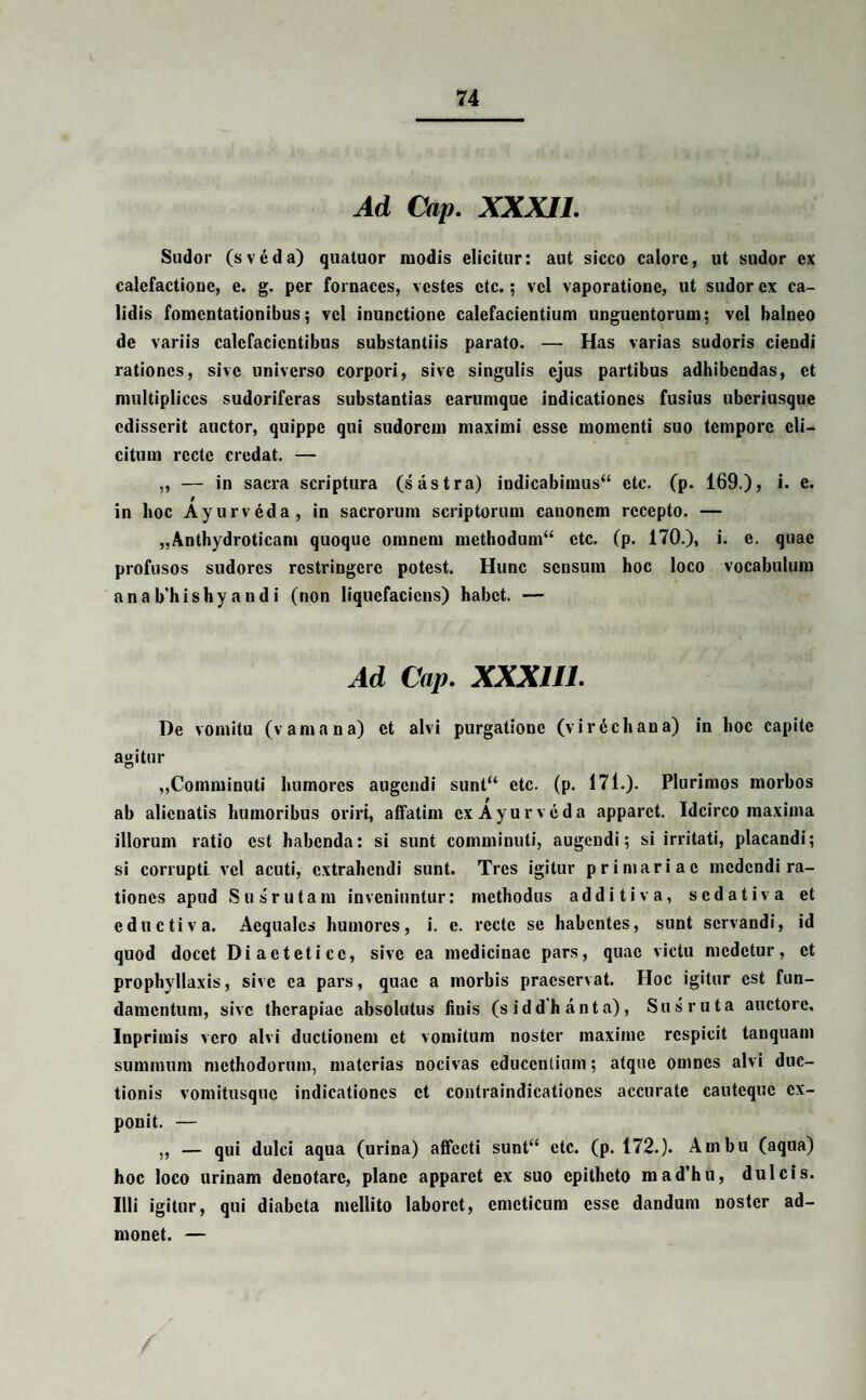Ad Cap. XXXII. Sudor (sv6da) quatuor modis elicitur: aut sicco calore, ut sudor ex calefactione, e. g. per fornaces, vestes etc.; vel vaporatione, ut sudor ex ca¬ lidis fomentationibus; vel inunctione calefacientium unguentorum; vel balneo de variis calefacientibus substantiis parato. — Has varias sudoris ciendi rationes, sive universo corpori, sive singulis ejus partibus adhibendas, et multiplices sudoriferas substantias carumque indicationes fusius uberiusque edisserit auctor, quippe qui sudorem maximi esse momenti suo tempore eli¬ citum recte credat. — ,, — in sacra scriptura (s astra) indicabimus*4 etc. (p. 169.), i. e. t in hoc Ayurvcda, in sacrorum scriptorum canoncm recepto. — „Anthydroticam quoque omnem methodum44 etc. (p. 170.), i. e. quae profusos sudores restringere potest. Hunc sensum hoc loco vocabulum anab'hishyandi (non liquefaciens) habet. — Ad Cap. XXX1I1. De vomitu (v ama na) et alvi purgatione (virdehana) in hoc capite agitur „Comminuti humores augendi sunt“ etc. (p. 171.). Plurimos morbos ab alienatis humoribus oriri, affatim ex Ayurvcda apparet. Idcirco maxima illorum ratio est habenda: si sunt comminuti, augendi; si irritati, placandi; si corrupti vel acuti, extrahendi sunt. Tres igitur primariae medendi ra¬ tiones apud Susrutam inveniuntur: methodus additiva, sedativa et eductiva. Aequales humores, i. c. recte se habentes, sunt servandi, id quod docet Diaetetice, sive ea medicinae pars, quae victu medetur, et prophyllaxis, sive ea pars, quae a morbis praeservat. Hoc igitur est fun¬ damentum, sive therapiae absolutus finis (siddhanta), Sus ruta auctore. Inprimis vero alvi ductionem et vomitum noster maxime respicit tanquam summum methodorum, materias nocivas educentium; atque omnes alvi duc¬ tionis vomitusque indicationes et contraindicationes accurate cautcquc ex¬ ponit. — „ — qui dulci aqua (urina) affecti sunt“ etc. (p. 172.). Ainbu (aqua) hoc loco urinam denotare, plane apparet ex suo epitheto mad’hn, dulcis. Illi igitur, qui diabeta mellito laboret, emeticum esse dandum noster ad¬ monet. — /