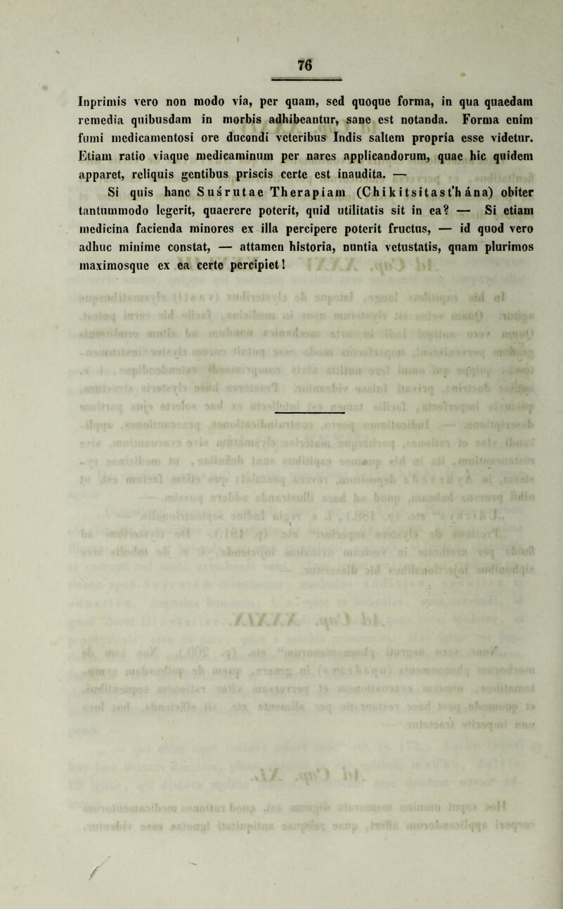 Inprimis vero non modo via, per quam, sed quoque forma, in qua quaedam remedia quibusdam in morbis adhibeantur, sane est notanda. Forma enim fumi medicamentosi ore ducondi veteribus Indis saltem propria esse videtur. Etiam ratio viaque medicaminum per nares applicandorum, quae hic quidem apparet, reliquis gentibus priscis certe est inaudita. — Si quis hanc Susrutae Therapiam (Chi ki tsitast’h ana) obiter tantummodo legerit, quaerere poterit, quid utilitatis sit in ea? — Si etiam medicina facienda minores ex illa percipere poterit fructus, — id quod vero adhuc minime constat, — attamen historia, nuntia vetustatis, quam plurimos maximosque ex ea certe percipiet! /