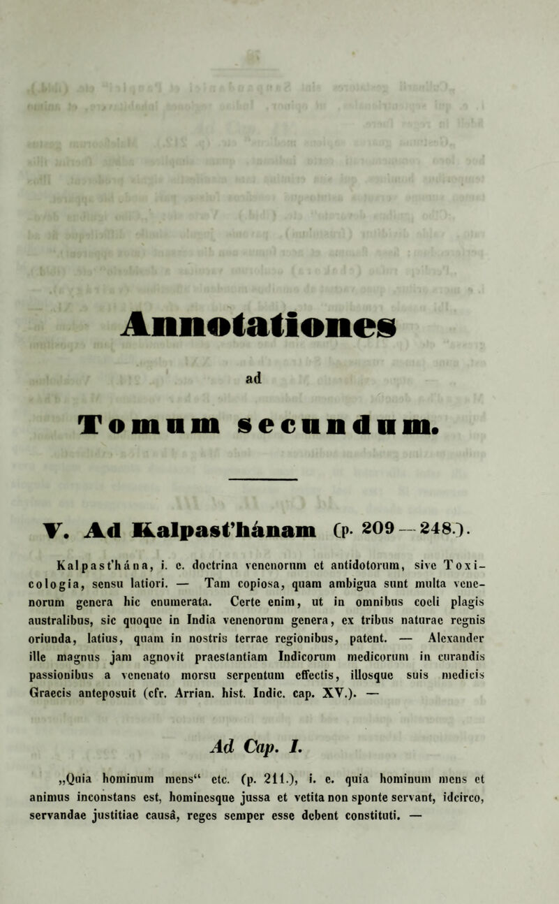 ad Tomum secundum. V. Ad ■i.alpasfhaiiani fp- 209- 248.}- Kal past’hana, i. c. doctrina venenorum et antidotorum, sive Toxi¬ co logia, sensu latiori. — Tam copiosa, quam ambigua sunt multa vene¬ norum genera hic enumerata. Certe enim, ut in omnibus coeli plagis australibus, sic quoque in India venenorum genera, ex tribus naturae regnis oriunda, latius, quam in nostris terrae regionibus, patent. — Alexander ille magnus jam agnovit praestantiam Indicorum medicorum in curandis passionibus a venenato morsu serpentum effectis, illosquc suis medicis Graecis anteposuit (cfr. Arrian. hist. Indic, cap. XV.). — Ad Cap. I. „Quia hominum mcns“ ctc. (p. 211.), i. c. quia hominum mens et animus inconstans est, hominesque jussa et vetita non sponte servant, idcirco, servandae justitiae causa, reges semper esse debent constituti. —