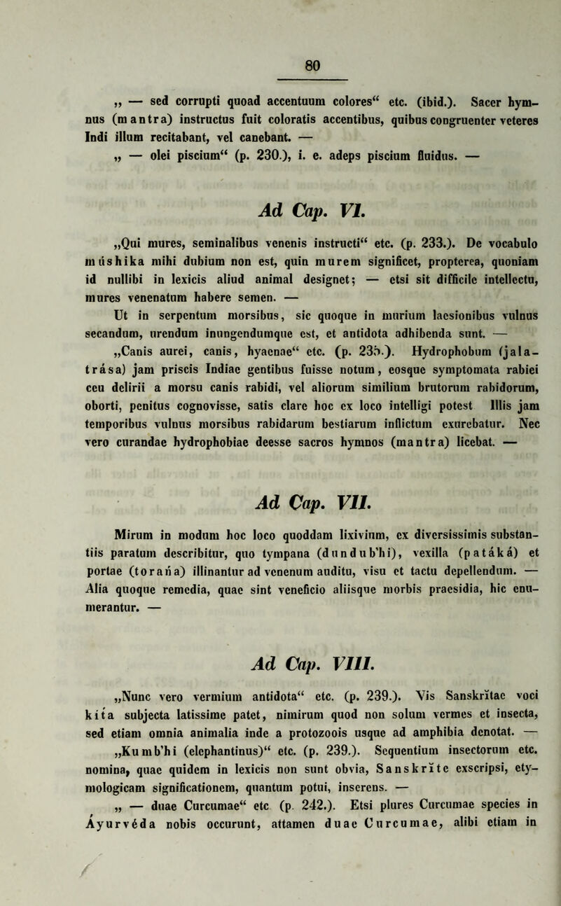 „ — sed corrupti quoad accentuum colores etc. (ibid.)* Sacer hym¬ nus (m antra) instructus fuit coloratis accentibus, quibus congruenter veteres Indi illum recitabant, vel canebant. — „ — olei piscium (p. 230 ), i. e. adeps piscium fluidus. — Ad Cap. VI. „Qui mures, seminalibus venenis instructi etc. (p. 233.). De vocabulo miishika mihi dubium non est, quin murem significet, propterea, quoniam id nullibi in lexicis aliud animal designet; — etsi sit difficile intellectu, mures venenatum habere semen. — Ut in serpentum morsibus, sic quoque in murium laesionibus vulnus secandum, urendum inungendumque est, et antidota adhibenda sunt. — „Canis aurei, canis, hyaenae etc. (p. 23.1).}. Hydrophobum (j a la¬ tra s a) jam priscis Indiae gentibus fuisse notum, cosquc symptomata rabiei ceu delirii a morsu canis rabidi, vel aliorum similium brutorum rabidorum, oborti, penitus cognovisse, satis clare hoc ex loco intelligi potest Illis jam temporibus vulnus morsibus rabidarum bestiarum inflictum exurebatur. Nec vero curandae hydrophobiae deesse sacros hymnos (mantra) licebat. — Ad Cap. VII. Mirum in modum hoc loco quoddam lixivium, ex diversissimis substan¬ tiis paratum describitur, quo tympana (dundub’hi), vexilla (pataka) et portae (toraria) illinantur ad venenum auditu, visu et tactu depellendum. — Alia quoque remedia, quae sint veneficio aliisque morbis praesidia, hic enu¬ merantur. — Ad Cap. VIII. „Nunc vero vermium antidota etc. (p. 239.). Vis Sanskritac voci kita subjecta latissime patet, nimirum quod non solum vermes et insecta, sed etiam omnia animalia inde a protozoois usque ad amphibia denotat. — „Kumb'hi (elephantinus) etc. (p. 239.). Sequentium insectorum etc. nomina, quae quidem in lexicis non sunt obvia, Sanskritc exscripsi, ety¬ mologicam significationem, quantum potui, inserens. — „ — duae Curcumae etc (p. 242.). Etsi plures Curcumae species in Ayurvrida nobis occurunt, attamen duae Curcumae, alibi etiam in /